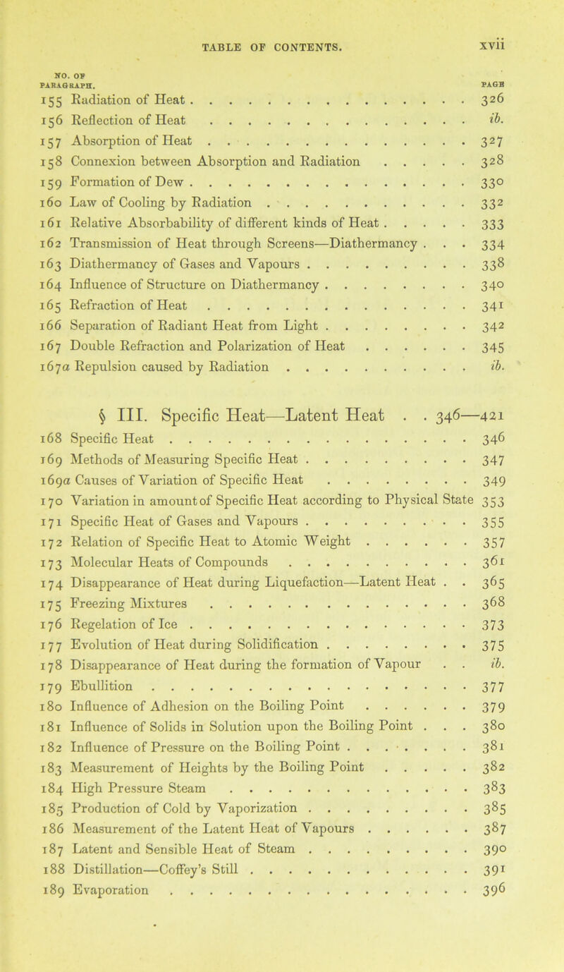 so. o? PAHAORAPH. PAGB 155 Eadiation of Heat 326 156 Reflection of Heat ib. 157 Absorption of Heat 327 158 Connexion between Absorption and Radiation 328 159 Formation of Dew 330 160 Law of Cooling by Radiation 332 161 Relative Absorbability of different kinds of Heat 333 162 Transmission of Heat through Screens—Diathermancy . . . 334 163 Diathermancy of Gases and Vapours 338 164 Influence of Structure on Diathermancy 340 165 Refraction of Heat 341 166 Separation of Radiant Heat from Light 342 167 Double Refraction and Polarization of Heat 345 167a Repulsion caused by Radiation ib. ^ III. Specific Heat—Latent Heat . . 346—421 168 Specific Heat 346 169 Methods of Measuring Specific Heat 347 169a Causes of Variation of Specific Heat 349 170 Variation in amountof Specific Heat according to Physical State 353 171 Specific Heat of Gases and Vapours . 355 172 Relation of Specific Heat to Atomic Weight 357 173 Molecular Heats of Compounds 361 174 Disappearance of Heat during Liquefaction—Latent Heat . . 365 175 Freezing Mixtures 3^8 176 Regelation of Ice 373 177 Evolution of Heat during Solidification 375 178 Disappearance of Heat during the formation of Vapour . . ih. 179 Ebullition 377 180 Influence of Adhesion on the Boiling Point 379 181 Influence of Solids in Solution upon the Boiling Point . . . 380 182 Influence of Pressure on the Boiling Point ....... 381 183 Measurement of Heights by the Boiling Point 382 184 High Pressure Steam 3^3 185 Production of Cold by Vaporization 385 186 Measurement of the Latent Heat of Vapours 387 187 Latent and Sensible Pleat of Steam 390 188 Distillation—Coffey’s Still 391 189 Evaporation 39^