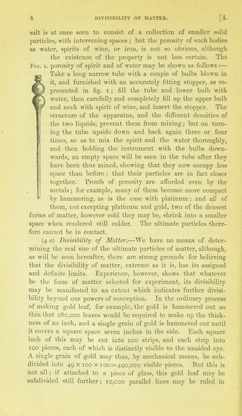 salt is at once seen to consist of a collection of smaller solid particles^ with intervening spaces ; but the porosity of such bodies as water^ spirits of wine, or iron, is not so obvious, although the existence of the property is not less certain. The Fig. I. porosity of spirit and of water may be shown as follows :— fTake a long narrow tube with a couple of bulbs blown in it, and furnished with an accurately fitting stopper, as re- presented in fig. I ; fill the tube and lower bulb with water, then carefully and completely fill up the upper bulb and neck with spirit of wine, and insert the stopper. The structure of the apparatus, and the different densities of the two liquids, prevent them from mixing; but on turn- ing the tube upside down and back again three or four times, so as to mix the spirit and the water thoroughly, and then holding the instrument with the bulbs down- wards, an empty space will be seen in the tube after they have been thus mixed, showing that they now occupy less I space than before; that their particles are in fact closer together. Proofs of porosity are afforded even by the . I metals; for example, many of them become more compact by hammering, as is the case with platinum; and all of them, not excepting platinum and gold, two of the densest forms of matter, however cold they may be, shrink into a smaller space when rendered still colder. The ultimate particles there- fore cannot be in contact. (4 a) Divisibility of Matter.—We have no means of deter- mining the real size of the ultimate particles of matter, although, as will be seen hereafter, there are strong grounds for bebeving that the divisibility of matter, extreme as it is, has its assigned and definite limits. Experience, however, shows that whatever be the form of matter selected for experiment, its dinsibility may be manifested to an extent which indicates further divisi- bility beyond our powers of conception. In the ordinary process of making gold leaf, for example, the gold is hammered out so thin that 280,000 leaves would be required to make up the thick- ness of an inch, and a single grain of gold is hammered out until it covers a square space seven inches in the side. Each square inch of this may be cut into 100 strips, and each strip into 100 pieces, each of wdiich is distinctly visible to the unaided eye. A single grain of gold may thus, by mechauical means, be sub- divided into 49 X 100 X 100 = 490,000 visible pieces. But this is not all; if attached to a piece of glass, this gold leaf may be subdivided still further; io,coo parallel lines may be ruled in