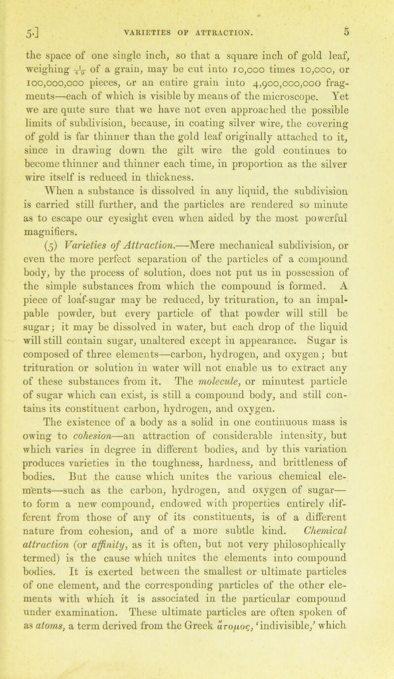 the space of one single inch, so that a square inch of gold leaf, weighing ^ of a grain, may be cut into 10,000 times 10,000, or 100,000,000 pieces, or an entire grain into 4,900,000,000 frag- ments—each of which is visible by means of the microscope. Yet we are quite sure that we have not even approached the possible limits of subdivision, because, in coating silver wire, the covering of gold is far thinner than the gold leaf originally attached to it, since in drawing down the gilt wire the gold continues to become thinner and thinner each time, in proportion as the silver wire itself is reduced in thickness. When a substance is dissolved in any liquid, the subdivision is carried still further, and the particles are rendered so minute as to escape our eyesight even when aided by the most powerful magnifiers. (5) Varieties of Attraction.—Mere mechanical subdivision, or even the more perfect separation of the particles of a compound body, by the process of solution, does not put us in possession of the simple substances from which the compound is formed. A piece of loaf-sugar may be reduced, by trituration, to an impal- pable powder, but every particle of that powder will still be sugar; it may be dissolved in water, but each drop of the liquid will still contain sugar, unaltered except in appearance. Sugar is composed of three elements—carbon, hydrogen, and oxygen; but trituration or solution in water will not enable us to extract any of these substances from it. The molecule, or minutest particle of sugar which can exist, is still a compound body, and still con- tains its constituent carbon, hydrogen, and oxygen. The existence of a body as a solid in one continuous mass is owing to cohesion—an attraction of considerable intensity, but which varies in degree in different bodies, and by this variation produces varieties in the toughness, hardness, and brittleness of bodies. But the cause which unites the various chemical ele- ments—such as the carbon, hydrogen, and oxygen of sugar— to form a new compound, endowed with properties entirely dif- ferent from those of any of its constituents, is of a different nature from cohesion, and of a more subtle kind. Chemical attraction (or affinity, as it is often, but not very philosophically termed) is the cause which unites the elements into compound bodies. It is exerted between the smallest or ultimate particles of one element, and the corresponding particles of the other ele- ments with which it is associated in the particular compound under examination. These ultimate particles are often spoken of as atoms, a term derived from the Greek arofiog, ‘indivisible,^ which