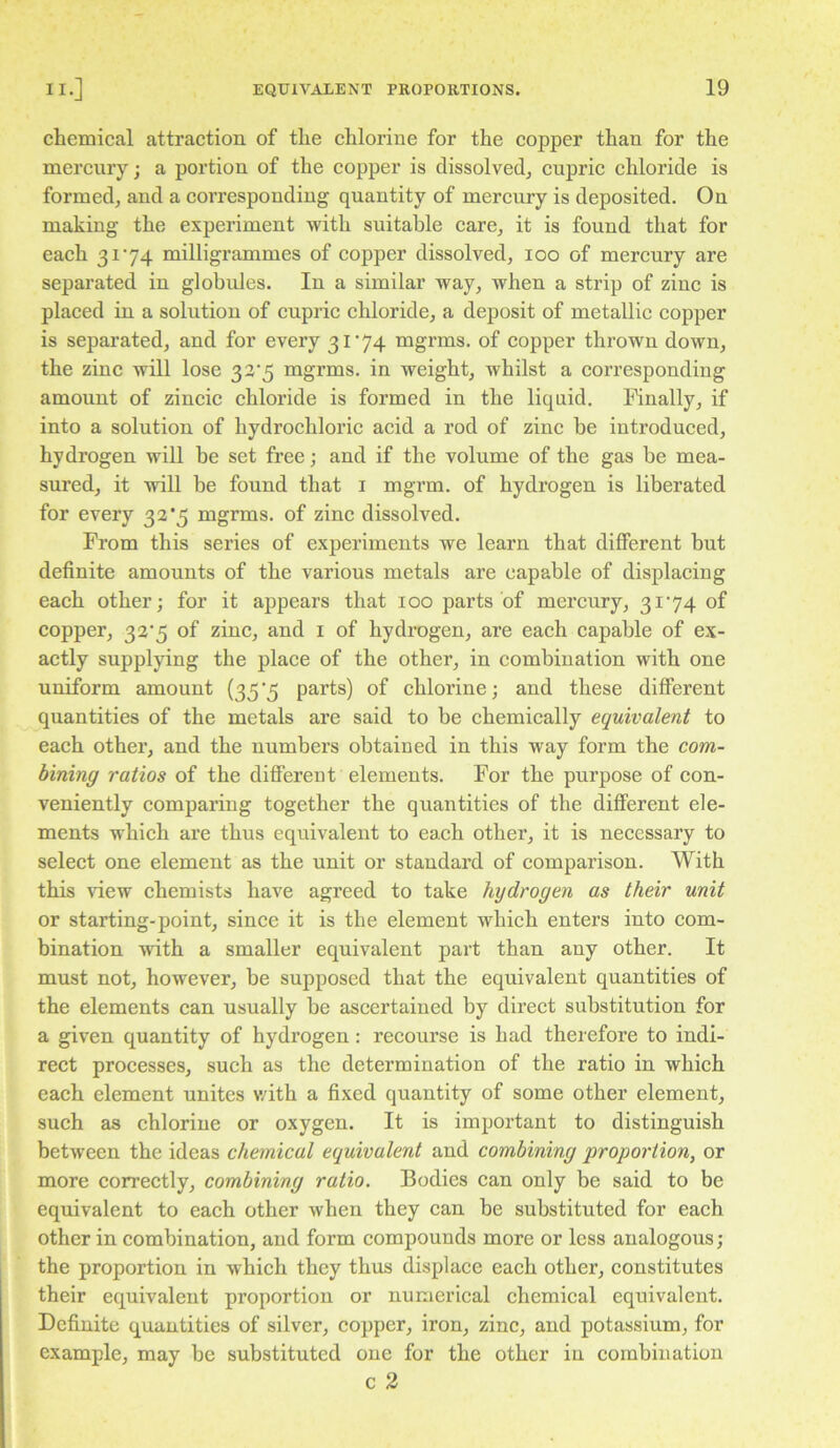 chemical attraction of the ehlorine for the copper than for the mereury; a portion of the eopper is dissolved, eupric ehloride is formed, and a corresponding quantity of mercury is deposited. On making the experiment with suitable care, it is found that for each 3174 milligrammes of copper dissolved, 100 of mercury are separated in globules. In a similar way, when a strip of zinc is placed in a solution of cupric chloride, a deposit of metallic copper is separated, and for every 3174 mgrms. of eopper thrown down, the zinc will lose 33*5 mgrms. in weight, whilst a eorresponding amount of zincie chloride is formed in the liquid. Finally, if into a solution of hydrochloric acid a rod of zinc be introduced, hydrogen will be set free; and if the volume of the gas be mea- sured, it will be found that i mgrm. of hydrogen is liberated for every 33*5 mgrms, of zine dissolved. From this series of experiments we learn that different but definite amounts of the various metals are capable of displacing each other; for it appears that 100 parts of mercury, 3174 of copper, 33'5 of zine, and i of hydrogen, are each capable of ex- actly supplying the place of the other, in combination with one uniform amount {35'5 parts) of chlorine; and these different quantities of the metals are said to be chemically equivalent to each other, and the numbers obtained in this way form the com- bining ratios of the different elements. For the purpose of con- veniently comparing together the quantities of the different ele- ments which are thus equivalent to each other, it is necessary to seleet one element as the unit or standard of comparison. With this view ehemists have agreed to take hydrogen as their unit or starting-point, since it is the element which enters into com- bination with a smaller equivalent part than any other. It must not, however, be supposed that the equivalent quantities of the elements can usually be ascertained by direct substitution for a given quantity of hydrogen: recourse is had therefore to indi- rect processes, such as the determination of the ratio in whieh each element unites with a fixed quantity of some other element, sueh as ehlorine or oxygen. It is important to distinguish between the ideas chemical equivalent and combining proportion, or more eoireetly, combining ratio. Bodies can only be said to be equivalent to each other when they can be substituted for each other in combination, and form compounds more or less analogous; the proportion in which they thus displace each other, constitutes their equivalent proportion or numerical chemical equivalent. Definite quantities of silver, copper, iron, zinc, and potassium, for example, may be substituted one for the other in combination c 2