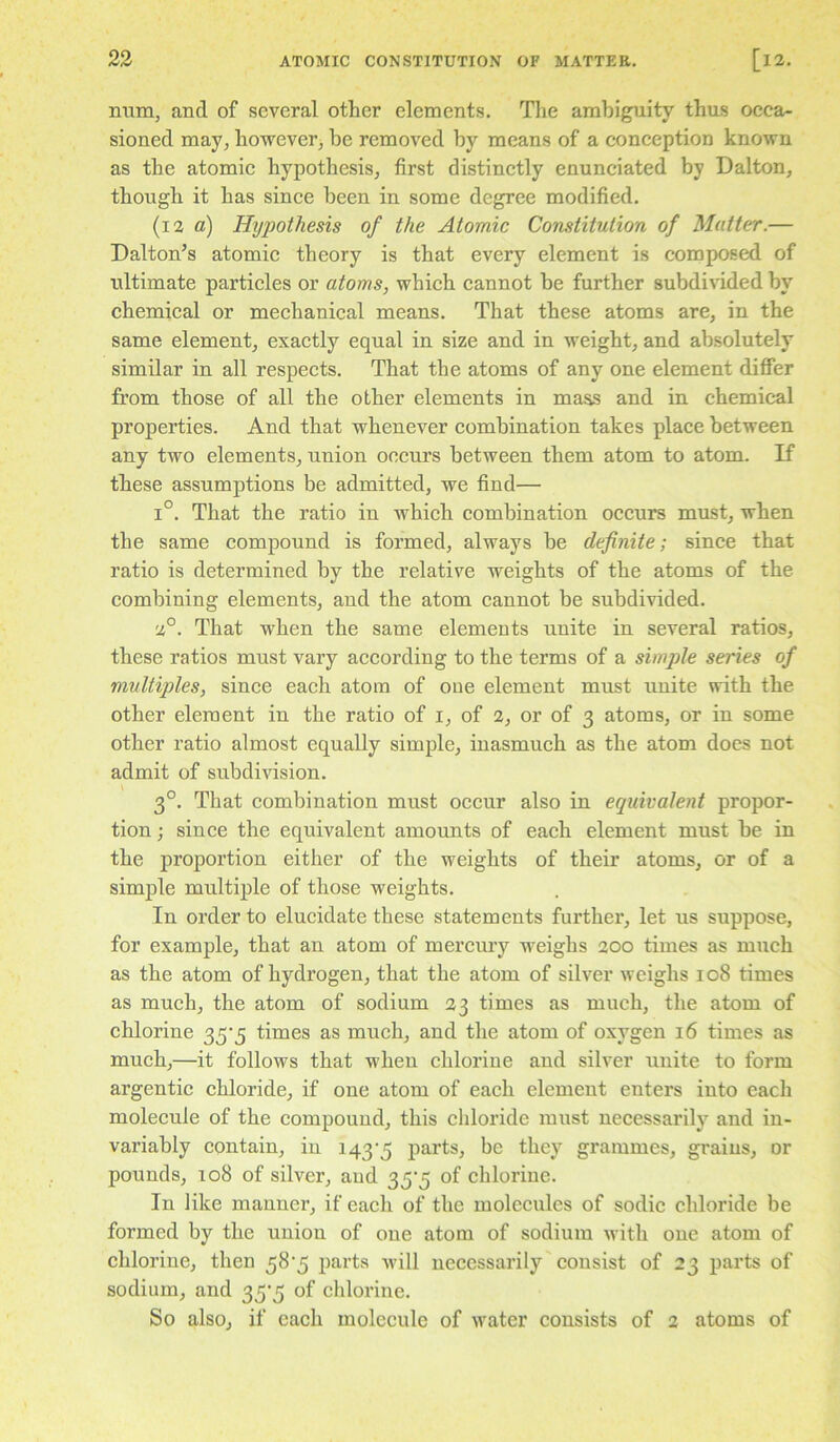 mim, and of several other elements. Tlie ambiguity thus occa- sioned may, however^ be removed by means of a conception known as the atomic hypothesis, first distinctly enunciated by Dalton, though it has since been in some degree modified. (i2 a) Hijpothesis of the Atomic Constitution of Matter.— Dalton’s atomic theory is that every element is composed of ultimate particles or atoms, which cannot be further 8ubdi^dded by chemical or mechanical means. That these atoms are, in the same element, exactly equal in size and in weight, and absolutely similar in all respects. That the atoms of any one element differ from those of all the other elements in mass and in chemical properties. And that whenever combination takes place between any two elements, union occurs between them atom to atom. If these assumptions be admitted, we find— 1°. That the ratio in which combination occurs must, when the same compound is formed, always be definite; since that ratio is determined by the relative weights of the atoms of the combining elements, and the atom cannot be subdivided. 2°. That when the same elements unite in several ratios, these ratios must vary according to the terms of a sim])le series of multiples, since each atom of one element must unite with the other element in the ratio of i, of 2, or of 3 atoms, or in some other ratio almost equally simple, inasmuch as the atom docs not admit of subdivision. 3°. That combination must occur also in equivalent propor- tion ; since the equivalent amounts of each element must be in the proportion either of the weights of their atoms, or of a simple multiple of those weights. In order to elucidate these statements further, let us suppose, for example, that an atom of mercmy weighs 200 times as much as the atom of hydrogen, that the atom of silver weighs 108 times as much, the atom of sodium 23 times as much, the atom of chlorine 2»S'5 times as much, and the atom of oxygen 16 times as much,—it follows that when chlorine and silver unite to form argentic chloride, if one atom of each element enters into each molecule of the compound, this chloride must necessarily and in- variably contain, in 143'5 parts, be they grammes, grains, or pounds, 108 of silver, and 35'5 of chlorine. In like manner, if each of the molecules of sodic chloride be formed by the union of one atom of sodium with one atom of chlorine, then parts -will necessarily consist of 23 parts of sodium, and 35'5 of chlorine. So also, if each molecule of water consists of 2 atoms of