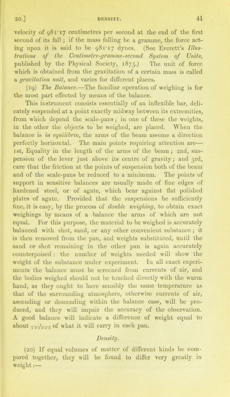 velocity of 981‘17 centimetres per second at the end of the first second of its fall; if the mass falling be a gramme, the force act- ing upon it is said to he 981*17 dynes. (See Everett^s Illus- trations of the Centimetre-gramme-second System of Units, published by the Physical Society, 1875.) The unit of force which is obtained from the gravitation of a certain mass is called a gravitation unit, and varies for different places. (19) The Balance.—The familiar operation of weighing is for the most part effected by means of the balance. This instrument consists essentially of an inflexible bar, deli- cately suspended at a point exactly midway between its extremities, from which depend the scale-pans; in one of these the weights, in the other the objects to be weighed, are placed. When the balance is in equilibrio, the arms of the beam assume a direction perfectly horizontal. The main points requiring attention are— 1 st. Equality in the length of the arms of the beam; 2nd, sus- pension of the lever just above its centre of gravity; and 3rd, care that the friction at the points of suspension both of the beam and of the scale-pans be reduced to a minimum. The points of support in sensitive balances are usually made of fine edges of hardened steel, or of agate, which bear against flat polished plates of agate. Provided that the suspensions be sufficiently fine, it is easy, by the process of double weighing, to obtain exact weighings by means of a balance the arms of which are not equal. For this purpose, the material to be weighed is accurately balaneed with shot, sand, or any other convenient substance; it is then removed from the pan, and weights substituted, until the sand or shot remaining in the other pan is again accurately counterpoised: the number of weights needed will show the weight of the substance under experiment. In all exact experi- ments the balance must be screened from currents of air, and the bodies weighed should not be touched directly with the warm hand, as they ought to have sensibly the same temperature as that of the surroundiug atmosphere, otherwise currents of air, ascending or descending within the balance case, will be pro- duced, and they will impair the accuracy of the observation. A good balance will indicate a difference of weight equal to about To oV-To what it w'ill carry in each pan. Density. (20) If equal volumes of matter of different kinds be com- pared together, they will be found to difier very greatly in weight:—