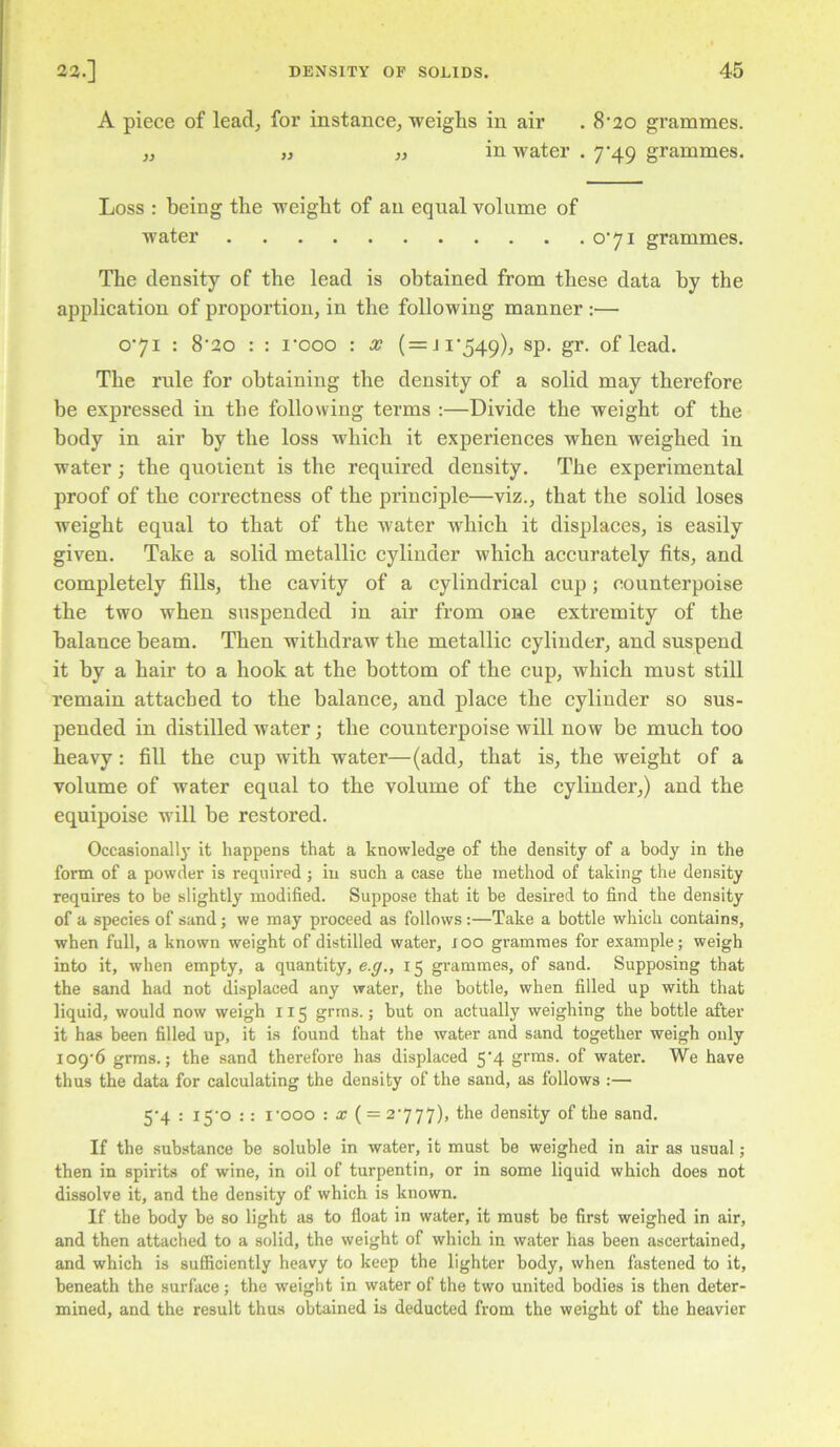 A piece of lead, for instance, weighs in air . 8‘20 grammes. „ „ „ in water . 7*49 grammes. Loss : being the weight of an equal volume of water o‘7i grammes. The density of the lead is obtained from these data by the application of proportion, in the following manner :— 071 : 8'2o : : I’ooo : x (=Ji'549), sp. gr. of lead. The rule for obtaining the density of a solid may therefore be expressed in the following terms :—Divide the weight of the body in air by the loss which it experiences when weighed in water; the quotient is the required density. The experimental proof of the correctness of the principle—viz., that the solid loses weight equal to that of the water which it displaces, is easily given. Take a solid metallic cylinder which accurately fits, and completely fills, the cavity of a cylindrical cup; counterpoise the two when suspended in air from one extremity of the balance beam. Then withdraw the metallic cylinder, and suspend it by a hair to a hook at the bottom of the cup, which must still remain attached to the balance, and place the cylinder so sus- pended in distilled water; the counterpoise will now be much too heavy : fill the cup with water—(add, that is, the weight of a volume of water equal to the volume of the cylinder,) and the equipoise will be restored. Occasional^' it happens that a knowledge of the density of a body in the form of a powder is required; iu such a case the method of taking the density requires to be slightly modified. Suppose that it be desired to find the density of a species of sand; we may proceed as follows:—Take a bottle which contains, ■when full, a known weight of distilled water, lOO grammes for example; weigh into it, when empty, a quantity, e.ff., 15 gi’ammes, of sand. Supposing that the sand had not displaced any water, the bottle, when filled up with that liquid, would now weigh 115 grins.; but on actually weighing the bottle after it has been filled up, it is found that the water and sand together weigh only io9‘6 grms.; the sand therefore has displaced 5‘4 grms. of water. We have thus the data for calculating the density of the sand, as follows :— 5‘4 : i5'o : : I'ooo : x ( = 2777), the density of the sand. If the substance be soluble in water, it must be weighed in air as usual; then in spirits of wine, in oil of turpentin, or in some liquid which does not dissolve it, and the density of which is known. If the body be so light as to float in water, it must be first weighed in air, and then attached to a solid, the weight of which in water has been ascertained, and which is sufficiently heavy to keep the lighter body, when fastened to it, beneath the surface; the weight in water of the two united bodies is then deter- mined, and the result thus obtained is deducted from the weight of the heavier