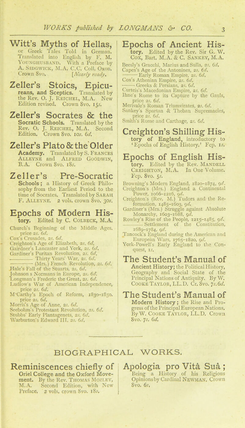 Witt’s Myths of Hellas, or Greek Tales Told in German. Translated into English by F. M. Youxghusband. With a Preface by A. Sjdgwick, M.A. C.C. Coll. Oxon. Crown Svo. \^N'carly ready. Zeller’s Stoics, Epicu- reans, and Sceptics. Translated by the Rev. O. J. Reichel, M.A. New Edition revised. Crown Svo. 155. Zeller’s Socrates & the Socratic Schools. Translated by the Rev. O. J. Reichel, M.A. Second Edition. Crown Svo. lor. (id. Zeller’s Plato & the Older Academy. Translated by S. Frances Alleyne and Alfred Goodwin, B. A. Cronn Svo. iSs. Zeller’s Pre-Socratic Schools ; a History of Greek Philo- sophy from the Earliest Period to the time of Socrates. Translated by SARAH F. Alleyne. 2 vols. crown Svo. 301-. Epochs of Modern His- tory. Edited by C. Colbeck, M.A. Church's Beginning of the Middle Ages. price 2s. 6d. Cox’s Crusades, 2s. 6d. Creighton’s Age of Elizabeth, 2S. 6d, Gairdner's I.ancaster and York, 2s. 6d. Gardiner’s Puritan Revolution, 2s. 6d, —— Thirty Years’ War, 2s. 6d. (Mrs.) French Revolution, 2s. 6d. Hale’s Fall of the Stuarts, 2s. 6d. Johnson s Normans in Europe, 2s. 6d. Longman’s Frederic the Great, 2s. 6d. Ludlow’s War of American Independence, price 2S. 6d. M'Carthy’s Epoch of Reform, 1830-1850. price 2S. 6d. Morris’s Age of Anne, 2s. 6d. Seebohm’s Protestant Revolution, 2s. 6d. Stubbs’ Elarly Plantagenets, 2s. 6d. Warburton’s Edward III. 2f. 6d. Epochs of Ancient His- tory. Edited by the Rev. Sir G. W. Cox, Bart. M.A. & C. Sankey, M.A. Beesly’s Gracchi, Marius and Sulla, a.r. 6d. Capes's Age of the Antonines, 2s. (d. Early Roman Empire, 2s. 6d. Cox's Athenian Empire, 2s. 6d. • ■ Greeks & Persians, ar. 6d. Curteis’s Macedonian Empire, 2s. 6d. Ihne’s Rome to its Capture by the Gauls, price 2s. 6d. Merivale’s Roman Triumvirates, 2S. 6d. Sankey’s Spartan & Theban Supremacies, price 2s. 6d. Smith’s Rome and Carthage, 2S. 6d. Creighton’s Shilling His- tory of England, introductory to ‘Epochs of English Histoiy.’ Fcp. u. Epochs of English His- tory. Edited by the Rev. Mandell Creighton, M.A. In One Volume. Fcp. Svo. 5r. Browning’s Modem England, 1820-1874, gd. Creighton’s (Mrs.) England a Continental Power, 1066-1216, gd. Creighton’s (Rev. M.) Tudors and the Re- fonnation, 1485-1603, gd. Gardiner’s (Mrs.) Struggle against Absolute Monarchy, 1603-1688, gd. Rowley’s Rise of the People, 1215-1485, gd. Settlement of the Constitution, 1689-1784, gd. Tancock’s England during the American and European Wars, 1765-1820, gd. York-Powell’s Early England to the Con- quest, IS. The Student’s Manual of Ancient History; the Political Histoiy, Geography and Social State of the Principal Nations of Antiquity. By W. Cooke Taylor, LL.D. Cr. Svo. js.dd. The Student’s Manual of Modern History ; the Rise and Pro- gress of the Principal European Nations. By W. Cooke Taylor, LL.D. Crown Svo. Js. (id. BIOGRAPHICAL WORKS. Reminiscences chiefly of ' Apologia pro Vita Sua ; Oriel College and the Oxford Move- 1 Being a History of his Religious ment. By the Rev. Thomas Mozley, Opinions by Cardinal Newman. Crown M.A. Second Edition, with New Svo. 61, Preface. 2 vols. crown Svo. iS^.