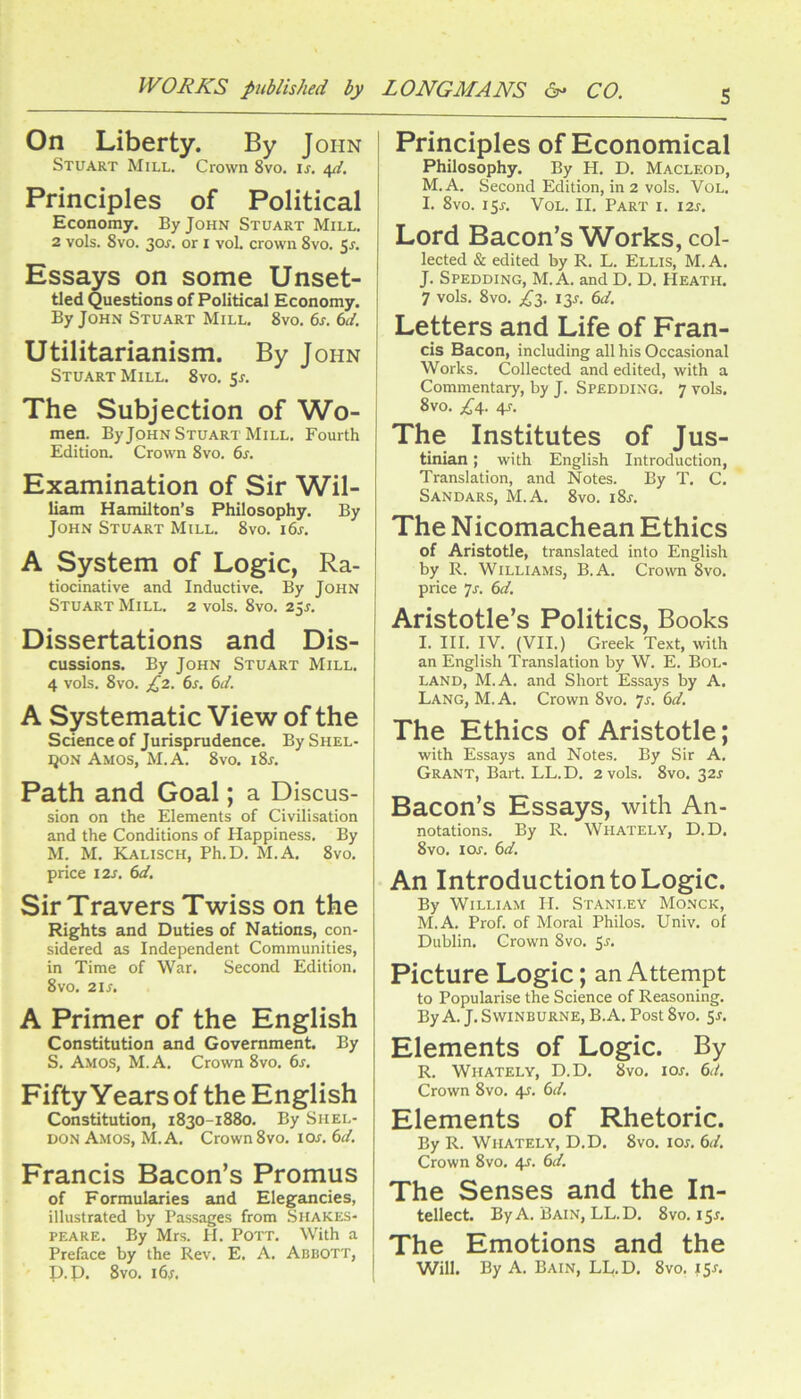 On Liberty. By John Stuart Mill, Crown 8vo. u. 4//. Principles of Political Economy. By John Stuart Mill. 2 vols. 8vo. 30^. or I vol. crown 8vo. 5^, Essays on some Unset- tled Questions of Political Economy. By John Stuart Mill, 8vo, 6s. 6d. Utilitarianism. By John Stuart Mill. 8vo. 5r. The Subjection of Wo- men. By John Stuart Mill, Fourth Edition, Crown 8vo. 6s. Examination of Sir Wil- liam Hamilton’s Philosophy. By John Stuart Mill, 8vo. 16s. A System of Logic, Ra- tiocinative and Inductive. By John Stuart Mill. 2 vols. 8vo. 25^. Dissertations and Dis- cussions. By John Stuart Mill. 4 vols, 8vo. 6s. 6d. A Systematic View of the Science of Jurisprudence. BySHEL- ijoN Amos, M.A. 8vo. i8x. Path and Goal; a Discus- sion on the Elements of Civilisation and the Conditions of Happiness. By M. M. Kalisch, Ph.D. M.A. 8vo. price 12s. 6d. Sir Travers Twiss on the Rights and Duties of Nations, con- sidered as Independent Communities, in Time of War. Second Edition. 8vo. 21S. A Primer of the English Constitution and Government. By S. Amos, M. A. Crown 8vo. 6s. Fifty Years of the English Constitution, 1830-1880, By Shel- don Amos, M.A. Crown8vo. lor. 6d. Francis Bacon’s Promus of Formularies and Elegancies, illustrated by Passages from Shakes- peare. By Mrs. H. Pott. With a Preface by the Rev. E. A. Abbott, p.p. 8vo. i6^. Principles of Economical Philosophy. By H. D. Macleod, M.A. Second Edition, in 2 vols. Vol. I. 8vo. 15J, Vol. II. Part i. i2j. I Lord Bacon’s Works, col- lected & edited by R. L. Ellis, M. A. J. Spedding, M.A. and D. D. Heath. 7 vols. 8vo. L3- iS'f- Letters and Life of Fran- cis Bacon, including all his Occasional Works. Collected and edited, with a Commentary, by J. Spedding. 7 vols. 8vo. £4. 4J. The Institutes of Jus- tinian ; with English Introduction, Translation, and Notes. By T. C. Sandars, M.A. 8vo. i8j. The Nicomachean Ethics of Aristotle, translated into English by R. Williams, B.A. Crown 8vo. price Js. 6d. Aristotle’s Politics, Books I. III. IV. (VII.) Greek Text, with an English Translation by W. E. Bol- LAND, M.A. and Short Essays by A. Lang, M.A. Crown 8vo. 7r. 6d. The Ethics of Aristotle; with Essays and Notes. By Sir A. Grant, Bart. LL.D. 2 vols. 8vo. 32J Bacon’s Essays, with An- notations. By R. Whately, D.D, 8vo, ioj. 6d. An Introduction to Logic. By William II. Stani.ey Monck, M.A. Prof, of Moral Philos. Univ. of Publin. Grown 8vo. 5r. Picture Logic; an Attempt to Popularise the Science of Reasoning. ByA. J. Swinburne, B.A. Post 8vo. 5^. Elements of Logic. By R. Whately, D.D. 8vo. lor. 6d. Crown 8vo. 4J. 6d. Elements of Rhetoric. By R. Whately, D.D. 8vo. lor. 6d. Crown 8vo. 4J. 6d. The Senses and the In- tellect. ByA. Bain, LL.D. 8vo. 15^. The Emotions and the Will. By A. Bain, LL.D. 8vo. 151.