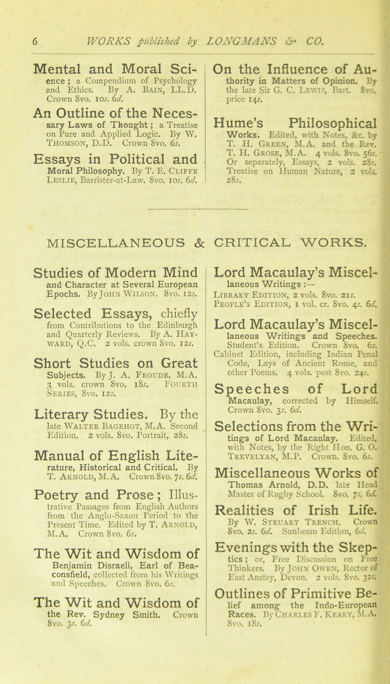 Mental and Moral Sci- ence ; a Compendium of Psychology and Ethics. By A, Bain, LL.D. Crown 8vo. ioa bd. An Outline of the Neces- sary Laws of Thought; a Treatise on Pure and Applied Logic. By W. Thomson, D.D. Crown 8vo. 6r. Essays in Political and Moral Philosophy. By T. E. Cliffe Leslie, Barrister-at-Law. 8vo. lor. M. I On the Influence of Au- thority in Matters of Opinion. By the late Sir G. C. Lewis, Bart. 8vo. price 141. Hume’s Philosophical Works, Edited, with Notes, &c. by T. H. Green, M.A. and the Rev. T. H. Grose, M. A. 4 vols. 8vo, s6r. Or separately. Essays, 2 vols. 28r, Treatise on Human Nature, 2 vols, 2%s. MISCELLANEOUS & CRITICAL WORKS. Studies of Modern Mind and Character at Several European Epochs. By John Wilson. 8vo. 12s, Selected Essays, chiefly from Contributions to the Edinburgh and Quarterly Reviews. By A. Hay- ward, Q.C. 2 vols. crown 8vo. 12s. Short Studies on Great Subjects. ByJ. A. Froude, M.A, 3 vols. crown 8vo. iSs, FOURTH Series, 8vo. 12s. Literary Studies. By the late Walter Bagehot, M.A. Second Edition. 2 vols. 8vo. Portrait, 28^, Manual of English Lite- rature, Historical and Critical. By T. Arnold, M.A, Crown 8vo. js. 6d. Poetry and Prose; Illus- trative Passages from English Authors from the Anglo-Saxon Period to the Present Time. Edited by T. Arnold, M.A, Crown 8vo. 6.r. The Wit and Wisdom of Benjamin Disraeli, Earl of Bea- consfield, collected from his Writings and Speeches. Crown 8vo. 6s. The Wit and Wisdom of the Rev. Sydney Smith. Crown I 8vo. 3n 6d, Lord Macaulay’s Miscel- laneous Writings:— Library Edition, 2 vols. 8vo. 21s. People’s Edition, i vol. cr. 8vo. 41. 6d. Lord Macaulay’s Miscel- laneous Writings and Speeches. Student’s Edition. Crown 8va 6r, Cabinet Edition, including Indian Penal Code, Lays of Ancient Rome, and other Poems. 4 vols. post 8vo. 241. Speeches of Lord Macaulay, corrected by Himself. Crown 8vo. 3r. 6d. Selections from the Wri- tings of Lord Macaulay. Edited, with Notes, by the Right Hon. G. O. Trevelyan, Si.P. Crown. 8vo. 6s. Miscellaneous Works of Thomas Arnold, D.D. Late He.ad Master of Rugby SchooL Svo. ^s. 6J. Realities of Irish Life. By W. Steuart Trench. Cro^vn Svo. 2s. 6d. Sunbeam Edition, 6d. Evenings with the Skep- tics ; or. Free Discussion on Free Thinkci-s. By John Owen, Rector of East Anstcy, Devon. 2 vols. Svo, 32,f. Outlines of Primitive Be- lief among the Indo-European Races. By Charles F. Keary, M.A. Svo. iS.f.