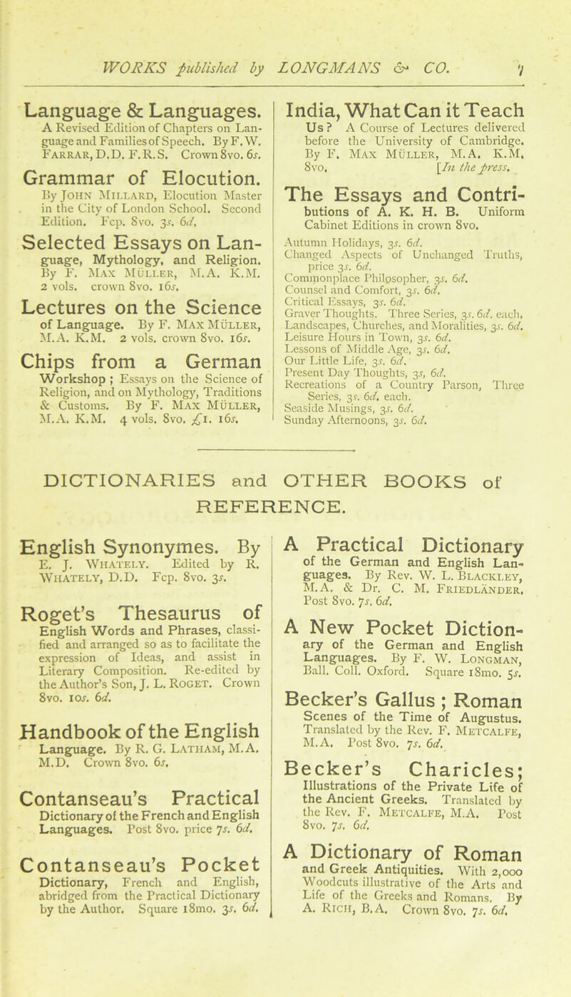 Language & Languages. A Revised Edition of Chapters on Lan- guage and Families of Speech. ByF.W. Farrar, D.D, F.R.S. Crown 8vo. 6s. Grammar of Elocution. r>y JOHX Millard, Elocution Master in the City of London School. Second Edition. Fcp. 8vo. 3r. 6<f. Selected Essays on Lan- gpiage, Mythology, and Religion. By F. Max Muller, M.A. K.M. 2 vols. crown 8vo. i6s. Lectures on the Science of Language. By F. Max Muller, M.A. K.M. 2 vols. crown 8vo. i6r. Chips from a German Workshop ; Essays on the Science of Religion, and on Mythology, Traditions & Customs. By F. Max Muller, ^I.A. K.M. 4 vols. 8vo. India, What Can it Teach Us ? A Course of Lectures delivered before the University of Cambridge. By F. Max Muller, M.A. K.M. 8vo, [/u the press. The Essays and Contri- butions of A. K. H. B. Uniform Cabinet Editions in crown 8vo. Autumn Holidays, 3J. 6d. Changed Aspects of Unchanged Truths, price 3J-. 6rf. Commonplace Philosopher, 3^. 6d. Counsel and Comfort, 35. 6d. Critical Essays, 3s. 6d. Graver Thoughts. Three Series, 3.?. 6d. each. Landscapes, Churches, and Moralities, 3A 6d. Leisure Hours in Town, 3J. 6d. Lessons of Middle Age, 3^. 6d. Our Little Life, 3L 6d. Present Day Thoughts, 3L 6d. Recreations of a Country Parson, Three Series, 31. 6d. each. Seaside Musings, 3^. 6d. Sunday Afternoons, 3J. 6d. DICTIONARIES and OTHER BOOKS of REFERENCE. English Synonymes. By E. J. Whately. Edited by R. Whately, D.D. Fcp. 8vo. 35. Roget’s Thesaurus of English Words and Phrases, classi- fied and arranged so as to facilitate the expression of Ideas, and assist in Literary Composition. Re-edited by the Author’s Son, J. L. Roget. Crown 8 VO. I or. 6d. Handbook of the English Langpiage. By R. G. Latham, M.A. M.D. Crown 8vo. 6s, Contanseau’s Practical Dictionary of the French and English Languages. Post 8vo. price Js. 6d. Contanseau’s Pocket Dictionary, French and English, abridged from the Practical Dictionary by the Author. Square i8mo. 3r. 6d. A Practical Dictionary of the German and English Lan- guages. By Rev. W. L. Blackley, M.A. & Dr. C. M. Friedlander. Post 8vo. ']s. 6d, A New Pocket Diction- ary of the German and English Languages. By F. W. Longman, Ball. Coll. Oxford. Square i8mo. 5^. Becker’s Gallus ; Roman Scenes of the Time of Augustus. Translated by the Rev. F. Metcalfe, M.A. Post 8vo. 7J-. 6d. j Becker’s Charicles; Illustrations of the Private Life of the Ancient Greeks. Translated by the Rev. F. Metcalfe, M.A. Post 8 VO. 7l 6d. A Dictionary of Roman and Greek Antiquities. With 2,000 Woodcuts illustrative of the Arts and Life of the Greeks and Romans. By A. Rich, B.A. Crown 8vo. 7r. 6d,