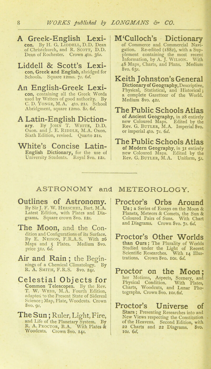 A Greek-English Lexi- j con. By H. G. Liddell, D.D. Dean of Christchurch, and R. ScoTT, D.D. Dean of Rochester. Crown 410. 36^. 1 Liddell 8c Scott’s Lexi- : con, Greek and English, abridged for i Schools, Square i2mo. 'js. td. An English-Greek Lexi- con, containing all the Greek Words used by Writers of good authority. By C. D. Yonge, M.A. 4to. 21S. School Abridgment, square i2mo. 8r. 6d. A Latin-English Diction- ary. By John T. White, D.D. Oxon. and J. E, Riddle, M.A. Oxon. Sixth Edition, revised. Quarto 2is. White’s Concise Latin- English Dictionary, for the use of University Students. Royal 8vo. I2J-, M‘Culloch’s Dictionary of Commerce and Commercial Navi- gation. Re-edited (1882), with a Sup- plement containing the most recent Information, by A. J. Wilson. With 48 Maps, Charts, and Plans. Medium 8vo. 63^. Keith Johnston’s General Dictionary of Geography, Descriptive, Physical, Statistical, and Historical; a complete Gazetteer of the World. Medium 8vo. 42J. The Public Schools Atlas of Ancient Geography, in 28 entirely new Coloured Maps. Edited by the Rev. G. Butler, M.A. Imperial 8vo, or imperial 4to. Js. 6d. The Public Schools Atlas of Modern Geography, in 31 entirely new Coloured Maps. Edited by the Rev. G, Butler, M.A. Uniform, 5r, ASTRONOMY and METEOROLOGY. Outlines of Astronomy. By Sir J. F. W. Herschel, Bart. M.A, Latest Edition, with Plates and Dia- grams. Square crown 8vo. I2J. The Moon, and the Con- dition and Configurations of its Surface. By E. Neison, F.R.A.S. With 26 Maps and 5 Plates. Medium 8vo. price 3IJ. 6d. Air and Rain ; the Begin- nings of a Chemical Climatology. By | R. A. Smith, F.R.S. 8vo. 24J. | Celestial Objects for Common Telescopes, By the Rev. T. W. Webb, M.A. Fourth Edition, adapted *.o the Present State of Sidereal Science; Maji, Plate, Woodcuts. Crown I 8vo. gs. ' The Sun; Ruler, Light, Fire, and Life of the Planelaiy System. By R. A. Proctor, B.A. With Plates & Woodcuts. Crown 8vo. 14J. Proctor’s Orbs Around Us; a Series of Essays on the Moon & Planets, Meteors & Comets, the Sun & Colour^ Pairs of Suns. With Chart and Diagrams. Crown 8vo. Js. 6d. Proctor’s Other Worlds than Ours; The Plurality of Worlds Studied under the Light of Recent Scientific Researches. With 14 Illus- trations. Crown 8 VO, I ox, 6d. Proctor on the Moon; her Motions, Aspects, Scenery, and Ph}'sical Condition. With Plates, Charts, Woodcuts, and Lunar Pho- tographs. Crown 8vo. ios,6d, Proctor’s Universe of Stars ; Presenting Researches into and New Views respecting the Constitution of the Heavens. Second Edition, with 22 Charts and 22 Diagrams. 8vo. lox. 6d.
