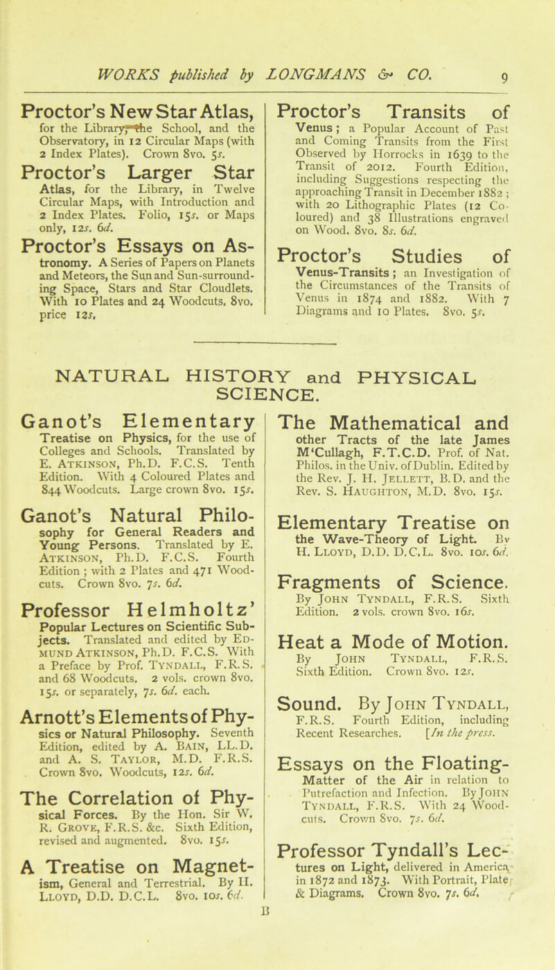Proctor’s New Star Atlas, for the Library, Ihe School, and the Observatory, in 12 Circular Maps (with 2 Index Plates), Crown 8vo, 5j. Proctor’s Larger Star Atlas, for the Library, in Twelve Circular Maps, with Introduction and 2 Index Plates. Folio, 15X, or Maps only, I2X. 6c/. Proctor’s Essays on As- tronomy. A Series of Papers on Planets and Meteors, the Sun and Sun-surround- ing Space, Stars and Star Cloudlets. With 10 Plates and 24 Woodcuts, 8vo. price izs. Proctor’s Transits of Venus; a Popular Account of Past and Coming Transits from the First Observed by Horrocks in 1639 to the Transit of 2012. Fourth Edition, including Suggestions respecting the approaching Transit in December 1882 ; with 20 Lithographic Plates (12 Co- loured) and 38 Illustrations engraved on Wood. 8vo. 8s. 6d. Proctor’s Studies of Venus-Transits; an Investigation of the Circumstances of the Transits of Venus in 1874 and 1882. With 7 Diagrams and 10 Plates. 8vo. 5x, NATURAL HISTORY and PHYSICAL SCIENCE. Ganot’s Elementary Treatise on Physics, for the use of Colleges and Schools, Translated by E. Atkinson, Ph.D. F.C.S. Tenth Edition. With 4 Coloured Plates and 844 Woodcuts. Large crown 8vo. 15J. Ganot’s Natural Philo- sophy for General Readers and Young Persons. Translated by E. Atkinson, Ph.D. F.C.S. Fourth Edition ; with 2 Plates and 471 Wood- cuts. Crown 8vo. Ts. 6d. ' 1 I Professor Helmholtz’ i Popular Lectures on Scientific Sub- jects. Translated and edited by Ed- mund Atkinson, Ph.D. F.C.S. With a Preface by Prof. Tyndall, F.R. S, and 68 Woodcuts. 2 vols. crown 8vo. 15x. or separately, 7x. 6d. each. Arnott’s Elements of Phy- sics or Natural Philosophy. Seventh Edition, edited by A. Bain, LL.D. and A. S. Taylor, M.D. F.R.S, Crown 8vo. Woodcuts, I2x. 6d. The Correlation of Phy- sical Forces. By the Hon. Sir W. R. Grove, F.R.S. &c. Sixth Edition, revised and augmented. 8vo. 15L I A Treatise on Magnet- ism, General and Terrestrial. By II. Lloyd, D.D. D.C.L. 8vo. iox. 6d. The Mathematical and other Tracts of the late James M'Cullagh, F.T.C.D. Prof, of Nat. Philos, in the Univ. of Dublin. Edited by the Rev. J. H. Jellett, B. D. and the Rev. S. Haughton, M.D. 8vo. 15X. Elementary Treatise on the Wave-Theory of Light. By H. Lloyd, D.D. D.C.L. 8vo. lox. 6d. Fragments of Science. By John Tyndall, F.R.S. Sixth Edition. 2 vols. crown 8vo. i6x. Heat a Mode of Motion. By John Tyndall, F.R.S. Sixth Edition, Crown 8vo. I2.r. Sound. By JOHN Tyndall, F.R.S. Fourth Edition, including Recent Researches, [In ihe press. Essays on the Floating- Matter of the Air in relation to Putrefaction and Infection. ByJOiiN Tyndall, F.R.S. With 24 VVood- cuts. Crov/n 8vo. 7x. 6d. Professor Tyndall’s Lec- tures on Light, delivered in Americ.\ in 1872 and 1873. With Portrait, Plate & Diagrams. Crown 8vo. 7x. 6d. y- B