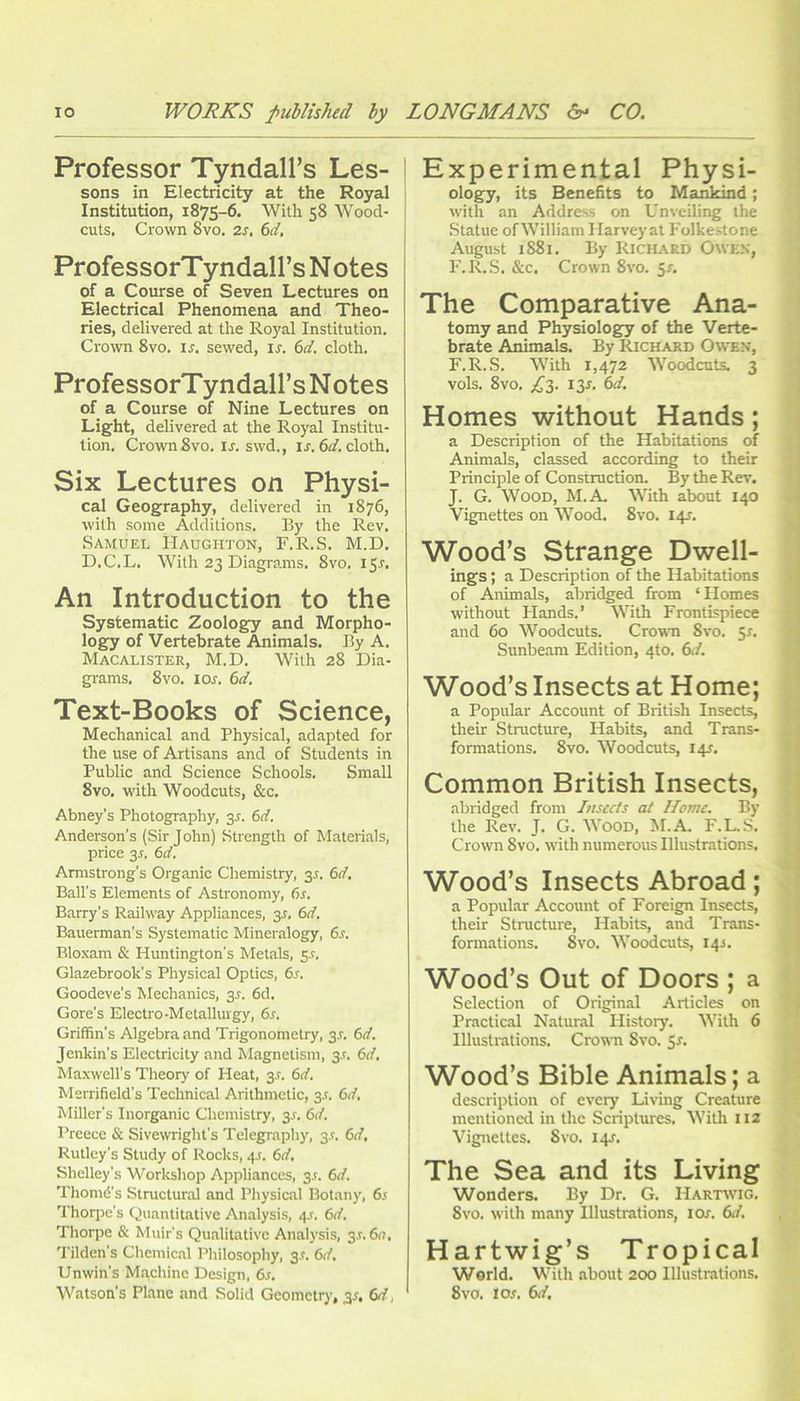 Professor Tyndall’s Les- sons in Electricity at the Royal Institution, 1875-6. With 58 Wood- cuts. Crown 8vo. 2s, 6d, ProfessorTyndall’s Notes of a Course of Seven Lectures on Electrical Phenomena and Theo- ries, delivered at the Royal Institution. Crown 8vo. u. sewed, ir. 6d. cloth. ProfessorTyndall’s Notes of a Course of Nine Lectures on Light, delivered at the Royal Institu- tion. Crown 8vo. ir. svvd., u. 6^/. cloth. Six Lectures on Physi- cal Geography, delivered in 1876, with some Additions. By the Rev. Samuel IIaughton, F.R.S. M.D. D.C.L. With 23 Diagrams. 8vo. 15^. An Introduction to the Systematic Zoology and Morpho- logy of Vertebrate Animals. By A. Macalister, M.D. With 28 Dia- grams. 8 VO. I or. 6d, Text-Books of Science, Mechanical and Physical, adapted for the use of Artisans and of Students in Public and Science Schools. Small 8vo. with Woodcuts, &c. Abney’s Photography, 3^. 6d. Anderson's (Sir John) Strength of Materials, price 3r. 6d. Armstrong’s Organic Chemistry, gr. 6d. Ball’s Elements of Astronomy, fir. Barry’s Railway Appliances, 3r, 6d. Bauerman’s Systematic Mineralogy, fir. Bloxam & Huntington’s Metals, sr. Glazebrook’s Physical Optics, fir. Goodeve’s Mechanics, gr. fid. Gore’s Electro-Metallurgy, fir. Griffin’s Algebra and Trigonometry, 3L 6d. Jenkin’s Electricity and Magnetism, gr. 6d, Maxwell’s Theory of Heat, 3r. 6d. Merrifield’s Technical Arithmetic, gr. 6d, Miller’s Inorganic Chemistry, 3r. 6d. I’reecc & Sivewright’s Telegraphy, gr. 6d, Rutley’s Study of Rocks, 45. fin'. Shelley’s Workshop Appliances, 3r. 6d. Thomd’s Structural and Physical Botany, fir Thoipe’s Quantitative Analysis, 4r. fit/. Thorpe & Muir’s Qualitative Analysis, 3r. fin. Tilden’s Chemical Philosophy, 3.:. 6d. Unwin’s Machine Design, fir. Watson’s Plane and Solid Geometry, ^s, 6d, Experimental Physi- ology, its Benefits to Mankind; with an Address on Unveiling the Statue of William I larvey at Folkestone August 1881. By Richard Owen, F.R..S. &c. Crown 8vo. 5r. The Comparative Ana- tomy and Physiology of the Verte- brate Animals. By Richard Owen, F.R.S. With 1,472 Woodcuts. 3 vols. 8vo. £2- f3-f- Homes without Hands; a Description of the Habitations of Animals, classed according to their Principle of Construction. By the Rev. J. G. Wood, M.A. With about 140 Vignettes on Wood. 8vo. I4r. Wood’s Strange Dwell- ings ; a Description of the Habitations of Animals, abridged from ‘Homes without Hands.’ With Frontispiece and 60 Woodcuts. Crown 8vo. 5r. Sunbeam Edition, 4to. 6</. Wood’s Insects at Home; a Popular Account of British Insects, their Structure, Habits, and Trans- formations. 8vo. Woodcuts, I4T. Common British Insects, abridged from Insccis at Home, By the Rev. J. G. Wood, M.A. F.L.S. Crown 8vo, w'ith numerous Illustrations. Wood’s Insects Abroad; a Popular Account of Foreign Insects, their Structure, Habits, and Trans- formations. 8vo. Woodcuts, 14^. Wood’s Out of Doors ; a Selection of Original Articles on Practical Natural History. With 6 Illustmtions. Crown 8vo. $s. Wood’s Bible Animals; a description of every Living Creature mentioned in the Scriptures. Witli 112 Vignettes. 8vo. 14J. The Sea and its Living Wonders. By Dr. G. Hartivig. 8vo. with many Illustrations, lOr. 6d. Hartwig’s Tropical World. With about 200 Illustrations. 8VO. los, 6d.