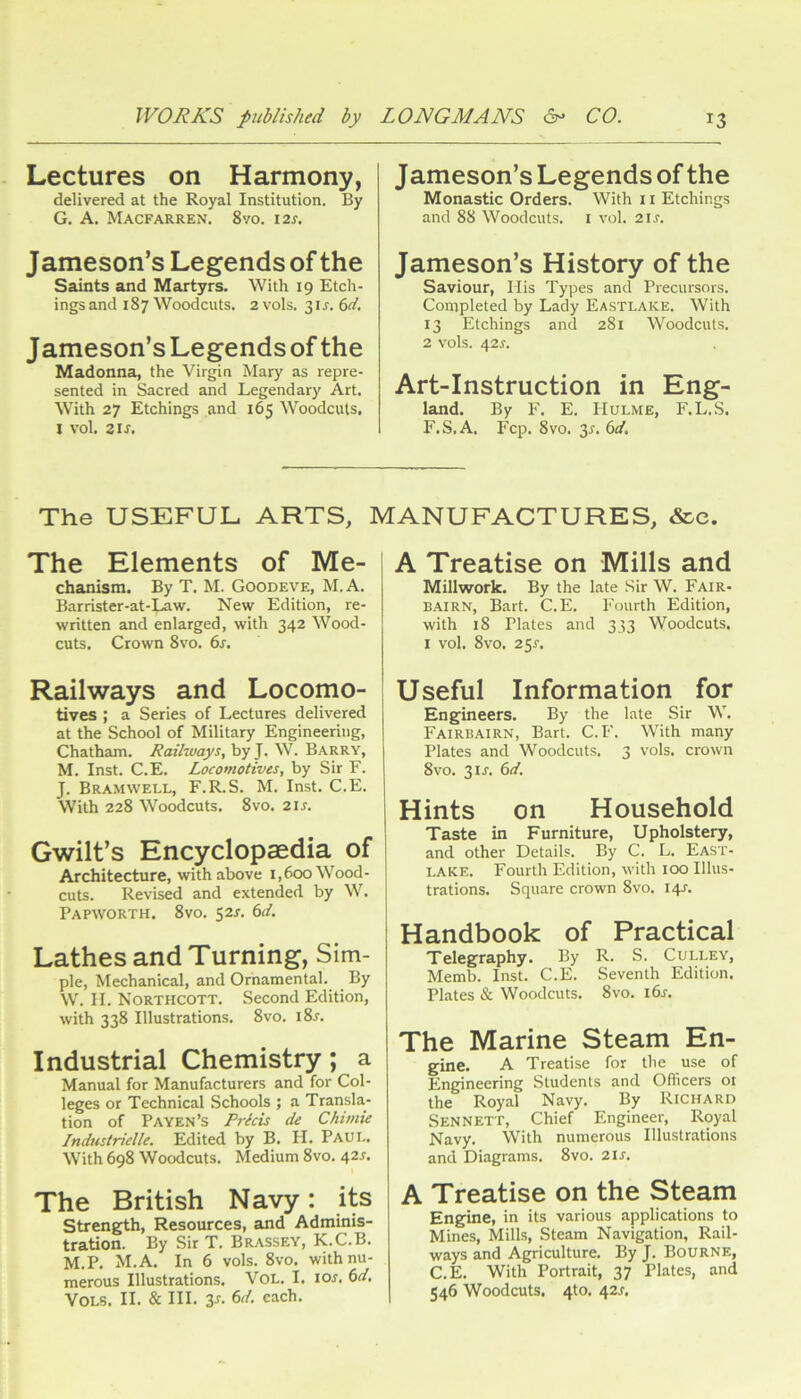 Lectures on Harmony, delivered at the Royal Institution. By G. A. Macfarren. 8vo. 12s. Jameson’s Legends of the Saints and Martyrs. With 19 Etch- ings and 187 Woodcuts. 2 vols. 3ir. 6il, Jameson’s Legendsof the Madonna, the Virgin Mary as repre- sented in Sacred and Legendary Art. With 27 Etchings and 165 Woodcuts. I vol. 2 IS, Jameson’s Legends of the Monastic Orders. With ii Etchings and 88 Woodcuts, i vol. 21s. Jameson’s History of the Saviour, Ilis Types and Precursors. Completed by Lady Eastlake. With 13 Etchings and 281 Woodcuts. 2 vols. 42^. Art-Instruction in Eng- land. By F. E. IIULME, F.L.S. F.S.A. Fcp. 8vo. 3r. 6d, The USEFUL ARTS, MANUFACTURES, &c. The Elements of Me- chanism. By T. M. Goodeve, M. A. Barrister-at-;^w. New Edition, re- written and enlarged, with 342 Wood- cuts. Crown 8vo. 6s, Railways and Locomo- tives ; a Series of Lectures delivered at the School of Military Engineering, Chatham. Railways, by J. W. Barry, M. Inst. C.E. Locomotives, by Sir F. J. Bramwell, F.R.S. M. Inst. C.E. With 228 Woodcuts. 8vo. 21s, Gwilt’s Encyclopaedia of Architecture, with above 1,600 Wood- cuts. Revised and extended by W. Papworth. 8vo. S2r. 6^f. Lathes and Turning, Sim- ple, Mechanical, and Ornamental. By W. II. Northcott. Second Edition, with 338 Illustrations. 8vo. i8r. Industrial Chemistry; a Manual for Manufacturers and for Col- leges or Technical Schools ; a Transla- tion of Payen’s Rrlds de Chimie Indmtridle. Edited by B. H. Paul. With 698 Woodcuts. Medium 8vo. 42J. The British Navy: its strength. Resources, and Adminis- tration. By Sir T. Brassey, K.C.B. M.P. M.A. In 6 vols. 8vo. with nu- merous Illustrations. VoL. I. los, 6d, Vols. II. & III. 3r. 6d. each. A Treatise on Mills and Millwork. By the late Sir W. Fair- bairn, Bart. C.E. Fourth Edition, with 18 Plates and 333 Woodcuts. I vol. 8vo. 25^. Useful Information for Engineers. By the late Sir W. Fairbairn, Bart. C.F. With many Plates and Woodcuts. 3 vols. crown 8vo. 3ir. 6d. Hints on Household Taste in Furniture, Upholstery, and other Details. By C. L. East- lake. Fourth Edition, with 100 Illus- trations. Square crown 8vo. 14^. Handbook of Practical Telegraphy. By R. S. Culley, Memb. Inst. C.E. Seventh Edition. Plates & Woodcuts. 8vo. i6s. The Marine Steam En- gine. A Treatise for the use of Engineering Students and Officers or the Royal Navy. By Richard Sen NETT, Chief Engineer, Royal Navy. With numerous Illustrations and Diagrams. 8vo. 2is. A Treatise on the Steam Engine, in its various applications to Mines, Mills, Steam Navigation, Rail- ways and Agriculture. By J. Bourne, C.E. With Portrait, 37 Plates, and 546 Woodcuts, 4to. 42J.