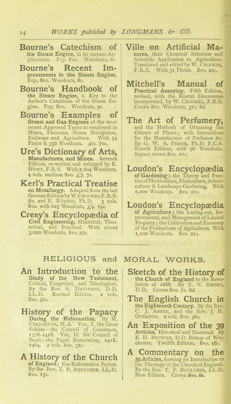 Bourne’s Catechism of the Steam Engine, in its various Ap- plications. Fcjr. 8vo. Woodcuts, 6r. Bourne’s Recent Im- provements in the Steam Engine. Fcp. 8vo. Woodcuts, 6r. Bourne’s Handbook of the steam Engine, a Key to the Author’s Catechism of the Steam En- gine. Fcp. 8VO. Woodcuts, gr. Bourne’s Examples of steam and Gas Engines of the most recent Approved Types as employed in Mines, Factories, Steam Navigation, Railways and Agriculture. With 54 Plates & 356 Woodcuts. 4to. 7or. Ure’s Dictionary of Arts, Manufactures, and Mines. Seventh Edition, re-written and enlarged by R. Hunt, F.R. S. With 2,604 Woodcuts. 4 vols. medium 8vo. Js. Kerl’s Practical Treatise on Metallurgfy. Adapted from the last German Edition by W. Crookes, F. R. S. &c. and E. Rohrig, Ph.D. 3 vols. 8VO. with 625 Woodcuts, ;^4. igs. Cresy’s Encyclopaedia of Civil Engineering, Historical, Theo- retical, and Practical. With above 3,000 Woodcuts, 8vo. 25s. Ville on Artificial Ma- nures, their Chemical Selection and Scientific Application to Agriculture. Translated and edited by W. Crookes, F.R. S. With 31 Plates. 8vo. 2U. Mitchell’s Manual of Practical Assaying. Fifth Edition, revised, with the Recent Discoveries incorporated, by W. Crookes, F.R.S. Crown 8vo. Woodcuts, 3ir. 6d. The Art of Perfumery, and the Methods of Obtaining the Odours of Plants; with Instructions for the Manufactme of Perfumes &c. By G. W. S. PiESSE, Ph.D. F.C.S. Fourth Edition, with 96 Woodcuts. Square cro'^ra 8vo. 2ir. Loudon’s Encyclopaedia of Gardening ; the Theory and Prac- tice of Horticulture, Floriculture, Arbori- culture & Landscape Gardening. With 1,000 Woodcuts. 8VO. 2ir. Loudon’s Encyclopaedia of Agriculture ; the Laying-out, Im- provement, and Management of Landed Property; the Cultivation and Economy of the Productions of Agriculture. With 1,100 Woodcuts. 8vo. 2IJ. RELIGIOUS and An Introduction to the study of the New Testament, Critical, Exegetical, and Theological. By the Rev. S. Davidson, D.D. LL.D. Revised Edition. 2 vols. 8vo. 30r. History of the Papacy During the Reformation, ily M. Creighton, M. A. Voi.. I. the Great Schism—the Council of Constance, 1378-1418. VoL. II. the Council of Basel—the P.apal Restoration, 1418- 1464. 2 vols. 8vo. 32.I’. A History of the Church of England; Pre-Reformation Period. By the Rev. T, P. Boultbee. LL.D. 8vo. I5r. MORAL WORKS. Sketch of the History of the Church of England to the Revo- lution of 1688. By T. V. Short, D. D. Crown 8vo. 7r. 6i/. The English Church in the Eighteenth Century. By the Rev. C. J. Abbev, and the Rev. J. H- Overton. 2 vols. 8vo. 36^. An Exposition of the 39 Articles, Historical and Doctrinal. By E. H. Browne, D.D. Bishop of Win- chester. Twelfth Edition. Svo. i6r. A Commentary on the 39 Articles, fonning an Introduction to tlie Theology of the Church of England. By the Rev. T. P. Boultbee, LL.D. New Edition. Crown Svo. 6t.