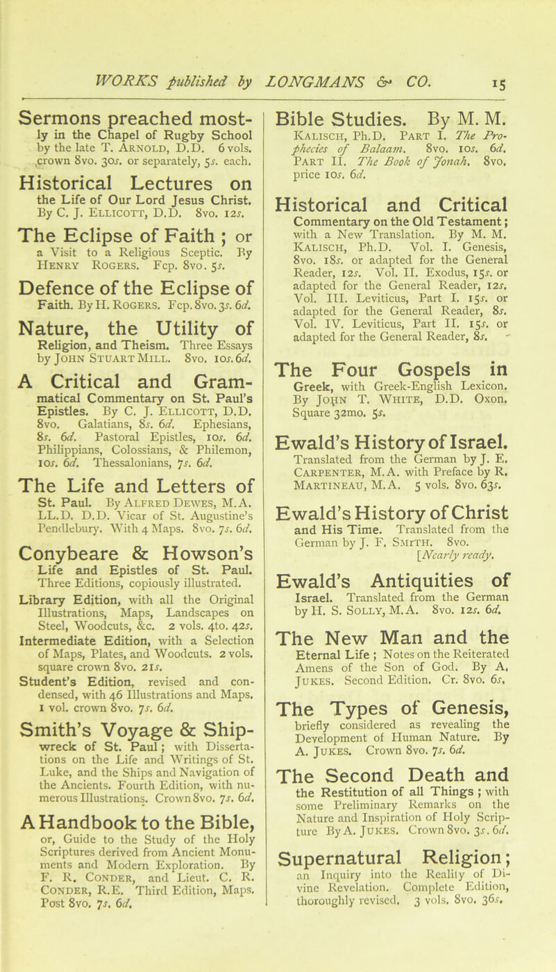 Sermons preached most- ly in the Chapel of Rugby School by the late T. Arnold, D.D. 6vo1s. ,crown 8vo. 30J. or separately, $s. each. Historical Lectures on the Life of Our Lord Jesus Christ. By C, J. Ellicott, D.D. 8vo. I2j. The Eclipse of Faith ; or a Visit to a Religious Sceptic. By Henry Rogers. Fcp. 8vo. 5r. Defence of the Eclipse of Faith. By H. Rogers. Fcp. 8vo. 35. Nature, the Utility of Religion, and Theism. Three Essays by John Stuart Mill. 8vo. Jos.6d. A Critical and Gram- matical Commentary on St. Paul’s Epistles. By C. J. Ellicott, D.D. 8vo. Galatians, 8s. 6d. Ephesians, 8r. 6d. Pastoral Epistles, loj. 6d, Philippians, Colossians, & Philemon, I or. 6d. Thessalonians, 7r. 6d. The Life and Letters of St. Paul. By Alfred Dewes, M.A. LL.D. D.D. Vicar of St. Augustine’s Pendlebury. With 4 Maps. 8vo. js. 6d, Conybeare & Howson’s Life and Epistles of St. Paul. Three Editions, copiously illustrated. Library Edition, with all the Original Illustrations, Maps, Landscapes on Steel, Woodcuts, &c, 2 vols. 4to. 42^. Intermediate Edition, with a Selection of Maps, Plates, and Woodcuts. 2 vols. square crown 8vo. 2ir. Student’s Edition, revised and con- densed, with 46 Illustrations and Maps. I vol. crown 8vo. yr. 6d. Smith’s Voyage & Ship- wreck of St. Paul; with Disserta- tions on the Life and Writings of St. Luke, and the Ships and Navigation of the Ancients. Fourth Edition, with nu- merous Illustrations. Crown 8vo. 7r. 6d. A Handbook to the Bible, or. Guide to the Study of the Holy Scriptures derived from Ancient Monu- ments and Modern Exploration. By F. R. CONDER, and Lieut. C. R. CoNDER, R.E. Third Edition, Map.s. Post 8vo. 7j. 6d. Bible Studies. By M. M. Kalisch, Ph.D. Part I. The Pro- phecies of Balaam, 8vo. loj. 6d, Part II. The Booh of fonah, 8vo. price I or. 6d. Historical and Critical Commentary on the Old Testament; with a New Translation. By M. M. Kalisch, Ph.D. Vol. I. Genesis, 8vo. i8r. or adapted for the General Reader, I2r. Vol. II. Exodus, 15^. or adapted for the General Reader, I2r. Vol. III. Leviticus, Part I. I5r. or adapted for the General Reader, 8s. Vol. IV. Leviticus, Part II. I Sr. or adapted for the General Reader, 8s. The Four Gospels in Greek, with Greek-English Lexicon. By JopN T. White, D.D. Oxon. Square 32mo. S'f- Ewald’s History of Israel. Translated from the German by J. E. Carpenter, M.A. with Preface by R. Martineau, M.A. 5 vols. 8vo. 63r. Ewald’s History of Christ and His Time. Translated from the German by J. F. SMrTH. 8vo. [hdearlj/ ready. Ewald’s Antiquities of Israel. Translated from the German by H. S. Solly, M.A. 8vo. i2r. td. The New Man and the Eternal Life ; Notes on the Reiterated Amens of the Son of God. By A, Jukes. Second Edition. Cr. 8vo. 6r, The Types of Genesis, briefly considered as revealing the Development of Human Nature. By A. Jukes. Crown 8vo. ^s. 6d. The Second Death and the Restitution of all Things ; with some Preliminary Remarks on the Nature and Inspiration of Holy Scrip- ture By A. Jukes. Crown 8vo. 3^. 6r/. Supernatural Religion; an Inquiry into the Reality of Di- vine Revelation. Complete Edition, thoroughly revised. 3 vols. 8vo. 36^.