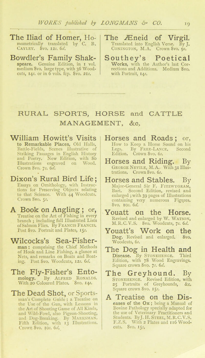 The Iliad of Homer, Ho- mometrically translated by C. B. Cayley. 8yo. 12s. 6d. Bowdler’s Family Shak- speare. Genuine Edition, in i vol. medium 8vo. large type, with 36 Wood- cuts, I4J-. or in 6 vols. Icp. 8vo, 2\s. The -^neid of Virgil. Translated into English Verse. By J. CONINGTON, M.A. Crown 8vo, gr. Southey’s Poetical Works, with the Author’s last Cor- rections and Additions. Medium 8vo. with Portrait, 14^. RURAL SPORTS, HORSE and CATTLE MANAGEMENT, &e. William Howitt’s Visits to Remarkable Places, Old Halls, Battle-Fields, Scenes illustrative of .Striking Passages in English History and Poetry. New Edition, with 80 Illustrations engraved on Wood. Crown 8vo. ]s, 6d. Dixon’s Rural Bird Life; Essays on Omitholog}', with Instruc- tions for Preserving Objects relating to that Science. With 44 Woodcuts. Crown 8vo, Sr. A Book on Angling ; or, Treatise on the Art of Fishing in every branch ; including full Illustrated Lists of Salmon Flies. By Francis Francis. Post 8vo. Portrait and Plates, I5r. Wilcocks’s Sea-Fisher- man : comprising the Chief Methods of Hook and Line Fishing, a glance at Nets, and remarks on Boats and Boat- ing. Post 8vo. Woodcuts, \2s. 6J, The Fly-Fisher’s Ento- mology. By Alfred Ronalds. With 20 Coloured Plates, 8vo. 14J, I The Dead Shot, or Sports- 1 man’s Complete Guide ; a Treatise on j the Use of the Gun, with Lessons in the Art of Shooting Game of All Kinds, and Wild-Fowl, also Pigeon-Shooting, and Dog-Breaking. By Marks.man. Fifth Edition, with 13 Illustratic)ns. Ctowri 8vo. I or. 6(/, Horses and Roads; or, How to Keep a Horse .Sound on his Legs. By Free-Lance. Second Edition. Crown 8vo. 6r. Horses and Riding. By George Nevile, M.A.- With 31 Illus- trations. Crown 8vo. 6r. Horses and Stables. By Major-General Sir F. FitzwygrAM, Bart. Second Edition, revised and enlarged ; with 39 pages of Illustrations containing very numerous Figures. 8vo. I or. 6d. Youatt on the Horse. Revised and enlarged by W. Watson, M.R.C.V.S. 8vo. Woodcuts, 7r. 6d. Youatt’s Work on the Dog. Revised and enlarged. 8vo. Woodcuts, 6r, The Dog in Health and Disease. By Stonehenge. Third Edition, with 78 Wood Engravings. Square crown 8vo. 7r. 6d. The Greyhound. By Stonehenge. Revised Edition, with 25 Portraits of Greyhounds, &c. Square crown 8vo. i5r. A Treatise on the Dis- eases of the Ox ; being a Manual of Bovine Pathology specially adapted for the use of Veterinary Practitioners and Students. ByJ. 11. Steel, M.R.C.V.S. F.Z.S. With 2 Plates and 116 Wood- cuts. 8vo, I5r,