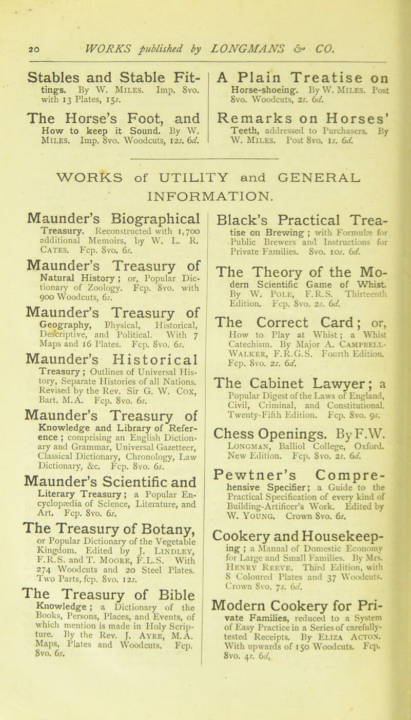 Stables and Stable Fit- tings. By W. Miles. Imp. 8vo. with 13 Plates, 15J. The Horse’s Foot, and How to keep it Sound. By W. Miles. Imp. 8vo. Woodcuts, izs. 6d. A Plain Treatise on Horse-shoeing. By W. Miles. Post 8VO. Woodcuts, 2j. 6d. Remarks on Horses’ Teeth, addressed to Purchasers. By W. Miles. Post 8vo. is. 6d. WORKS of UTILITY and GENERAL INFORMATION. Maunder’s Biographical Treasury. Reconstructed vvith 1,700 additional Memoirs, by W. L. R. Cates. Fcp. 8vo. 6s. Maunder’s Treasury of Natural History; or. Popular Dic- tionaiy of Zoology. Fcp. 8vo. with 900 Woodcuts, 6s. Maunder’s Treasury of Geography, Physical, Historical, Des'criptive, and Political. With 7 Maps and 16 Plates. Fcp. 8vo. 6s. Maunder’s Historical Treasury; Outlines of Universal His- tory, Separate Histories of all Nations. Revised by the Rev. Sir G. W. Cox, Bart. M.A. Fcp. 8vo. 6s. Maunder’s Treasury of Knowledge and Library of Refer- ence ; comprising an English Diction- ary and Grammar, Universal Gazetteer, Classical Dictionaiy, Chronology, Law Dictionary, &c. Fcp. 8vo. 6s. Maunder’s Scientific and Literary Treasury; a Popular En- cyclopsedia of Science, Literature, and Art. Fcp. 8vo. 6s. The Treasury of Botany, or Popular Dictionary of the Vegetable Kingdom. Edited by J. Lindley, F.R.S. andT. Moore, F.L.S. With 274 Woodcuts and 20 Steel Plates. Two Parts, fcp. 8vo. 12s. The Treasury of Bible Knowledge ; a Dictionary of the Books, Persons, Places, and Events, of which mention is made in Holy Scrip- ture. By the Rev. J. Ayre, M.A. Maps, Plates and Woodcuts. Fcp. 8vo. 6;. Black’s Practical Trea- tise on Brewing ; with Formulx for Public Brewers and In.structions for Private Families. 8vo. lor. 6d. The Theory of the Mo- dem Scientific Game of Whist By W. Pole, F.R.S. Thirteenth ^ Edition. Fcp. 8vo. 2s. 6d. ' The Correct Card; or, ; How to Play at Whist; a VTiist \ Catechism. By Major A. Campbell- j| Walker, F.R.G.S. Fourth Edition. ■; Fcp. 8VO. 2s. 6d. ' The Cabinet Lawyer; a ‘ Popular Digest of the Laws of England, ' Civil, Criminal, and Constitutional. Twenty-Fifth Edition. P'cp. 8vo. gs. fi]' Chess Openings. By F.W. ^ 7. Longman, Balliol College, Oxford. New Edition. P'cp. 8vo. 2s. 6d. it, Pewtner’s Compre- hensive Specifier; a Guide to the Practical Specification of every kind of Building-Artificer’s Work. Edited by W. Young. Crowm 8vo. 6s. Cookery and Housekeep- ing ; a Manual of Domestic Economy for Large and Small Families. By !Mrs. Henry Reeve. Third Edition, with t-j 8 Coloured Plates and 37 Woodcuts. Crown Svo. ys. 6d. Modern Cookery for Pri- v vate Families, reduced to a System , of Easy Practice in a Series of carefully- tested Receipts. By Eliza Acton. With upwards of 150 Woodcuts. Fcp. 8vo. 4r. 6d,