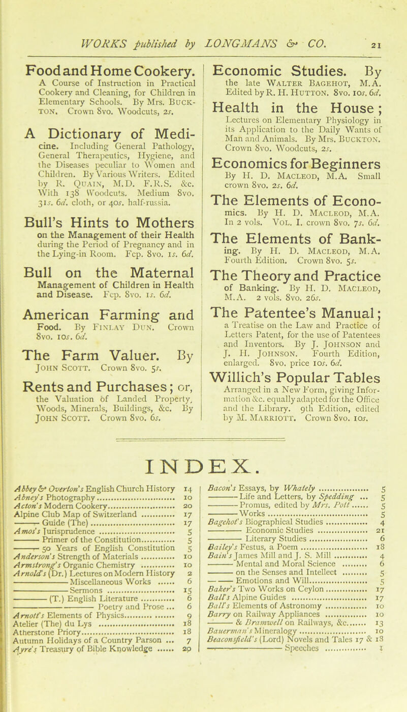 Food and Home Cookery. A Course of Instruction in Practical Cookery and Cleaning, for Children in Elementary Schools. By Mrs. Buck- ton. Crown 8vo. Woodcuts, 2s. A Dictionary of Medi- cine. Including General Pathology, General Therapeutics, Hygiene, and the Diseases peculiar to Women and Children. By Various Writers. Edited by R. Quai.x, M.D. F.R.S. &c. With 138 Woodcuts. Medium 8vo. 3IJ. ()d, cloth, or 40r. half-russia. Bull’s Hints to Mothers on the Management of their Health during the Period of Pregnancy and in the Lying-in Room. Fcp. 8vo. u. 6d. Bull on the Maternal Management of Children in Health and Disease. Fcp. 8vo. u. 6d, American Farming and Food. By Finlay Dun. Crown 8VO. los. 6d. The Farm Valuer. By John Scott. Crown 8vo. 5^. Rents and Purchases; or, the Valuation of Landed Properly, Woods, Minerals, Buildings, &c. By John Scott. Crown 8vo. 6s. ! Economic Studies. By j the late Walter Bagehot, M.A. , Edited by R. H. Hutton. 8vo. ioj. 6d. Health in the House; Lectures on Elementary Physiology in its Application to the Daily Wants of Man and Animals. By Mrs. Buckton. Crown 8vo. Woodcuts, 2s. Economics for Beginners By H. D. Macleod, M.A. Small crown 8vo. 2s. 6d. The Elements of Econo- mics. By H. D. Macleod, M.A. In 2 vols. VoL. I. crown 8vo. Js. 6d, The Elements of Bank- ing. By H. D. Macleod, M.A. P'ourth Edition. Crown 8vo. 5r. The Theory and Practice of Banking. By H. D. Macleod, M.A. 2 vols. 8vo. 26s. The Patentee’s Manual; a Treatise on the Law and Practice of Letters Patent, for the use of Patentees and Inventors. By J. Johnson and J. II. Johnson. Fourth Edition, enlarged. 8vo. price loj. 6d. Willich’s Popular Tables Arranged in a New Form, giving Infor- mation &c. equally adapted for the Office and the Library. 9th Edition, edited by M. Marriott. Crown 8vo. los. INDEX. ! Abbey Overton's English Church History 14 Abney’s Photography 10 I Acton's Modem Cookery 20 i Alpine Club Map of Switzerland 17 j Guide (The) 17 j Turispmdence S ! Primer of the Constitution S i — 50 Years of English Constitution 5 j Strength of Materials 10 I Armstrong's Organic Chemistry 10 I A molds (Dr.) Lectures on Modem History 2 Miscellaneous Works 6 I — Sermons iS j (T.) English Literature 6 I Poetry and Prose ... 6 ! A mott's Elements of Physics 9 i Atelier (The) du Lys 18 ^1 Atherstone Priory 18 i i Autumn Holidays of a Country Parson ... 7 J Ayre’s Treastuy pf Bible Knowledge 2p I Bacon's Essays, by Whately 5 hife and L,etters, hy Spedding ... 5 Promus, edited by Mrs. Pott 5 Works S Bagehot's Biographical Studies 4 Economic Studies 21 Literary Studies 6 Bailey's Festus, a Poem 18 iPa/w’j James Mill and J. S. Mill 4 Mental and Moral Science 6 on the Senses and Intellect 5 Emotions and Will 5 Baker's Two Works on Ceylon 17 Bairs Alpine Guides 17 Ball's Elements of Astronomy 10 Barry on Railway Appliances 10 — & Dramvjell on Railways, &x 13 Bauerman s'^Wnorddogy 10 Beaconsjicld's (Lord) Novels and Tales 17 & i3 —I Speeches i