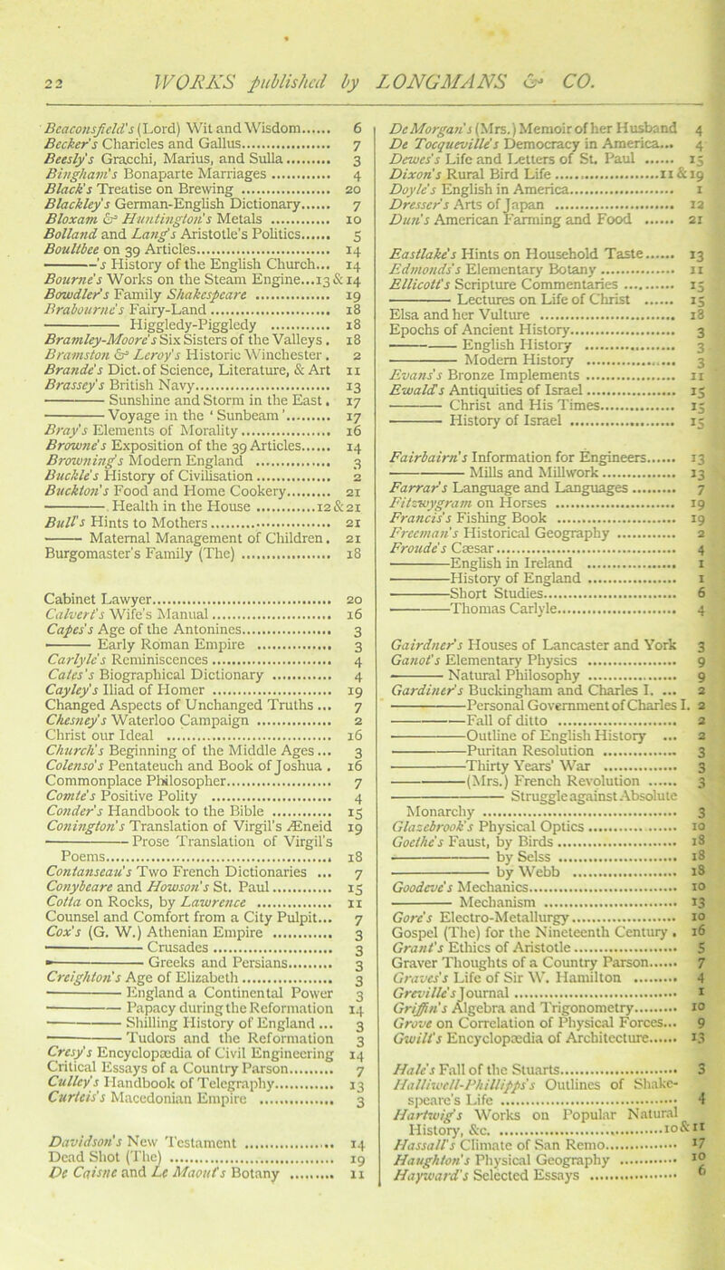 Bcaconsjicld's (Lord) Wit and Wisdom 6 Beckers Charicles and Gallus 7 Beeslys Gracchi, Marius, and Sulla 3 Bivgham's Bonaparte Marriages 4 Black's Treatise on Brewing 20 Blackley s German-English Dictionary 7 Bloxam Huntingtoiis Metals 10 Bolland and Lan^s Aristotle’s Politics 5 Boultbee on 39 Articles 14 ■ -s History of the English Church... 14 Bourne's Works on the Steam Engine...i3&i4 Bawdier's Family Shakespeare 19 Brabourne's Fairy-Land 18 Higgledy-Piggledy 18 Bramley-Moore's Si-x Sisters of the Valleys . 18 Bramston Leroy's Historic Winchester. 2 Braude's Diet, of Science, Literature, & Art ii Brassey's British Navy 13 Sunshine and Storm in the East. 17 Voyage in the ‘ Sunbeam ’ 17 Bray's Elements of Morality 16 Browne's Exposition of the 39 Articles 14 Browning's Modern England 3 Btickles History of CiviUsation 2 Buckton's Food and Home Cookery 21 Health in the House 12&21 Bults Hints to Mothers 21 Maternal Management of Children. 21 Burgomaster's Family (The) 18 Cabinet Lawyer 20 Calvert's Wife's Manual 16 Capes's Age of the Antonines 3 — Early Roman Empire 3 Carlyle s Reminiscences 4 Biographical Dictionary 4 Cayley's Iliad of Homer 19 Changed Aspects of Unchanged Truths ... 7 Ches?iey's Waterloo Campaign 2 Christ our Ideal 16 Church's Beginning of the Middle Ages... 3 Colenso's Pentateuch and Book of Joshua , 16 Commonplace Pliilosopher 7 Comte's Positive Polity 4 Conder's Handbook to the Bible 15 Conington's Translation of Virgil’s ^neid 19 Poems 18 Contanseau's Two French Dictionaries ... 7 Conybeare and Howson's St. Paul 15 Cotta on Rocks, by Lawrence 11 Counsel and Comfort from a City Pulpit... 7 Cox's (G. W.) Athenian Empire 3 • Crusades 3 Greeks and Persians 3 Creighton's Age of Elizabeth 3 ■ England a Continental Power 3 Papacy during the Reformation 14 Sliilling History of England ... 3 Tudors and the Reformation 3 Cresy's Encyclopaedia of Civil Engineering 14 Critical Essays of a Country Parson 7 Culley's Handbook of Telegraphy 13 Curteis's Macedonian Empire 3 Davidson's New Testament 14 Dead Shot (The) ig De Caisne and Le Maouts Bot.any 11 De Morgan's (Mrs.) Memoir of her Husband 4 De Tocqueville's Democracy in America... 4 Dewes's Life and IvCtters of St. Paul 15 Dixon's Rural Bird Life 11&19 Doyle's English in America 1 Dresser's Arts oi Japan I3 Dun's American Farming and Food 21 Eastlake's Hints on Household Taste 13 Edmonds's Elementary Botany 11 Ellicott's Scripture Commentaries 15 Lectures on Life of Christ 15 Elsa and her Vulture 18 Epochs of Ancient History 3 English History 3 Modem History 3 Evans's Bronze Implements ii Ewalds Antiquities of Israel 13 Christ and His Times 15 History of Israel 15 Fairbairn's Information for Engineers 13 Mills and Millwork 13 Farrar's Language and Languages 7 Fitvwygrain on Horses 19 Francis's Fishing Book 19 Freeman's Historical Geography 2 Froudes Cresar 4 English in Ireland i History of England i Short Studies 6 Thomas Carlyle 4 Gairdner's Houses of Lancaster and York 3 Ganot's Elementary Physics 9 Natural Philosophy 9 Gardiner's Buckingham and Charles I. ... 2 Personal Government of Charles I. 2 Fall of ditto a Outline of English History ... 2 Puritan Resolution 3 Thirty Years’ War 3 (Mrs.) French Revolution 3 Stmggle against Absolute Monarchy 3 Glazcbrook's Physical Optics 10 Goethe's Faust, by Birds i3 by Selss 18 by Webb i3 Goodeve's Mechanics 10 Mechanism 13 Gore's Electro-Metallurgy 10 Gospel (Tire) for the Nineteenth Century , 16 Grant's Ethics of Aristotle 5 Graver Thoughts of a Country Parson 7 Graves’s Life of Sir W. Hamilton 4 Journal t Gri^n’s Algebra and Trigonometry 10 Grove on Correlation of Physical Forces... 9 Gwilt's Encyclopaedia of Architecture 1.^ Hales Fall of the Stuarts 3 llalliwetl-Phillipps's Outlines of Shakc- spearc’s Life 4 Hartwig's Works on Popular Natur.il History, &c lo&n Hassall's Climate of San Remo *7 Houghton's Physical Geography Hayward's Selected Essays 
