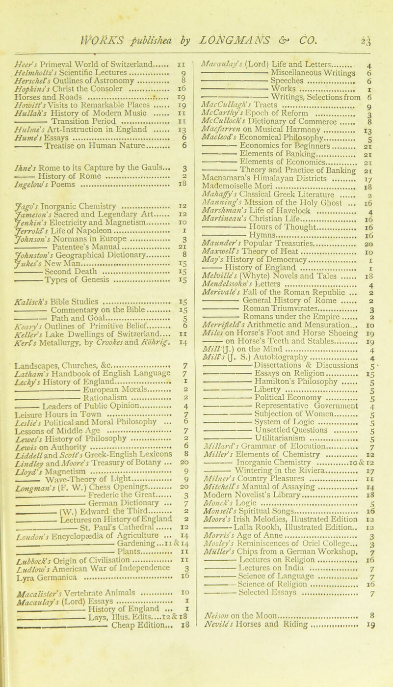 Acer's Primeval World of Switzerland ii Helmholtz's Scientific Lectures 9 HerscheTs Outlines of Astronomy 8 Hopkins's Christ the Consoler 16 Horses and Roads t 19 Howitt'sWs\\.% to Remarkable Places 19 Hullah's History of Modem Music ii Transition Period 11 Hulme's Art-Instmction in England 13 Hume's Essays 6 Treatise on Human Nature 6 /hue's Rome to its Capture by the Gauls... 3 History of Rome 2 Ingelow's Poems 18 Jago's Inorganic Chemistry 12 'Jameson's Sacred and Legendary Art 12 Jenkins Electricity and Magnetism 10 Jerrolds Life of Napoleon i Johnson's Nomians in Europe 3 Patentee's Manual 21 Johnston's Geographical Dictionary 8 New Man iS Second Death IS Types of Genesis 13 KaliscKs Bible Studies iS Commentary on the Bible iS Path and Goal S Keary's Outlines of Primitive Belief. 6 /teller's Lake Dwellings of Switzerland.... ii Ker/s Metallurgy, by Crookes zxiA. Rohrig. 14 Landscapes, Churches, &c 7 lM.tham's Handbook of EngUsh Language 7 Lecky's History of England i European Morals 2 . Rationalism 2 Leaders of Public Opinion 4 Leisure Hours in Town 7 Political and Moral Philosophy ... 6 Lessons of Middle Age 7 Lues's History of Philosophy 2 Lewis on Authority 6 Liddell and Scott's Greek-English Lexicons 8 Lindley scaAMoore's Treasury of Botany ... 20 Lloyd's Magnetism 9 Wave-Theory of Light 9 Ijongmans (F. W.) Chess Openings 20 Frederic the Great 3 - German Dictionary ... 7 (W.) Edward the Third 2 Lectures on History of England 2 St. Paul’s Cathedral 12 Loudon's Encyclopaedia of Agriculture ... 14 Gardening...ii&i4 - Plants ir Lubbock's Origin of Civilisation 11 Ludlmo's American War of Independence 3 Lyra Germanica Macalisters Vertebrate Animals 10 /Macaulay's (Lord) Essays i History of England ... i Lays, Ulus. Edits....12& 18 . — Cheap Edition.,. 18 I Macaulay's (Lord) Life and Letters 4 Miscellaneous Writings 6 I ^ Speeches 6 I Works I ! Writings, Selections from 6 MacCttllaglis Tracts g McCarthy's Epoch of Reform 3 McCulloch's Dictionary of Commerce 8 Macfarren on Musical Harmony 13 Afac/wiaTi Economical Philosophy 5 Economics for Beginners 21 Elements of Banking 21 Elements of Economics 21 Theory and Practice of Banking 21 Macnamara’s Himalayan Districts 17 Mademoiselle Mori 18 Mahaffy s Classical Greek Literature 2 Manning's Mtssion of the Holy Ghost ... 16 Marshman's Life of Havelock 4 Martineau's Christian Life 16 Hours of Thought 16 Hymns 16 Maunder's Popular Treasuries 20 Maxwells Theory of Heat 10 May's History of Democracy i History of England i Melville's (Whyte) Novels and Tales 18 Mendelssohn's Letters 4 Merivale's Fall of the Roman Republic ... 2 General History of Rome 2 Roman Triumvirates 3 Romans under the Empire 2 Merrifields Arithmetic and Mensuration... 10 Miles on Horse's Foot and Horse Shoeing 19 on Horse’s Teeth and Stables 19 Mill'i^.) on the Mind 4 Mills (J. S.) Autobiogi-aphy 4 Dissertations & Discussions 5 —— Essays on Religion 15 Hamilton’s Philosophy 5 Liberty 5 Political Economy 5 Representative Government 4 Subjection of Women 5 System of Logic 5 Unsettled Questions 5 Utilitarianism 5 Millard's Grammar of Elocution 7 Miller's Elements of Chemistry 12 Inorganic Chemistry io&i2 Wintering in the Riviera 17 Milner's Country Pleasures 11 Mitchells Manual of Assaying 14 Modern Novelist’s Library 18 Monck's Logic 5 Monsells Spiritual Songs 16 Moore's Irish Melodies, Illustrated Edition 12 Lalla Rookh, Illustrated Edition.. 12 Morris's Age of Anne 3 A/ozlcy's Reminiscences of Oriel College... 3 Muller's Chips from a German Workshop. 7 Lectures on Religion 16 Lectures on India 7 Science of Language 7 Science of Religion 16 Selected Essays 7 AfrAo;/on the Moon 8 Nevile's Horses and Riding 19