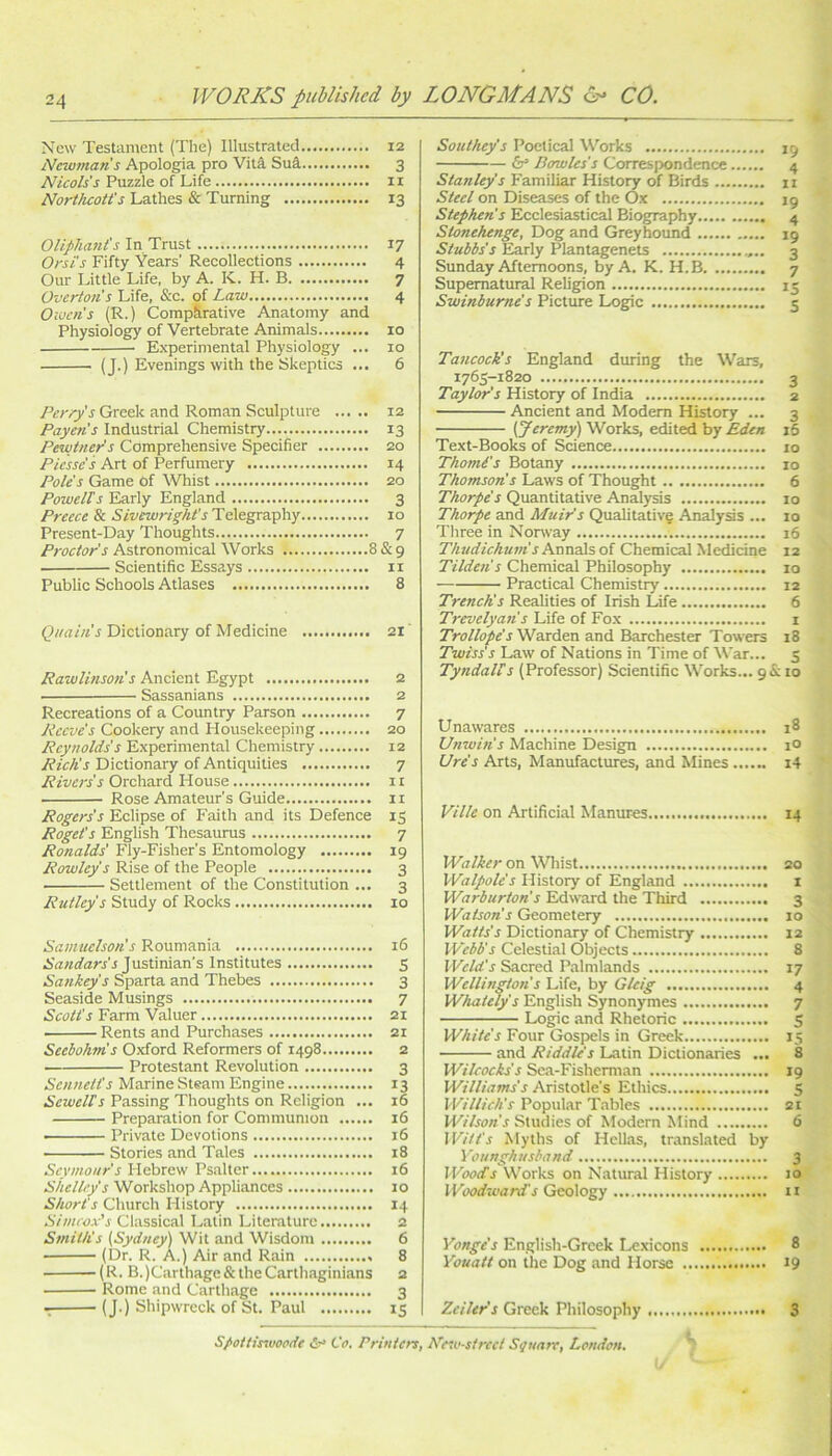 New Testament (The) Illustrated 12 Newmans Apologia pro Viti Sui 3 Nicols's Puzzle of Life 11 Northcott's Lathes & Turning 13 OUphant's In Trust 17 Orsi's Fifty Years' Recolleetions 4 Our Little Life, by A. K. H. B 7 Overtons Life, &c. pf Law 4 Owen’s (R.) Comparative Anatomy and Physiology of Vertebrate Animals 10 Experimental Physiology ... 10 (J.) Evenings with the Skeptics ... 6 Perry's Greek and Roman Sculpture 12 Payen's Industrial Chemistry 13 Pewtner's Comprehensive Specifier 20 Picssc's Art of Perfumery 14 Pole's Game Of Whist 20 Powells Early England 3 Preece & Sivewrig/it's Telegraphy 10 Present-Day Thoughts 7 Proctor s Astronomical Works 8 & 9 Scientific Essays ii Public Schools Atlases 8 Dictionary of Medicine 21 RawUnson's Ancient Egypt 2 Sassanians 2 Recreations of a Country Parson 7 Reeve's Cookery and Housekeeping 20 Reynolds’s Experimental Chemistry 12 Rich's Dictionary of Antiquities 7 Rivers's Orchard House n Rose Amateur’s Guide 11 Rogers's Eclipse of Faith and its Defence 15 Roget's English Thesaurus 7 Ronalds' Fly-Fisher's Entomology 19 Rowley's Rise of the People 3 Settlement of the Constitution ... 3 Rutley's Study of Rocks 10 Samuelson's Rouniania 16 Justinian’s Institutes 5 Sankey's Sparta and Thebes 3 Seaside Musings 7 Scotts Farm Valuer 21 Rents and Purchases 21 Seebohm's Oxford Reformers of 1498 2 Protestant Revolution 3 Sennetts Marine Steam Engine 13 Sewells Passing Thoughts on Religion ... 16 Preparation for Communion 16 Private Devotions i6 Stories and Tales x8 Seymour's llePisavt Psalter 16 Sticlley's Workshop Appliances 10 Shorts Church History 14 Simeox's Classical Latin Literature 2 Smith's (Sydney'^ Wit and Wisdom 6 (Dr. R. A.) Air and Rain 8 (R. B.)Carthage&theCarthaginians 2 Rome and Carthage 3 (J.) Shipwreck of St. Paul 15 Southey's Poetical Works 19 &= Bowles's Correspondence 4 Familiar History of Birds ii Steel on Diseases of the Ox ig Stephen's Ecclesiastical Biography 4 Stonehenge, Dog and Greyhound 19 Early Plantagenets 3 Sunday Afternoons, by A. K. H.B 7 Swinburne's Picture Logic Tancock’s England during the Wars, 1765-1820 3 Taylor's History of India 2 Ancient and Modem History ... 3 [Jeremy') Works, edited by Eden 16 Text-Books of Science 10 Thomi's Botany 10 Thomson’s Laws of Thought 6 Thorpe's Quantitative Analysis 10 Thorpe and Muir's Qualitative Analysis ... 10 Three in Norway 16 Thudichmn sNau2\%oi Chemical Medicine 12 Tilde?i s Chemical Philosophy 10 Practical Chemistry 12 Trench's Realities of Irish Life 6 Trevelyan s Life of Fox i 7>vj//o/e’r Warden and Barchester Towers 18 Twiss's Law of Nations in Time of War... 5 Tyndalls (Professor) Scientific Works... 91S: to Unawares 18 Unwin's Machine Design lO Ure's Arts, Manufactures, and Mines i4 Ville on Artificial Manures 14 Walker on Whist 20 Walpole's History of England i Warburton's Edward the Third 3 Watson's Geometery 10 Watts's Dictionary of Chemistry 12 Webb's Celestial Objects 8 Weld's Sacred Palmlands 17 Wellington s Life, by Gleig 4 Whately s English Synonymes 7 Logic and Rhetoric 5 White's Four Gospels in Greek 15 and Riddle's Latin Dictionaries ... 8 Wilcocks's Sea-Fisherm.an 19 Williams's Aristotle’s Ethics 5 Wiinch's Popular T.ables 21 Wilson's Studies of Modern Mind 6 Witts Myths of Hellas, translated by Younghusband 3 Wood's W'orks on Natural History 10 I Yoodzvard's Geology ii i'onge’s English-Grcek Lexicons 8 Youatt on the Dog and Horse 19 Zeiler's Greek Philosophy 3 Spottiszuoode d-> Co. Printers, New-strcct Square, London.