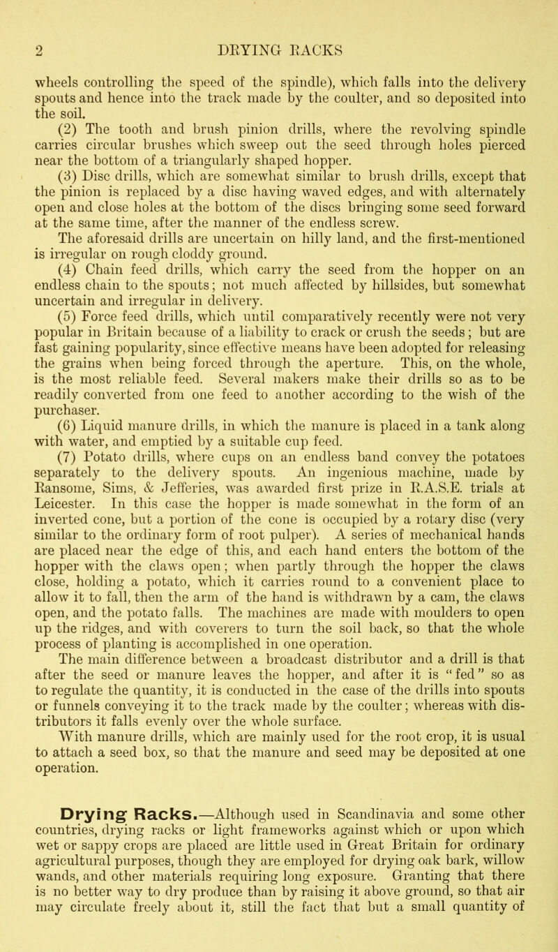 wheels controlling the speed of the spindle), which falls into the delivery spouts and hence into the track made by the coulter, and so deposited into the soil. (2) The tooth and brush pinion drills, where the revolving spindle carries circular brushes which sweep out the seed through holes pierced near the bottom of a triangularly shaped hopper. (3) Disc drills, which are somewhat similar to brush drills, except that the pinion is replaced by a disc having waved edges, and with alternately open and close holes at the bottom of the discs bringing some seed forward at the same time, after the manner of the endless screw. The aforesaid drills are uncertain on hilly land, and the first-mentioned is irregular on rough cloddy ground. (4) Chain feed drills, which carry the seed from the hopper on an endless chain to the spouts; not much affected by hillsides, but somewhat uncertain and irregular in delivery. (5) Force feed drills, which until comparatively recently were not very popular in Britain because of a liability to crack or crush the seeds; but are fast gaining popularity, since effective means have been adopted for releasing the grains when being forced through the aperture. This, on the whole, is the most reliable feed. Several makers make their drills so as to be readily converted from one feed to another according to the wish of the purchaser. (6) Liquid manure drills, in which the manure is placed in a tank along with water, and emptied by a suitable cup feed. (7) Potato drills, where cups on an endless band convey the potatoes separately to the delivery spouts. An ingenious machine, made by Eansome, Sims, & Jefferies, was awarded first prize in E.A.S.E. trials at Leicester. In this case the hopper is made somewhat in the form of an inverted cone, but a portion of the cone is occupied by a rotary disc (very similar to the ordinary form of root pulper). A series of mechanical hands are placed near the edge of this, and each hand enters the bottom of the hopper with the claws open; when partly through the hopper the claws close, holding a potato, which it carries round to a convenient place to allow it to fall, then the arm of the hand is withdrawn by a cam, the claws open, and the potato falls. The machines are made with moulders to open up the ridges, and with coverers to turn the soil back, so that the whole process of planting is accomplished in one operation. The main difference between a broadcast distributor and a drill is that after the seed or manure leaves the hopper, and after it is “fed” so as to regulate the quantity, it is conducted in the case of the drills into spouts or funnels conveying it to the track made by the coulter; whereas with dis- tributors it falls evenly over the whole surface. With manure drills, which are mainly used for the root crop, it is usual to attach a seed box, so that the manure and seed may be deposited at one operation. Drying’ Racks.—Although used in Scandinavia and some other countries, drying racks or light frameworks against which or upon which wet or sappy crops are placed are little used in Great Britain for ordinary agricultural purposes, though they are employed for drying oak bark, willow wands, and other materials requiring long exposure. Granting that there is no better way to dry produce than by raising it above ground, so that air may circulate freely about it, still the fact that but a small quantity of