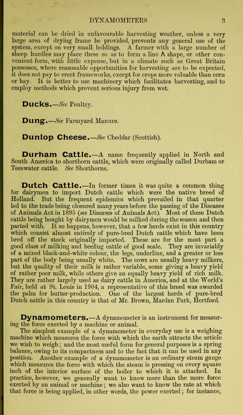 material can be dried in unfavourable harvesting weather, unless a very large area of drying frame be provided, prevents any general use of the system, except on very small holdings. A farmer with a large number of sheep hurdles may place these so as to form a line A shape, or other con- venient form, with little expense, but in a climate such as Great Britain possesses, where reasonable opportunities for harvesting are to be expected, it does not pay to erect frameworks, except for crops more valuable than corn or hay. It is better to use machinery which facilitates harvesting, and to employ methods which prevent serious injury from wet. Ducks.—See Poultry. Dung'.—See Farmyard Manure. Dunlop Cheesen—See Cheddar (Scottish). Durham Cattle.—A name frequently applied in North and South America to shorthorn cattle, which were originally called Durham or Teeswater cattle. See Shorthorns. Dutch Cattle.—in former times it was quite a common thing for dairymen to import Dutch cattle which were the native breed of Holland. But the frequent epidemics which prevailed in that quarter led to the trade being closured many years before the passing of the Diseases of Animals Act in 1895 (see Diseases of Animals Act). Most of these Dutch cattle being bought by dairymen would be milked during the season and then parted with. It so happens, however, that a few herds exist in this country which consist almost entirely of pure-bred Dutch cattle which have been bred off the stock originally imported. These are for the most part a good class of milking and beefing cattle of good scale. They are invariably of a mixed black-and-white colour, the legs, underline, and a greater or less part of the body being usually white. The cows are usually heavy milkers, but the quality of their milk is rather variable, some giving a heavy yield of rather poor milk, while others give an equally heavy yield of rich milk. They are rather largely used as dairy cattle in America, and at the World’s Fair, held at St. Louis in 1904, a representative of this breed was awarded the palm for butter-production. One of the largest herds of pure-bred Dutch cattle in this country is that of Mr. Brown, Marden Park, Hertford. Dynamometers.—A dynamometer is an instrument for measur- ing the force exerted by a machine or animal. The simplest example of a dynamometer in everyday use is a weighing machine which measures the force with which the earth attracts the article we wish to weigh; and the most useful form for general purposes is a spring balance, owing to its compactness and to the fact that it can be used in any position. Another example of a dynamometer is an ordinary steam gauge which measures the force with which the steam is pressing on every square inch of the interior surface of the boiler to which it is attached. In practice, however, we generally want to know more than the mere force exerted by an animal or machine; we also want to know the rate at which that force is being applied, in other words, the power exerted; for instance.