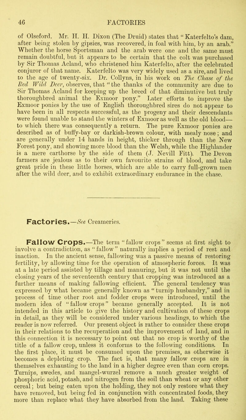 of Olseford. Mr. H. H. Dixon (The Druid) states that “ Katerfelto’s dam, after being stolen by gipsies, was recovered, in foal with him, by an arab.” Whether the horse Sportsman and the arab were one and the same must remain doubtful, but it appears to be certain that the colt was purchased by Sir Thomas Acland, who christened him Katerfelto, after the celebrated conjuror of that name. Katerfelto was very widely used as a sire, and lived to the age of twenty-six. Dr. Collyns, in his work on The Chase of the Bed Wild Deer, observes, that “ the thanks of the community are due to Sir Thomas Acland for keeping up the breed of that diminutive but truly thoroughbred animal the Exmoor pony.” Later efforts to improve the Exmoor ponies by the use of English thoroughbred sires do not appear to have been in all respects successful, as the progeny and their descendants were found unable to stand the winters of Exmoor as well as the old blood— to which there was consequently a return. The pure Exmoor ponies are described as of buffy-bay or darkish-brown colour, with mealy nose; and are generally under 14 hands in height, thicker through than the New Forest pony, and showing more blood than the Welsh, while the Highlander is a mere carthorse by the side of them (J. Kevill Fitt). The Devon farmers are jealous as to their own favourite strains of blood, and take great pride in these little horses, which are able to carry full-grown men after the wild deer, and to exhibit extraordinary endurance in the chase. Factories.—See Creameries. Fallow Crops.—The term “fallow crops” seems at first sight to involve a contradiction, as “ fallow ” naturally implies a period of rest and inaction. In the ancient sense, fallowing was a passive means of restoring fertility, by allowing time for the operation of atmospheric forces. It was at a late period assisted by tillage and manuring, but it was not until the closing years of the seventeenth century that cropping was introduced as a further means of making fallowing efficient. The general tendency was expressed by what became generally known as “ turnip husbandry,” and in process of time other root and fodder crops were introduced, until the modern idea of “ fallow crops ” became generally accepted. It is not intended in this article to give the history and cultivation of these crops in detail, as they will be considered under various headings, to which the reader is now referred. Our present object is rather to consider these crops in their relations to the recuperation and the improvement of land, and in this connection it is necessary to point out that no crop is worthy of the title of a fallow crop, unless it conforms to the following conditions. In the first place, it must be consumed upon the premises, as otherwise it becomes a depleting crop. The fact is, that many fallow crops are in themselves exhausting to the land in a higher degree even than corn crops. Turnips, swedes, and mangel-wurzel remove a much greater weight of phosphoric acid, potash, and nitrogen from the soil than wheat or any other cereal; but being eaten upon the holding, they not only restore what they have removed, but being fed in conjunction with concentrated foods, they more than replace what they have absorbed from the land. Taking these