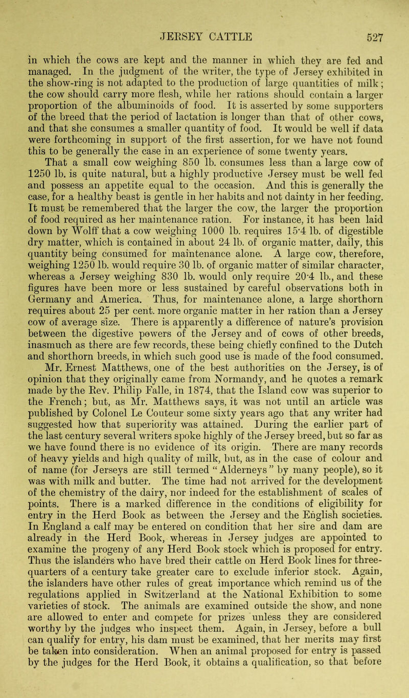 in which the cows are kept and the manner in which they are fed and managed. In the judgment of the writer, the type of Jersey exhibited in the show-ring is not adapted to the production of large quantities of milk; the cow should carry more flesh, while her rations should contain a larger proportion of the albuminoids of food. It is asserted by some supporters of the breed that the period of lactation is longer than that of other cows, and that she consumes a smaller quantity of food. It would be well if data were forthcoming in support of the first assertion, for we have not found this to be generally the case in an experience of some twenty years. That a small cow weighing 850 lb. consumes less than a large cow of 1250 lb. is quite natural, but a highly productive Jersey must be well fed and possess an appetite equal to the occasion. And this is generally the case, for a healthy beast is gentle in her habits and not dainty in her feeding. It niust be remembered that the larger the cow, the larger the proportion of food required as her maintenance ration. Eor instance, it has been laid down by Wolff that a cow weighing 1000 lb. requires 15'4 lb. of digestible dry matter, which is contained in about 24 lb. of organic matter, daily, this quantity being consumed for maintenance alone. A large cow, therefore, weighing 1250 lb. would require 30 lb. of organic matter of similar character, whereas a Jersey weighing 830 lb. would only require 20‘4 lb., and these figures have been more or less sustained by careful observations both in Germany and America. Thus, for maintenance alone, a large shorthorn requires about 25 per cent, more organic matter in her ration than a Jersey cow of average size. There is apparently a difference of nature’s provision between the digestive powers of the Jersey and of cows of other breeds, inasmuch as there are few records, these being chiefly confined to the Dutch and shorthorn breeds, in which such good use is made of the food consumed. Mr. Ernest Matthews, one of the best authorities on the Jersey, is of opinion that they originally came from Normandy, and he quotes a remark made by the Eev. Philip Falle, in 1874, that the Island cow was superior to the French; but, as Mr. Matthews says, it was not until an article was published by Colonel Le Couteur some sixty years ago that any writer had suggested how tliat superiority was attained. During the earlier part of the last century several writers spoke highly of the Jersey breed, but so far as we have found there is no evidence of its origin. There are many records of heavy yields and high quality of milk, but, as in the case of colour and of name (for Jerseys are still termed “ Alderneys” by many people), so it was with milk and butter. The time had not arrived for the development of the chemistry of the dairy, nor indeed for the establishment of scales of points. There is a marked difference in the conditions of eligibility for entry in the Herd Book as between the Jersey and the English societies. In England a calf may be entered on condition that her sire and dam are already in the Herd Book, whereas in Jersey judges are appointed to examine the progeny of any Herd Book stock which is proposed for entry. Thus the islanders who have bred their cattle on Herd Book lines for three- quarters of a century take greater care to exclude inferior stock. Again, the islanders have other rules of great importance which remind us of the regulations applied in Switzerland at the National Exhibition to some varieties of stock. The animals are examined outside the show, and none are allowed to enter and compete for prizes unless they are considered worthy by the judges who inspect them. Again, in Jersey, before a bull can qualify for entry, his darm must be examined, that her merits may first be taken into consideration. When an animal proposed for entry is passed by the judges for the Herd Book, it obtains a qualification, so that before