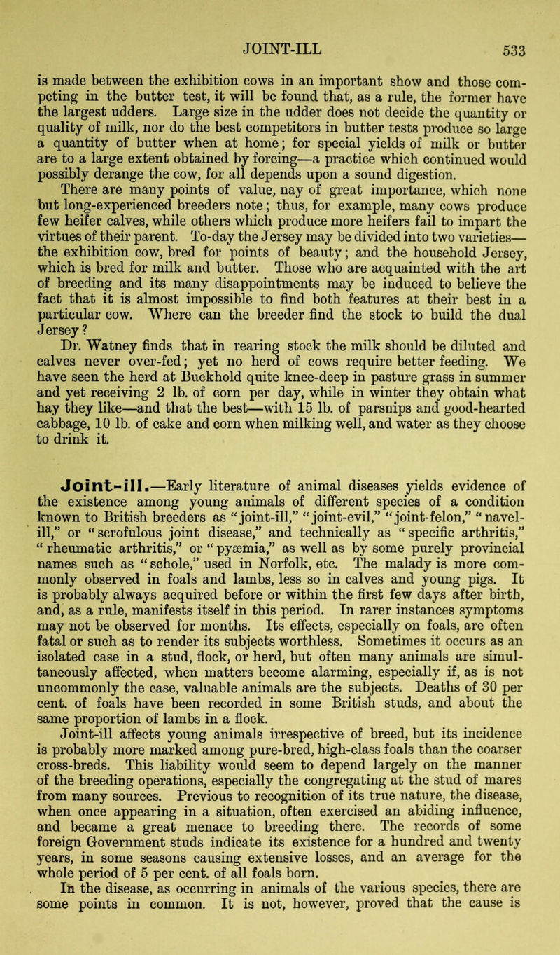 is made between the exhibition cows in an important show and those com- peting in the butter test, it will be found that, as a rule, the former have the largest udders. Large size in the udder does not decide the quantity or quality of milk, nor do the best competitors in butter tests produce so large a quantity of butter when at home; for special yields of milk or butter are to a large extent obtained by forcing—a practice which continued would possibly derange the cow, for all depends upon a sound digestion. There are many points of value, nay of great importance, which none but long-experienced breeders note; thus, for example, many cows produce few heifer calves, while others which produce more heifers fail to impart the virtues of their parent. To-day the Jersey may be divided into two varieties— the exhibition cow, bred for points of beauty; and the household Jersey, which is bred for milk and butter. Those who are acquainted with the art of breeding and its many disappointments may be induced to believe the fact that it is almost impossible to find both features at their best in a particular cow. Where can the breeder find the stock to build the dual Jersey ? Dr. Watney finds that in rearing stock the milk should be diluted and calves never over-fed; yet no herd of cows require better feeding. We have seen the herd at Buckhold quite knee-deep in pasture grass in summer and yet receiving 2 lb. of corn per day, while in winter they obtain what hay they like—and that the best—with 15 lb. of parsnips and good-hearted cabbage, 10 lb. of cake and corn when milking well, and water as they choose to drink it. Joint-ill.—Early literature of animal diseases yields evidence of the existence among young animals of different species of a condition known to British breeders as “joint-ill,” “joint-evil,” “joint-felon,” “navel- ill,” or “scrofulous joint disease,” and technically as “specific arthritis,” “ rheumatic arthritis,” or “ pyaemia,” as well as by some purely provincial names such as “ schole,” used in Norfolk, etc. The malady is more com- monly observed in foals and lambs, less so in calves and young pigs. It is probably always acquired before or within the first few days after birth, and, as a rule, manifests itself in this period. In rarer instances symptoms may not be observed for months. Its effects, especially on foals, are often fatal or such as to render its subjects worthless. Sometimes it occurs as an isolated case in a stud, flock, or herd, but often many animals are simul- taneously affected, when matters become alarming, especially if, as is not uncommonly the case, valuable animals are the subjects. Deaths of 30 per cent, of foals have been recorded in some British studs, and about the same proportion of lambs in a flock. Joint-ill affects young animals irrespective of breed, but its incidence is probably more marked among pure-bred, high-class foals than the coarser cross-breds. This liability would seem to depend largely on the manner of the breeding operations, especially the congregating at the stud of mares from many sources. Previous to recognition of its true nature, the disease, when once appearing in a situation, often exercised an abiding influence, and became a great menace to breeding there. The records of some foreign Government studs indicate its existence for a hundred and twenty years, in some seasons causing extensive losses, and an average for the whole period of 5 per cent, of all foals born. In the disease, as occurring in animals of the various species, there are some points in common. It is not, however, proved that the cause is