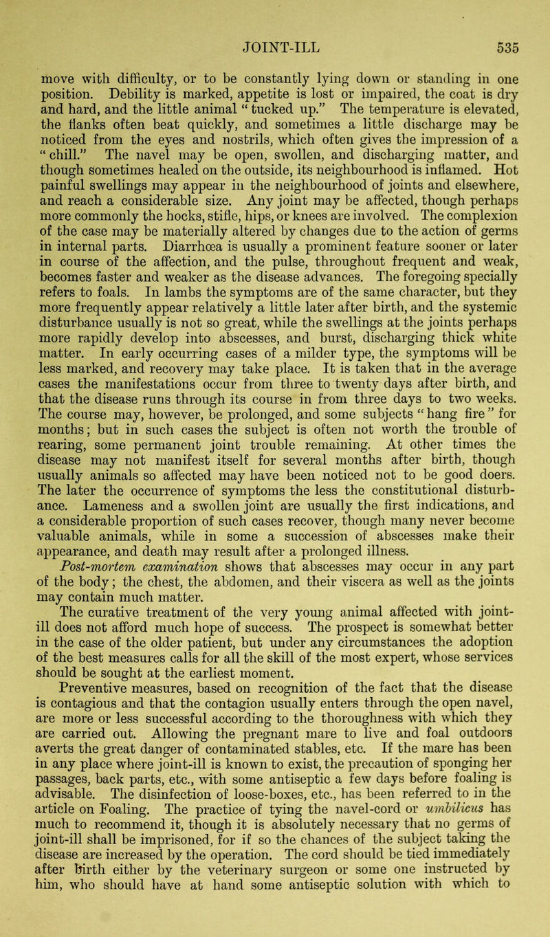 move with difficulty, or to be constantly lying down or standing in one position. Debility is marked, appetite is lost or impaired, the coat is dry and hard, and the little animal “ tucked up.” The temperature is elevated, the flanks often beat quickly, and sometimes a little discharge may be noticed from the eyes and nostrils, which often gives the impression of a chill.” The navel may be open, swollen, and discharging matter, and though sometimes healed on the outside, its neighbourhood is inflamed. Hot painful swellings may appear in the neighbourhood of joints and elsewhere, and reach a considerable size. Any joint may be affected, though perhaps more commonly the hocks, stifle, hips, or knees are involved. The complexion of the case may be materially altered by changes due to the action of germs in internal parts. Diarrhoea is usually a prominent feature sooner or later in course of the affection, and the pulse, throughout frequent and weak, becomes faster and weaker as the disease advances. The foregoing specially refers to foals. In lambs the symptoms are of the same character, but they more frequently appear relatively a little later after birth, and the systemic disturbance usually is not so great, while the swellings at the joints perhaps more rapidly develop into abscesses, and burst, discharging thick white matter. In early occurring cases of a milder type, the symptoms will be less marked, and recovery may take place. It is taken that in the average cases the manifestations occur from three to twenty days after birth, and that the disease runs through its course in from three days to two weeks. The course may, however, be prolonged, and some subjects hang fire ” for months; but in such cases the subject is often not worth the trouble of rearing, some permanent joint trouble remaining. At other times the disease may not manifest itself for several months after birth, though usually animals so affected may have been noticed not to be good doers. The later the occurrence of symptoms the less the constitutional disturb- ance. Lameness and a swollen joint are usually the first indications, and a considerable proportion of such cases recover, though many never become valuable animals, while in some a succession of abscesses make their appearance, and death may result after a prolonged illness. Post-mortem examination shows that abscesses may occur in any part of the body; the chest, the abdomen, and their viscera as well as the joints may contain much matter. The curative treatment of the very young animal affected with joint- ill does not afford much hope of success. The prospect is somewhat better in the case of the older patient, but under any circumstances the adoption of the best measures calls for all the skill of the most expert, whose services should be sought at the earliest moment. Preventive measures, based on recognition of the fact that the disease is contagious and that the contagion usually enters through the open navel, are more or less successful according to the thoroughness with which they are carried out. Allowing the pregnant mare to live and foal outdoors averts the great danger of contaminated stables, etc. If the mare has been in any place where joint-ill is known to exist, the precaution of sponging her passages, back parts, etc., with some antiseptic a few days before foaling is advisable. The disinfection of loose-boxes, etc., has been referred to in the article on Foaling. The practice of tying the navel-cord or umhilicus has much to recommend it, though it is absolutely necessary that no germs of joint-ill shall be imprisoned, for if so the chances of the subject taking the disease are increased by the operation. The cord should be tied immediately after birth either by the veterinary surgeon or some one instructed by him, who should have at hand some antiseptic solution with which to