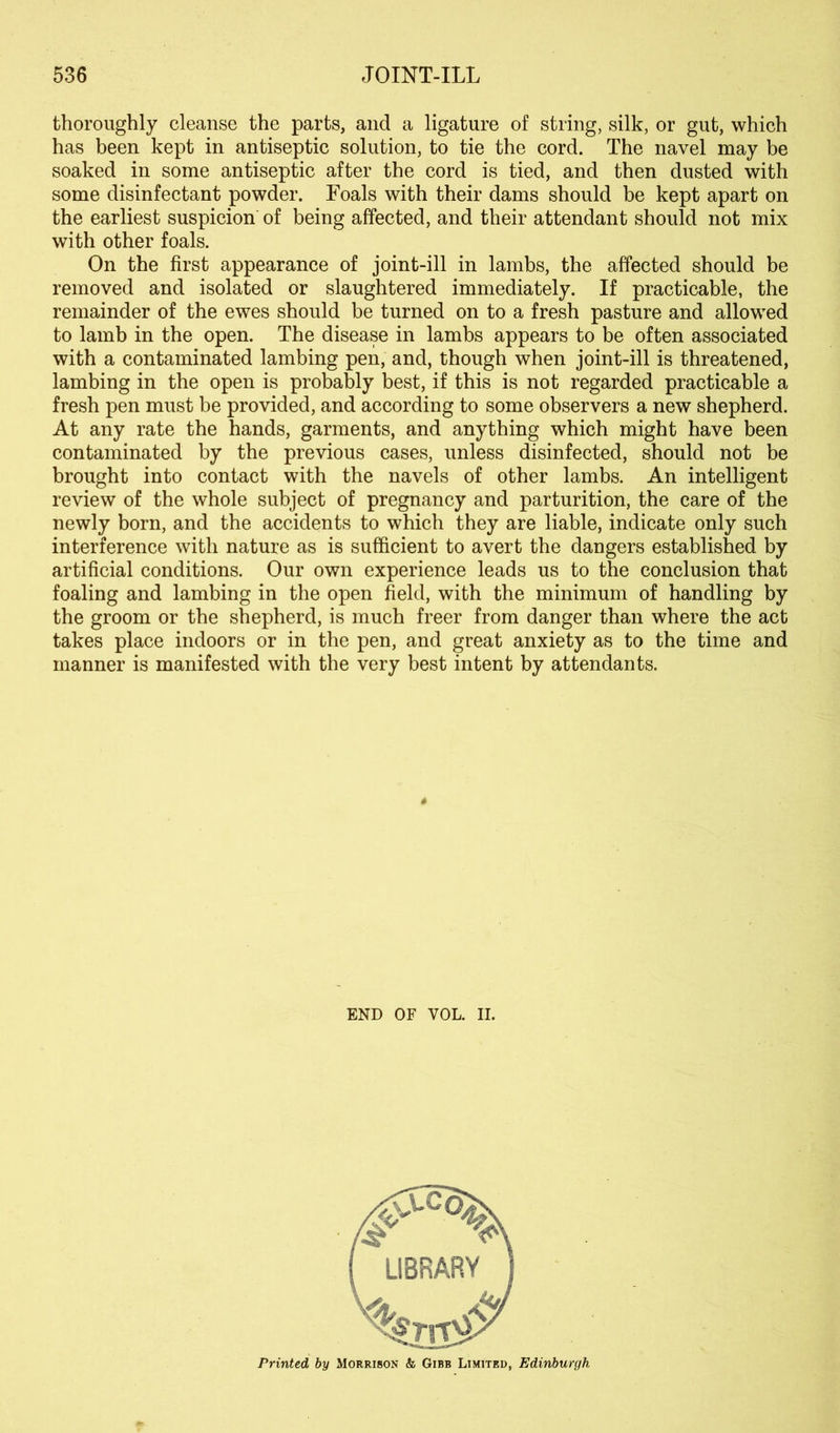 thoroughly cleanse the parts, and a ligature of string, silk, or gut, which has been kept in antiseptic solution, to tie the cord. The navel may be soaked in some antiseptic after the cord is tied, and then dusted with some disinfectant powder. Foals with their dams should be kept apart on the earliest suspicion of being affected, and their attendant should not mix with other foals. On the first appearance of joint-ill in lambs, the affected should be removed and isolated or slaughtered immediately. If practicable, the remainder of the ewes should be turned on to a fresh pasture and allowed to lamb in the open. The disease in lambs appears to be often associated with a contaminated lambing pen, and, though when joint-ill is threatened, lambing in the open is probably best, if this is not regarded practicable a fresh pen must be provided, and according to some observers a new shepherd. At any rate the hands, garments, and anything which might have been contaminated by the previous cases, unless disinfected, should not be brought into contact with the navels of other lambs. An intelligent review of the whole subject of pregnancy and parturition, the care of the newly born, and the accidents to which they are liable, indicate only such interference with nature as is sufficient to avert the dangers established by artificial conditions. Our own experience leads us to the conclusion that foaling and lambing in the open field, with the minimum of handling by the groom or the shepherd, is much freer from danger than where the act takes place indoors or in the pen, and great anxiety as to the time and manner is manifested with the very best intent by attendants. END OF VOL. II. Printed by Morrison & Gibb Limited, Edinburgh