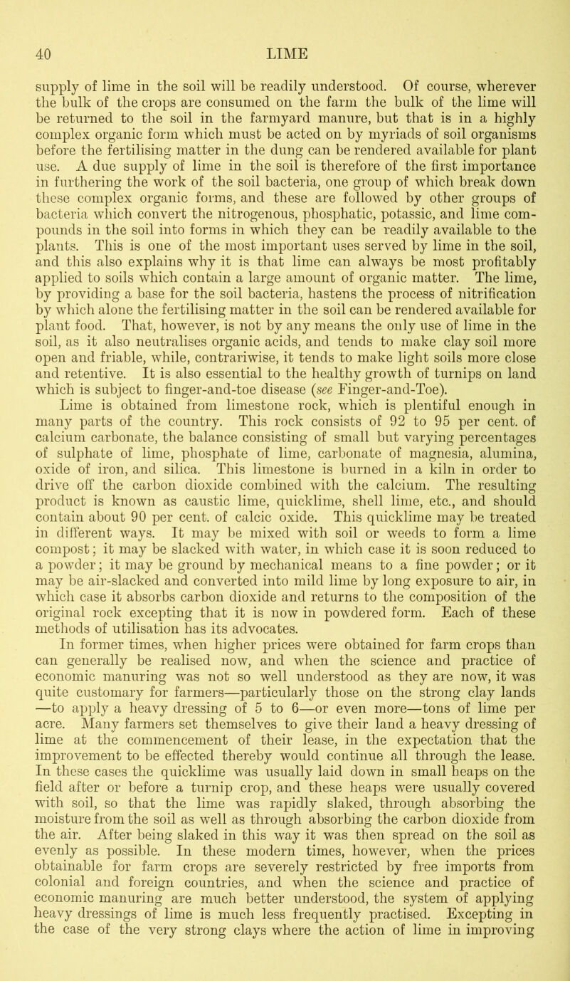 supply of lime in the soil will be readily understood. Of course, wherever the bulk of the crops are consumed on the farm the bulk of the lime will be returned to the soil in the farmyard manure, but that is in a highly complex organic form which must be acted on by myriads of soil organisms before the fertilising matter in the dung can be rendered available for plant use. A due supply of lime in the soil is therefore of the first importance in furthering the work of the soil bacteria, one group of which break down these complex organic forms, and these are followed by other groups of bacteria which convert the nitrogenous, phosphatic, potassic, and lime com- pounds in the soil into forms in which they can be readily available to the plants. This is one of the most important uses served by lime in the soil, and this also explains why it is that lime can always be most profitably applied to soils which contain a large amount of organic matter. The lime, by providing a base for the soil bacteria, hastens the process of nitrification by which alone the fertilising matter in the soil can be rendered available for plant food. That, however, is not by any means the only use of lime in the soil, as it also neutralises organic acids, and tends to make clay soil more open and friable, while, contrariwise, it tends to make light soils more close and retentive. It is also essential to the healthy growth of turnips on land which is subject to finger-and-toe disease (see Einger-and-Toe). Lime is obtained from limestone rock, which is plentiful enough in many parts of the country. This rock consists of 92 to 95 per cent, of calcium carbonate, the balance consisting of small but varying percentages of sulphate of lime, phosphate of lime, carbonate of magnesia, alumina, oxide of iron, and silica. This limestone is burned in a kiln in order to drive off the carbon dioxide combined with the calcium. The resulting product is known as caustic lime, quicklime, shell lime, etc., and should contain about 90 per cent, of calcic oxide. This quicklime may be treated in different ways. It may be mixed with soil or weeds to form a lime compost; it may be slacked with water, in which case it is soon reduced to a powder; it may be ground by mechanical means to a fine powder; or it may be air-slacked and converted into mild lime by long exposure to air, in which case it absorbs carbon dioxide and returns to the composition of the original rock excepting that it is now in powdered form. Each of these methods of utilisation has its advocates. In former times, when higher prices were obtained for farm crops than can generally be realised now, and when the science and practice of economic manuring was not so well understood as they are now, it was quite customary for farmers—particularly those on the strong clay lands —to apply a heavy dressing of 5 to 6—or even more—tons of lime per acre. Many farmers set themselves to give their land a heavy dressing of lime at the commencement of their lease, in the expectation that the improvement to be effected thereby would continue all through the lease. In these cases the quicklime was usually laid down in small heaps on the field after or before a turnip crop, and these heaps were usually covered with soil, so that the lime was rapidly slaked, through absorbing the moisture from the soil as well as through absorbing the carbon dioxide from the air. After being slaked in this way it was then spread on the soil as evenly as possible. In these modern times, however, when the prices obtainable for farm crops are severely restricted by free imports from colonial and foreign countries, and when the science and practice of economic manuring are much better understood, the system of applying heavy dressings of lime is much less frequently practised. Excepting in the case of the very strong clays where the action of lime in improving