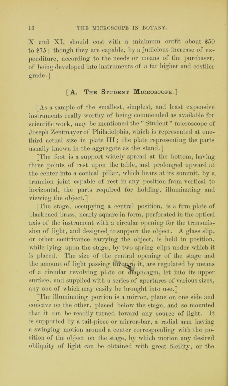 X and XI, should cost with a minimum outfit about $50 to $75 ; though they are capable, by a judicious increase of ex- penditure, according to the needs or means of the purchaser, of being developed into instruments of a far higher and costlier grade. ] [A. The Student Microscope] [As a sample of the smallest, simplest, and least expensive instruments really worthy of being commended as available for scientific work, may be mentioned the 'f Student ” microscope of Joseph Zentmayerof Philadelphia, which is represented at one- third actual size in plate III; the plate representing the parts usually known in the aggregate as the stand.] [The foot is a support widely spread at the bottom, having three points of rest upon the table, and prolonged upward at the center into a conical pillar, which bears at its summit, by a trunnion joint capable of rest in any position from vertical to horizontal, the parts required for holding, illuminating and viewing the object.] [The stage, occupying a central position, is a firm plate of blackened brass, nearly square in form, perforated in the optical axis of the instrument with a circular opening for the transmis- sion of light, and designed to support the object. A glass slip, or other contrivance carrying the object, is held in position, while lying upon the stage, by two spring clips under which it is placed. The size of the central opening of the stage and the amount of light passing tIi7oiu;ii it, are regulated by means of a circular revolving plate or oraphragm, let into its upper surface, and supplied with a scries of apertures of various sizes, any one of which may easily be brought into use.] [The illuminating portion is a mirror, plane on one side and concave on the other, placed below the stage, and so mounted that it can be readily turned toward any source of light. It is supported by a tail-piece or mirror-bar, a radial arm having a swinging motion around a center corresponding with the po- sition of the object on the stage, by which motion any desired obliquity of light can be obtained with great facility, or the