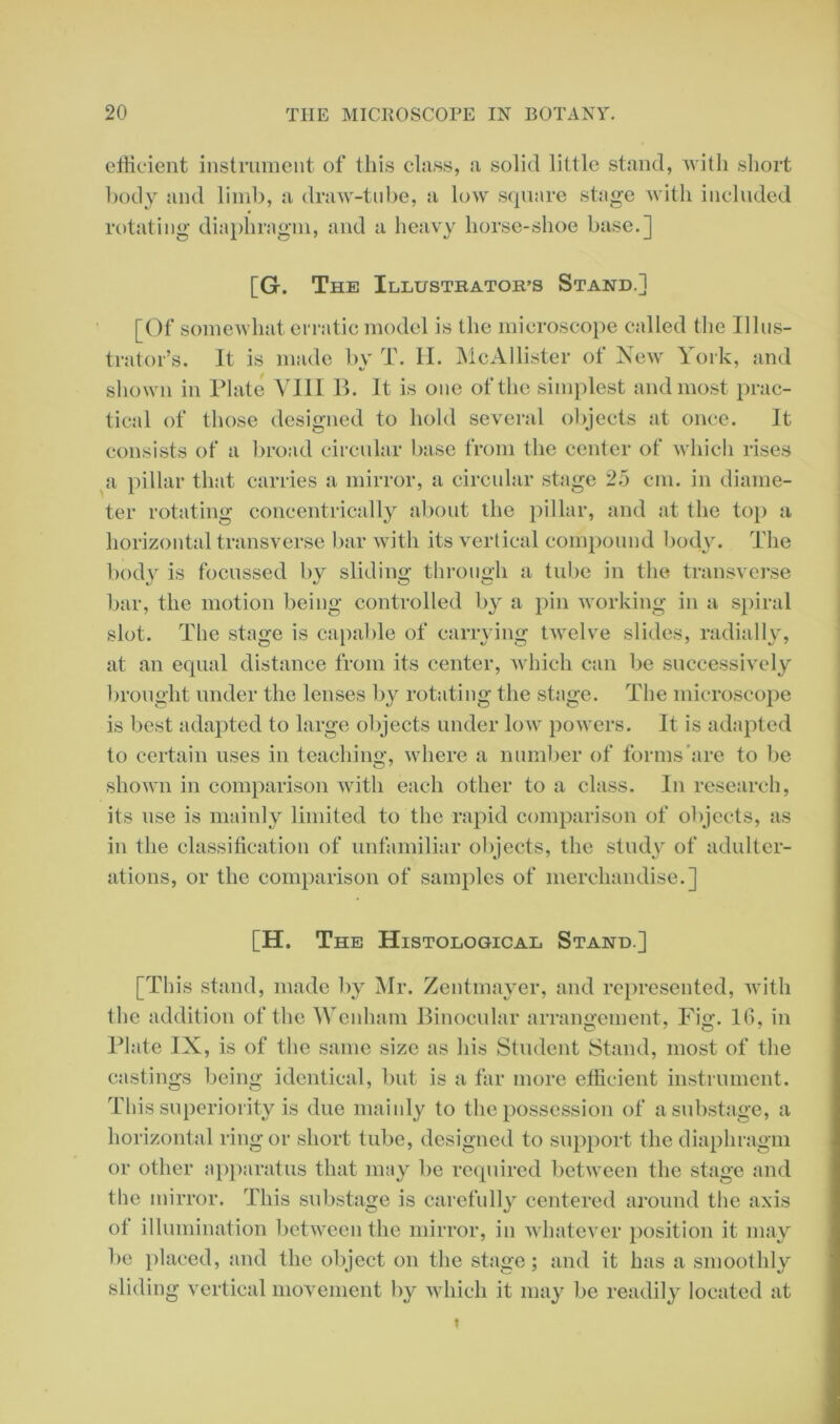 efficient instrument of this class, a solid little stand, with short body and limb, a draw-tube, a low square stage with included rotating diaphragm, and a heavy horse-shoe base.] [G. The Illustrator's Stand.] [Of somewhat erratic model is the microscope called the Illus- trator’s. It is made by T. H. McAllister of New York, and shown in Plate VIII B. It is one of the simplest and most prac- tical of those designed to hold several objects at once. It consists of a broad circular base from the center of which rises a pillar that carries a mirror, a circular stage 25 cm. in diame- ter rotating concentrically about the pillar, and at the top a horizontal transverse bar with its vertical compound body. The body is focussed by sliding through a tube in the transverse bar, the motion being controlled by a pin working in a spiral slot. The stage is capable of carrying twelve slides, radially, at an equal distance from its center, which can be successively brought under the lenses by rotating the stage. The microscope is best adapted to large objects under low powers. It is adapted to certain uses in teaching- where a number of forms are to be shown in comparison with each other to a class. In research, its use is mainly limited to the rapid comparison of objects, as in the classification of unfamiliar objects, the study of adulter- ations, or the comparison of samples of merchandise.] [H. The Histological Stand.] [This stand, made by Mr. Zentmayer, and represented, with the addition of the Wenhani Binocular arrangement, Fig. 1(1, in Plate IX, is of the same size as his Student Stand, most of the castings being identical, but is a far more efficient instrument. This superiority is due mainly to the possession of a substage, a horizontal ring or short tube, designed to support the diaphragm or other apparatus that may be required between the stage and the mirror. This substage is carefully centered around the axis of illumination between the mirror, in whatever position it may be placed, and the object on the stage; and it has a smoothly sliding vertical movement by which it may be readily located at t