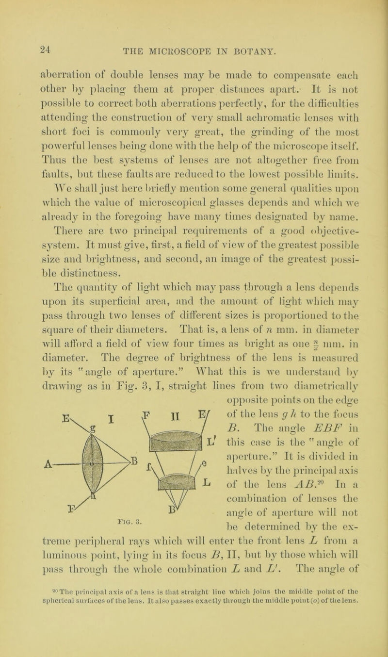 aberration of double lenses may be made to compensate each other by placing them at proper distances apart. It is not possible to correct both aberrations perfectly, for the difficulties attending the construction of very small achromatic lenses with short foci is commonly very great, the grinding of the most powerful lenses being done with the help of the microscope itself. Thus the best systems of lenses are not altogether free from faults, but these faults are reduced to the lowest possible limits. We shall just here briefly mention some general qualities upon which the value of microscopical glasses depends and which we already in the foregoing have many times designated by name. There are two principal requirements of a good objective- system. It must give, first, a field of view of the greatest possible size and brightness, and second, an image of the greatest possi- ble distinctness. The quantity of light which may pass through a lens depends upon its superficial area, and the amount of light which may pass through two lenses of different sizes is proportioned to the square of their diameters. That is, a lens of n mm. in diameter will afford a field of view four times as bright as one ^ mm. in diameter. The degree of brightness of the lens is measured by its angle of aperture.” What this is we understand by drawing as in Fig. 3, I, straight lines from two diametrically opposite points on the edge of the lens g h to the focus B. The angle EBF in this case is the angle of aperture.” It is divided in halves by the principal axis of the lens AB.® In a combination of lenses the angle of aperture will not be determined by the ex- treme peripheral rays which will enter the front lens L from a luminous point, lying in its focus B, IT, but by those which will pass through the whole combination L and U. The angle of A C O .F II E, 20 The principal axis of a lens is that straight line which joins the middle point of the spherical surfaces of the lens. It also passes exactly through the middle point (o) of the lens.