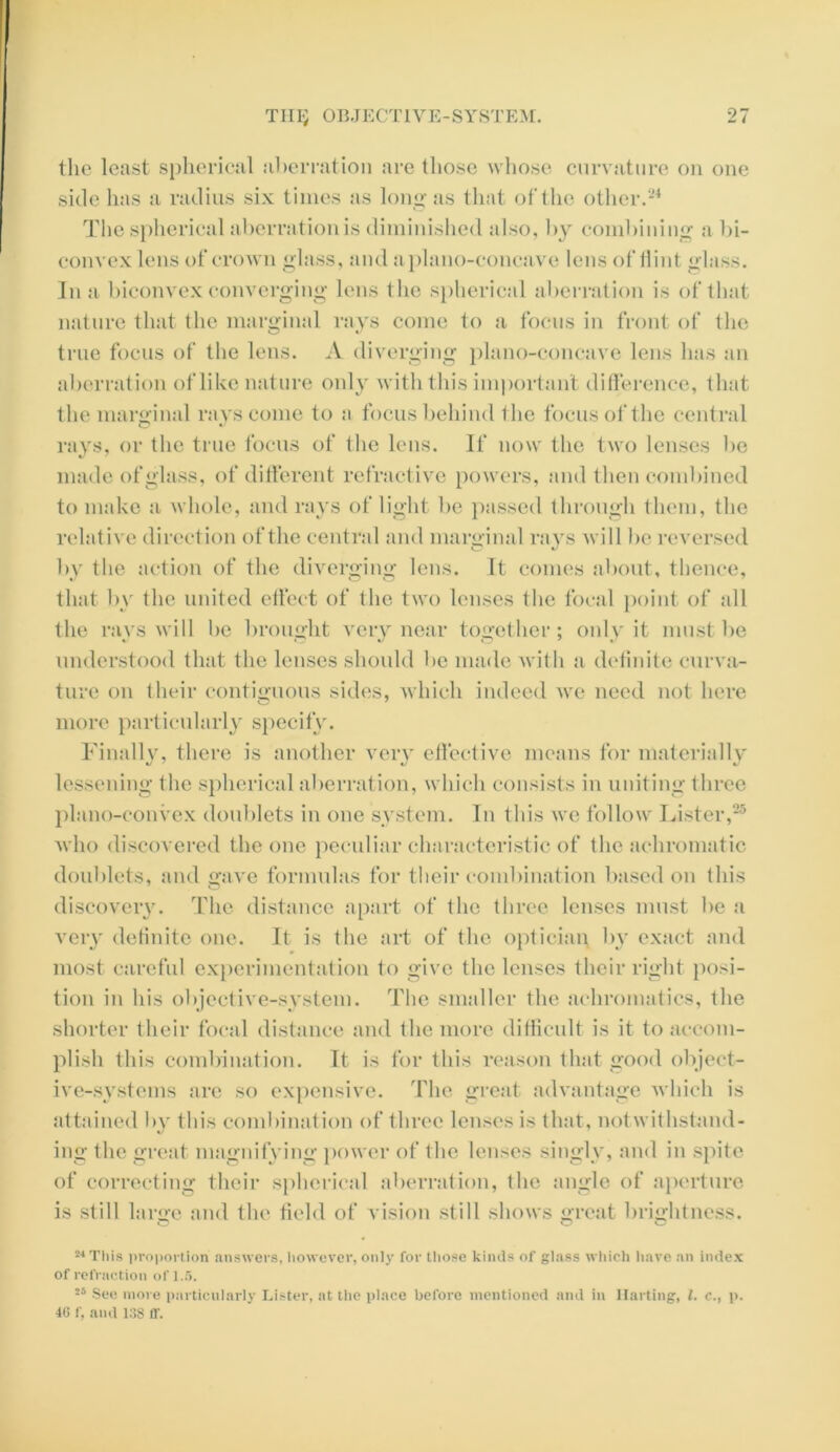 the least spherical aberration are those whose curvature on one side has a radius six times as long as that of the other.24 The spherical aberration is diminished also, by combining a bi- convex lens of crown glass, and a plano-concave lens of Hint glass. Ina biconvex converging lens the spherical aberration is of that nature that the marginal rays come to a focus in front of the true focus of the lens. A diverging plano-concave lens has an aberration of like nature 011I3' with this important difference, that the marginal rays come to a focus behind the focus of the central rays, or the true focus of the lens. If now the two lenses be made of glass, of different refractive powers, and then combined to make a whole, and rays of light be passed through them, the relative direction of the central and marginal rays will be reversed by the action of the diverging lens. It comes about, thence, that by the united effect of the two lenses the focal point of all the rays will be brought very near together; only it must be understood that the lenses should be made with a definite curva- ture on their contiguous sides, which indeed we need not here more particularly specify. Finally, there is another very effective means for materially lessening the spherical aberration, which consists in uniting three plano-convex doublets in one system. In this we follow Lister,25 who discovered the one peculiar characteristic of the achromatic doublets, and gave formulas for their combination based on this discovery. The distance apart of the three lenses must be a very definite one. It is the art of the optician by exact and most careful experimentation to give the lenses their right posi- tion in his objective-system. The smaller the achromatics, the shorter their focal distance and the more difficult is it to accom- plish this combination. It is for this reason that good object- ive-systems are so expensive. The great advantage which is attained by this combination of three lenses is that, notwithstand- ing the great magnifying power of the lenses singly, and in spite of correcting their spherical aberration, the angle of aperture is still large and the field of vision still shows great brightness. O u C 24 This proportion answers, however, only for those kinds of glass which have an index of refraction of 1.5. 26 See more particularly Lister, at the place before mentioned and in Hal ting, l. c., p. 46 f, and 138 If.