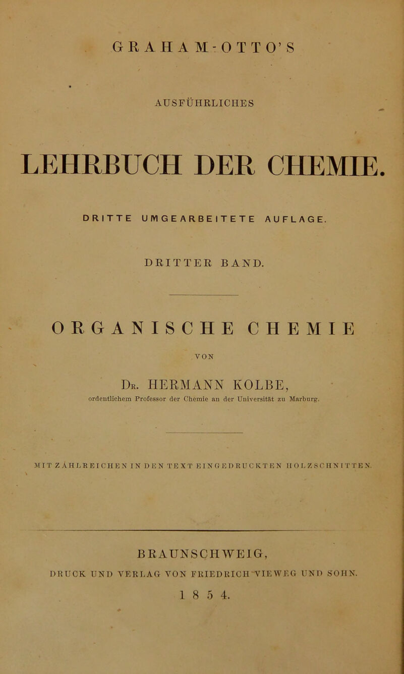 GRAHAM-OTTO’S AUSFÜHRLICHES LEHRBUCH DER CHEMIE DRITTE UMGEARBEITETE AUFLAGE. DRITTER BAND. ORGANISCHE CHEMIE VON Dß. HERMANN KOLBE, ordentlichem Professor der Chemie an der Universität zu Marburg. M IT ZÄHLREIC H E N IN D E N TEX T EIN G E I) li U C K TEN HO I. Z S C HN IT T E X. BRAUNSCHWEIG, DRUCK UND VERLAG VON FRIEDRICH 'VIEW EG UND SOHN.