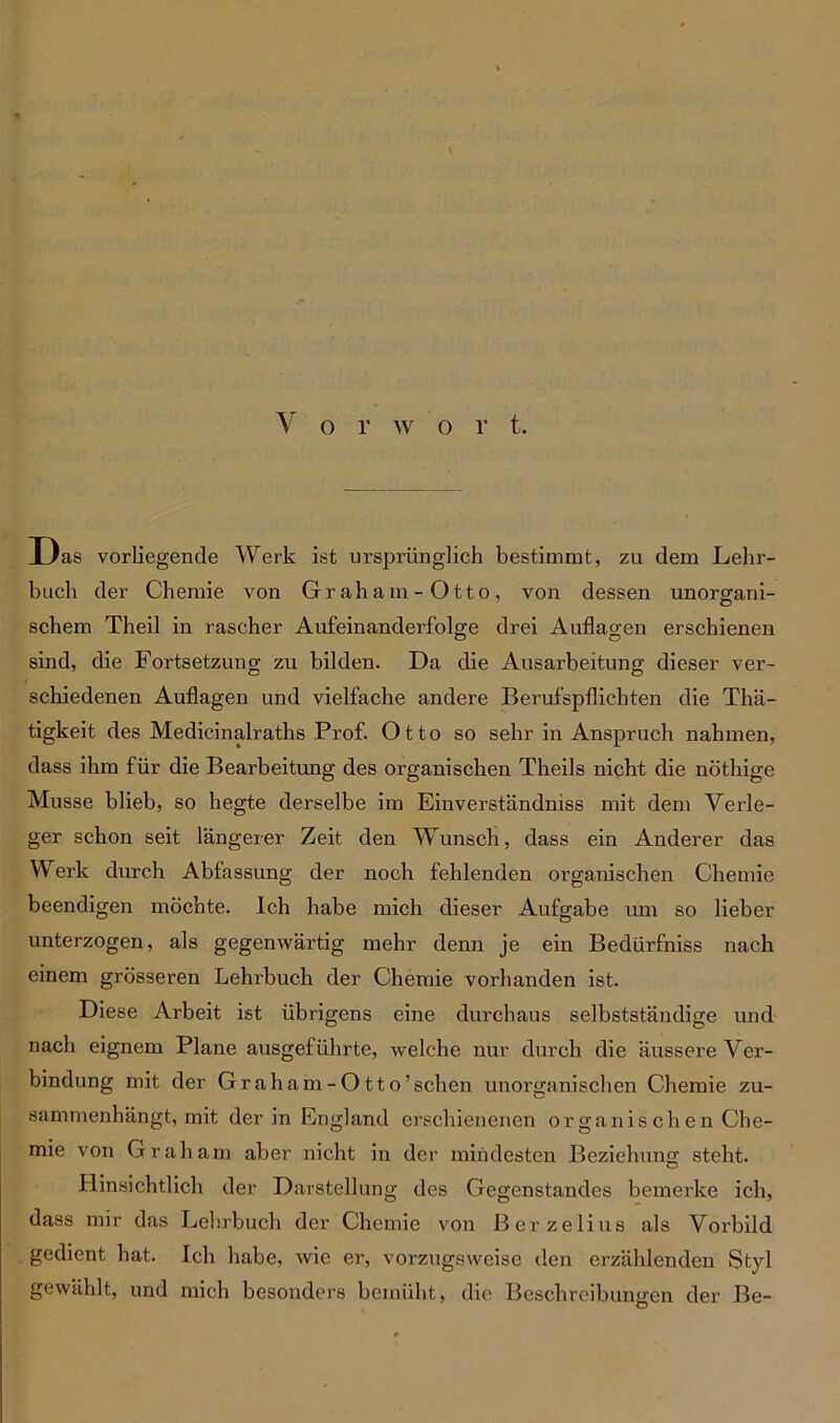 Das vorliegende Werk ist ursprünglich bestimmt, zu dem Lehr- buch der Chemie von Graham-Otto, von dessen unorgrani- schem Theil in rascher Aufeinanderfolge drei Auflagen erschienen sind, die Fortsetzung zu bilden. Da die Ausarbeitung dieser ver- schiedenen Auflagen und vielfache andere Berufspflichten die Thä- tigkeit des Medicinalraths Prof. Otto so sehr in Anspruch nahmen, dass ihm für die Bearbeitung des organischen Theils nicht die nöthige Müsse blieb, so hegte derselbe im Einverständniss mit dem Verle- ger schon seit längerer Zeit den Wunsch, dass ein Anderer das Werk durch Abfassung der noch fehlenden organischen Chemie beendigen möchte. Ich habe mich dieser Aufgabe um so lieber unterzogen, als gegenwärtig mehr denn je ein Bedürfniss nach einem grösseren Lehrbuch der Chemie vorhanden ist. Diese Arbeit ist übrigens eine durchaus selbstständige und nach eignem Plane ausgeführte, welche nur durch die äussere Ver- bindung mit der Graham-Otto’schen unorganischen Chemie zu- sammenhängt, mit der in England erschienenen organis chen Che- mie von Graham aber nicht in der mindesten Beziehung steht. Hinsichtlich der Darstellung des Gegenstandes bemerke ich, dass mir das Lehrbuch der Chemie von Berzelius als Vorbild gedient hat. Ich habe, wie er, vorzugsweise den erzählenden Styl gewählt, und mich besonders bemüht, die Beschreibungen der Be-