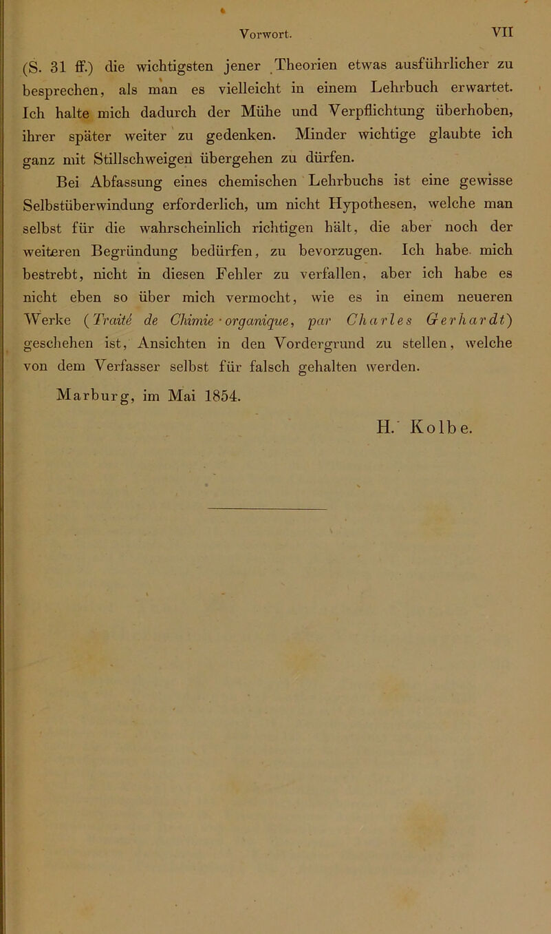 (S. 31 ff-) die wichtigsten jener Theorien etwas ausführlicher zu besprechen, als man es vielleicht in einem Lehrbuch erwartet. Ich halte mich dadurch der Mühe und Verpflichtung überhoben, ihrer später weiter zu gedenken. Minder wichtige glaubte ich ganz mit Stillschweigen übergehen zu dürfen. Bei Abfassung eines chemischen Lehrbuchs ist eine gewisse Selbstüberwindung erforderlich, um nicht Hypothesen, welche man selbst für die wahrscheinlich richtigen hält, die aber noch der weiteren Begründung bedürfen, zu bevorzugen. Ich habe, mich bestrebt, nicht in diesen Fehler zu verfallen, aber ich habe es nicht eben so über mich vermocht, wie es in einem neueren W erke ( Traite de Ghimie • organique, par Charles G er har dt) geschehen ist, Ansichten in den Vordergrund zu stellen, welche von dem Verfasser selbst für falsch gehalten werden. Marburg, im Mai 1854. H. Kolbe.