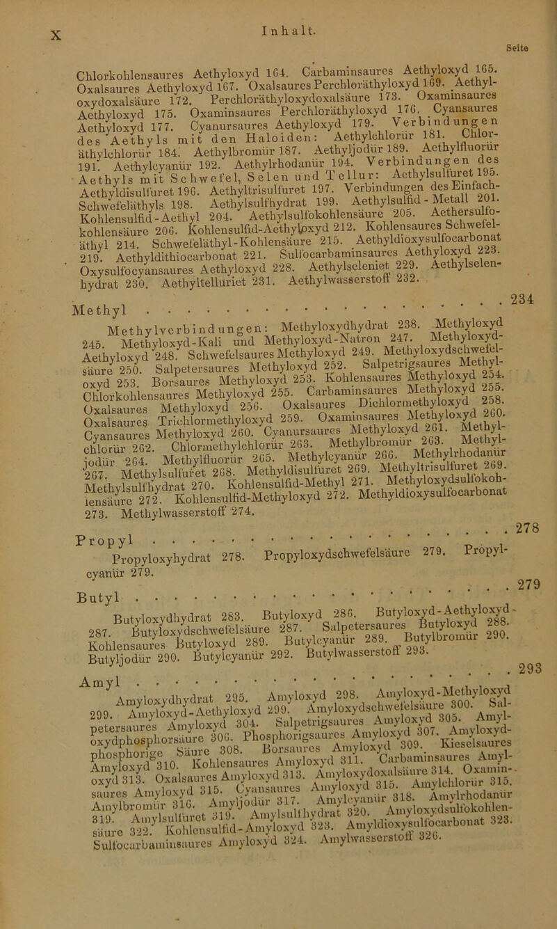 Seite 234 Chlorkohlensaures Aethyloxyd 1G4. Carbaminsaures A®tMox^ Oxalsaures Aethyloxyd 1G7. Oxalsaures PerchlorathyloxydlG9. Aethyl- oxvdoxalsäure 172. Perchloräthyloxydoxalsäure 173. Oxaminsaures Aethyloxyd 175. Oxaminsaures Perchloräthyloxyd 17G. Cyansaures Aethyloxyd 177. Cyanursaures Aethyloxyd 179. Verbinduge» des Aethyls mit den Haloiden: Aethylchlorur 181. Chloi- äthylchlorür 184. Aethylbromiir 187. Aethyljodur 189. Aethyltluorur 191. Aethylcyanür 192. Aethylrhodanür 194 Verbindungen des Aethyls mit Schwefel, Selen und Tellur: Aethylsultmet 19o. Aethyldisull'uret 19G. Aethyltrisulfuret 197 Verbindungen des Ejnfach- Schwefeläthyls 198. Aethylsulfhydrat 199. Aethylsulfid - Metall 201. Kohlensulfid-Aethyl 204. Aethylsullbkohlensäure 205. Aethewdfo- kohlensäure 20G. Kohlensulfid-Aethylpxyd 212 Koh ensaures Schwele - äthyl 214. Schwefeläthyl-Kohlensäure 215. Aethyldioxysulfocaibonat 219. Acthyldithiocarbonat 221. Sulfocarbaminsaurcs Aethyloxyd 223. Oxysulibcyansaures Aethyloxyd 228 Aethylselemet 229. Aethylselen- hydrat 230. Aethyltelluriet 231. Aethylwasserstofi -32. Methyl Methylverbindungen: Methyloxydhydrat 238. Methyloxyd 245 1 Methyloxyd-Kali und Methyloxyd-Natron 247. Mcthyloxyd- Aet'hyloxyd 248. Schwefelsaures Methyloxyd 249. Mcthyloxydschwefel- Äure 250 Salpetersaures Methyloxyd 252 Salpetrig*aures Me,th£ oxvd 253 Borsaures Methyloxyd 2o3. Kohlensaures Methy Oxyd 2o4. Cldorkohlensaures Methyloxyd 255. Carbammsau^ g5. Oxalsaures Methyloxyd 25G. Oxalsaures Dichlormethyloxyd 25». Oxalsaures Triclüormethyloxyd 259. 0xam;^^,eoSxv^e^f'“Jeff Pvnn<ännrps Methvloxvd 260. Cyanursaures Methyloxyd 261. JVietnyi iodür 2G4. Methylfluorür 2Ga. Methylcyanur 2GG hlethy rho lanur 9T7 Mofhvlsultüret 2G8. Methyldisulfuret 2G9. Methyltrisulfuiet -G9. Methy^ult^drat 270. Kohlensulfid-Methyl 271 Methyloxydsultokoh- tensätre 272. Kohlensulfid-Methyloxyd 272. Methyldioxysulfocarbonat 273. Methylwasserstoff 274. 278 Propyl -d i Propyloxyhydrat 278. Propyloxydschwefelsäure 279. Propy- cyanür 279. Butyl Butyloxydhydrat 283. TI l 1 279 Butyloxyd 28G. Butyloxyd- Aethyloxyd - Butyljodür 290. Butylcyanur 292. Butylwasseistolt _ . Amyl . • . , , Amyloxydhydrat 295. Amyloxyd 298 299 Amyloxyd-Aethyloxyd 299. Amyloxydsehwetclsau • petersaures Amyloxyd 304. Salpetrigsaures Amybxyd 3°|. AmO oxydphosphorsäure 30G. ‘ Kicselsaures saures Amyloxyd 315. Oyansau es ai>y 318> Amyirhodanur 819}lbAmylsuKurct d 19. ‘ AmylsulfHydrat 320. An.yloxydsuhbkohlen- ' ure 32*2? Kohlensulfid - Amyloxyd W AmyldioxyauHocarbonat 323. SuUocarbaminsaures Amyloxyd 324. Amylwasserslotf 320. 293