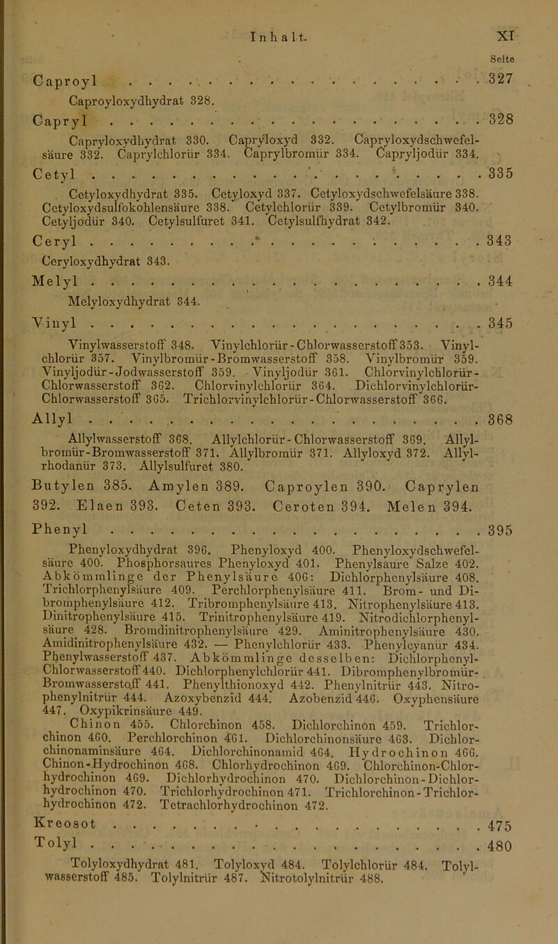 Seite Caproyl • • 327 Caproyloxydhydrat 328. Gapryl 328 Capryloxydhydrat 330. Capryloxyd 332. Capryloxydschwefel- s'äure 332. Caprylchlorür 334. Caprylbromür 334. Capryljodür 334. Cetyl . . 335 Cetyloxydhydrat 335. Cetyloxyd 337. Cetyloxydschwefelsäure 338. Cctyloxydsullbkohlensäurc 338. Cetylchloriir 339. Cetylbromür 340. Cetyljodür 340. Cetylsulfuret 341. Cetylsulfhydrat 342. Ceryl * 343 Ceryloxydhydrat 343. Melyl . 344 Melyloxydhydrat 344. Vinyl 345 Vinylwasserstoff 348. Vinylehlorür-Chlorwasserstoff 353. Vinyl- chlorür 357. Vinylbromür-Bromwasserstoff 358. Vinylbromür 359. Vinyljodür-Jodwasserstoff 359. Vinyljodür 301. Chlorvinylchlorür- Chlorwasserstoff 3G2. Chlorvinylchlorür 364. Dichlorvinylchlorür- Chlorwasserstoff 365. Trichlorvinylchloriir-Chlorwasserstoff 36G. Allyl . 368 Allylwasserstoff 3G8. Allylchlorür- Chlorwasserstoff 3G9. Allyl- bromür-Bromwasserstoff 371. Allylbromür 371. Allyloxyd 372. Allyl- rhodanür 373. Allylsulfuret 380. Butylen 385. Amylen 389. Caproylen 390. Caprylen 392. Elaen 393. Ceten 393. Ceroten 394. Melen 394. Phenyl 395 Phenyloxydhydrat 39G. Phenyloxyd 400. Phenyloxydschwefel- säure 400. Phosphorsaures Phenyloxyd 401. Phenylsaure Salze 402. Abkömmlinge der Phenylsäure 40G: Dichlorphenylsäure 408. Trichlorphenylsäure 409. Perchlorphenylsäure 411. Brom- und Di- bromphenylsäure 412. Tribroinphenylsäure 413. Nitrophenylsäure 413. Dinitrophenylsäure 415. Trinitrophenylsäure 419. Nitrodichlorphenyl- säure. 428. Bromdinitrophenylsäure 429. Aminitrophenylsäure 430. Amidinitrophenylsäure 432. — Phcnylchlorlir 433. Phenylcyanür 434. Pljenylwasserstoff 437. Abkömmlinge desselben: Dichlorphcnyl- Chlorwasserstoff440. Dichlorphenylchloriir 441. Dibromphenylbromür- Bromwaissersto.ff 441. PhenyIthionoxyd 442. Phenylnitrür 443. Nitro- phenylnitrür 444. Azoxybenzid 444. Azobenzid 44G. Oxyphensäure 447. Oxypikrinsäure 449. Chinon 455. Chlorchinon 458. Dichlörchinon 459. Trichlor- chinon 4G0. Perc.hlorchinon 4G1. Dichlorchinonsäure 4G3. Dichlor- chmonaminsäure 4G4. Dichlorchinonamid 4G4. Hydrochinon 4GG. Chinon- Hydrochinon 4G8. Chlorhydrochinon 4G9. Chlorchinon-Chlor- hydrochinon 4G9. Dichlorhydrochinon 470. Diclilorchinon-Dichlor- hydrochinon 470. Trichlorhydrochinon 471. Trichlorchinon-Trichlor- hydrochinon 472. Tctrachlorhydrochinon 472. Kreosot 475 T°iyi 480 Tolyloxydhydrat 481. Tolyloxyd 484. Tolylchloriir 484. Tolyl- wasserstoff 485. Tolylnitrür 487. Nitrotolylnitrür 488.