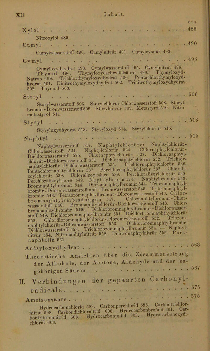 • Seite Xylol 489 Nitroxylol 4.89. Cumyl 490 Cumylwasserstoff 490. Cumylnitrür 491. Cumylcyanür 492. Cymyl • 493 Cymyloxydhydrat 493. Cymyl Wasserstoff 495. Cymylnitrür 49G. Thymol 49G. Thymyloxydschwefelsäure 498. Thymyloxyd- Natron 499. Trichlorthymyloxydhydrat 500. Pentachlorthymyloxyd- hydrat 501. Dinitrothymyloxydhydrat 502. Trinitrothymyloxydhydrat 502. Thymoil 503. Storyl Storylwasserstoff 50G. Storylchlorlir-Chlorwasserstoff 508. Storyl- bromür-Bromwasserstoff509. Storylnitrür 509. Metastyrol510. Nitro- metastyrol 511. Styryl 513 Styryloxydhydrat 513. Styryloxyd 514. Styrylchlorür 515. Naphtyl 515 Naphtylwasserstoff 517. Naphtylchlorüre: Naphtylchlorür- Chlorwasserstoff 524. Naphtylchlorür 524. Chlornaphtylchlorur- Dichlorwasserstoff 525. Chlornaphtylehlorür 527. Dichlornaphtyl- chlorür - Dichlorwasserstoff 531. Dichlornaphtylchlorur 532. Tnchlor- naphtylchlorür - Dichlorwasserstoff 535. Triohlornaphtylchlorur 53G. Pentachlornaphtylchlorür 537. Perchlornaphtylchlorur 537 Chlorali- zoylchlorür 539. Chloralizoylsäure 539. Perchloralizoy chlorur o42. Perchloralizoylsäure 542. Naphtylbromürc: Naphtylbromur o43. Bromnaphtylbromür 544. Dibromnaphtylbromür 544. Tribromnaphty - bromür-Dibromwasserstoffund -Bromwasserstoff 54o. Tnbromnaphtyl- bromür 54G.' Tetrabromnaphtylbromür- Dibromwasserstoff 54G. Ohlor- bromnaphtylverbindungen 547. Chlornaphtylbromur - Chor- wasserstoff 548. Bromnaphtylchlorur-Dichlorwasserstoff 548. Chloi- broinnaplitylbromür 549. Dichlorbroranaphtylbromur - Diehlorwasser- stoff 549. Diehlorbromnaphtylbromür 551. Dichlorbromnaphthylchlorur 552. Chlordibromnaphtylchlorür-Dibromwasserstoff 552. Iribrom- naphtylchlorür- Dibromwasserstoff 553. Dichlorbroinnaphty^romur- Dichlorwasserstoff 553. Trichlorbromnaphtylbromur 554. — Naphtyl- nitrür 554. Nitronaphtylnitrür« 558. Dimtronaphtylmtrur 5o9. Paia- naphtalin 5G1. 563 An isyloxydhydrat Theoretische Ansichten über die Zusammensetzung der Alkohole, der Acetone, Aldehyde und der zu- , . o •• .... 567 gehörigen oauren II. Verbindungen der gepaarten Carbonyl- radicale 5771 575 Ameisensäure ’ ‘ ’ * Hydrocarbonchlorid 589. Carbonperchlorid 595. Ca nitrid 598. Carbondichlornitrid G00. . Hydrocarbonbromi^GOU Ca^ bontribromnitrid G03. Ilydrocarbonjodid G03. H}drooarbonox.> Chlorid G06.