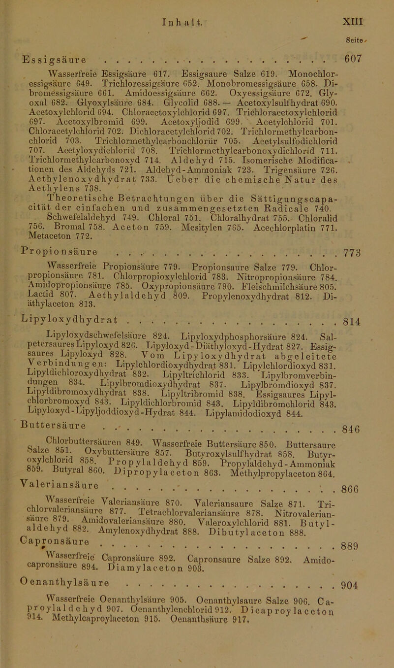 Es sigsäur e Wasserfreie Essigsäure 617. Essigsäure Salze 619. Monochlor- essigsäure 649. Trichloressigsäure 652. Monobromessigsäure 658. Di- bromessigsäure 661. Amidoessigsäure 662. Oxyessigsäure 672. Gly- oxal 682. Glyoxylsäure 684. Glyeolid 688. — Acetoxylsull'hydrat 690. Acetoxylehlorid 694. Chloracetoxylchlorid 697. Trichloraeetoxylchlorid 097. Aeetoxylbromid 699. Acetoxyljodid 699. Acetylchlorid 701. Chloracetylchlorid 702. Dichloracetylchlorid 702. Trichlormethylcarbon- chlorid 703. Trichlormethylcarbonchlorür 705. A^etylsulfodichlorid 707. Acetyloxydichlorid 708. Trichlormcthylcarbonoxydichlorid 711. Trichlormethylearbonoxyd 714, Aldehyd 715. Isomerische Modifika- tionen des Aldehyds 721. Aldehyd-Ammoniak 723. Trigensäure 726. Aethylenoxydhydrat 733. Üeber die chemische Natur des Aethylens 738. Theo retische Betrachtungen über die Sättigungscapa- cität der einfachen und zusammengesetzten ßadicale 740. Sehwefelaldchyd 749. Ckloral 751. Chloralhydrat 755. Chloralid 756. Bromal 758. Aceton 759. Mesitylen 765. Acechlorplatin 771. Metaceton 772. Propionsäure Wasserfreie Propionsäure 779. Propionsäure Salze 779. Chlor- propionsäure 781. Chlorpropioxylchlorid 783. Nitropropionsäure 784. Amidopropionsäure 785. Oxypropionsäure 790. Fleischmilchsäure 805. Lactid 807. Aethylaldehyd 809. Propylenoxydhydrat 812. Di- ät hylaceton 813. Lipy loxydhydr at Lipyloxydschwefelsäure 824. Lipyloxydphospho rsäure 824. Sal- petersaures Lipyloxyd 826. Lipyloxyd - Diäthyloxyd-Hydrat 827. Essig- saures Lipyloxyd 828. Vom Lipy loxydhydrat abgeleitete '.e r .'Jedling en: Lipylchlordioxydhydrat 831. Lipylchlordioxyd 831. Lipyldichloroxydhydrat 832. Lipyltrichlorid 833. Lipylbromverbin- dungen 834. Lipylbromdioxydhydrat 837. Lipylbromdioxyd 837. Lmylchbromoxydhydrat 838. Lipyltribromid 838. Essigsaures Lipyl- cnlorbromoxyd 843. Lipyldichlorbromid 843. Lipyldibromchlorid 843. Pipyloxyd-Lipyljoddioxyd-Hydrat 844. Lipylamidodioxyd 844. Buttersäure . . c; i Chlorbuttersäuren 849. Wasserfreie Buttersäure 850. Buttersaure aze o. Oxybuttersäure 857. Butyroxylsulfhvdrat 858. Butyr- oxylcblorid 8o8 Propylaldehyd 859. Propylaldehyd - Ammoniak eoJ. ßutyral 860. Dipropylaceton 863. Methylpropylaceton864. Valeriansäure - Wasserfreie Valeriansäure 870. Valeriansaure Salze 871. Tri- oö 0rvaß1maur.ej 877, . Tetrachlorvaleriansäure 878. Nitrovalerian- . iUiCi oo« m i0va^erians^ure 880. Valeroxylchlorid 881. Butyl- aiueiiycl 882. Amylenoxydhydrat 888. Dibutyl aceton 888. Gapronsäure » ' • ra^™wSerfreie Capronsaure 892. Capronsaure Salze 892. Amido- capronsaure 894. Diamylaceton 903. Oenanthylsäure Wasserfreie Oenanthylsäure 905. Oenanthylsaure Salze 906. Ca- proylaldehyd 907. Oenanthylenchlorid 912. D icap roy la ceton 914. Methylcaproylaceton 915. Oenanthsäure 917. Seite» 607 773 814 846 866 889 904
