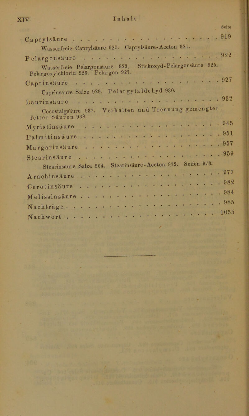 _ Seite Caprylsäure Wasserfreie Capryls'aure 920. Caprylsäure-Aceton 921- qO-2 P eiargonsäure Wasserfreie Pclargonsäure 923. Stickoxyd-Pelargonsäure 925. Pelargoxylchlorid 92G. Pelargon 927. 927 Caprinsäure .... Caprinsaure Salze 929. P elar gyla läeliyd 930. 932 Laurinsäure Cocostalgsäure 937. Verhalten und Trennung gemengter fetter Sauren 938. 945 Myristinsäure 951 Palmitinsäure 957 Margarinsäure 959 Stearinsäure Stearinsaure Salze 9G4. Stearinsäure-Aceton 972. Seifen 973. 977 Arachinsäur .. 982 Cerotmsaure 984 Melissmsaure . . • , 985 Nachträge , 1055 Nachwort