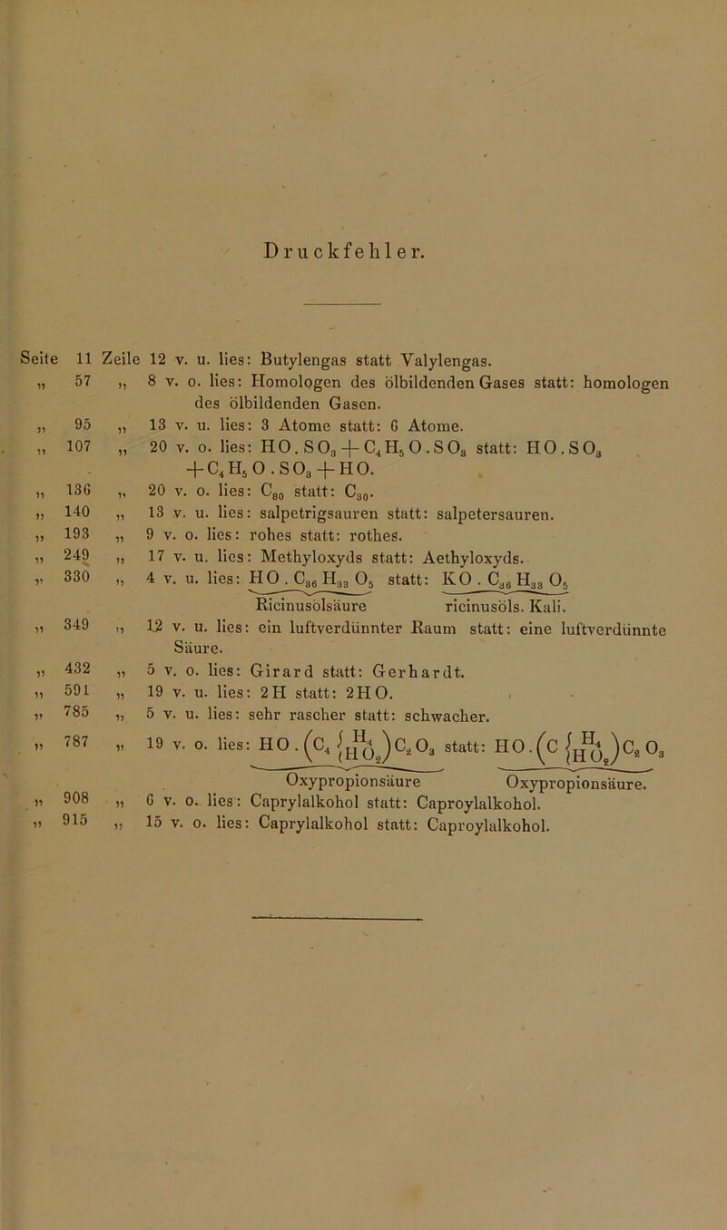 Druckfehler. Seite 11 n 57 95 ,, 107 „ 13G HO „ 193 » 249 „ 330 349 432 591 785 787 5) 1) 1> „ 908 Zeile 12 v. u. lies: Butylengas statt Valylengas. „ 8 v. o. lies: Homologen des ölbildenden Gases statt: homologen des ölbildenden Gasen. 13 v. u. lies: 3 Atome statt: G Atome. 20 v. o. lies: HO. S 03 -f- C4 H5 O . S 03 statt: H0.S03 + C4H50 .SOb + HO. 20 v. 0. lies: C80 statt: C30. 13 v. u. lies: salpetrigsauren statt: salpetersauren. 9 y. 0. lies: rohes statt: rothes. 17 v. u. lies: Methyloxyds statt: Aethyloxyds. 11 11 11 11 11 1} 11 11 1) 11 4 v. u. lies: HO . C36 H33 05 Ricinusölsäure statt: KO.CasH„ O, ricinusöls. Kali. 15 v. u. lies: ein luftverdünnter Raum statt: eine luftverdünnte Säure. 5 v. 0. lies: Girard statt: Gerhardt. 19 v. u. lies: 2H statt: 2HO. 5 v. u. lies: sehr rascher statt: schwacher. 19 v. o. lies: H0 . (c4 J^JCa03 statt: HO.(C )c, 0, Oxypropionsäure Oxypropionsiiure. G v. o. lies: Caprylalkoliol statt: Caproylalkohol.