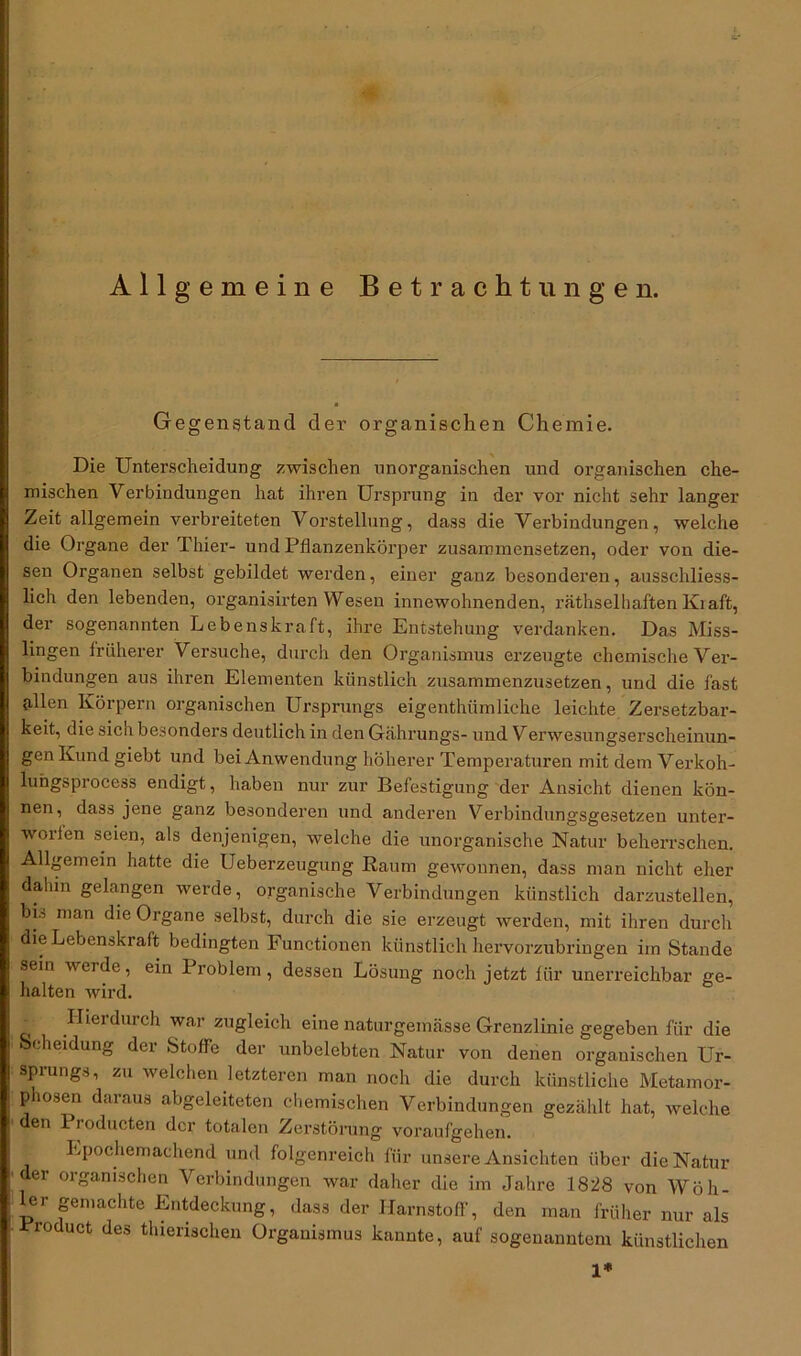 Allgemeine Betrachtungen. Gegenstand der organischen Chemie. Die Unterscheidung zwischen unorganischen und organischen che- mischen Verbindungen hat ihren Ursprung in der vor nicht sehr langer Zeit allgemein verbreiteten Vorstellung, dass die Verbindungen, welche die Organe der Thier- und Pflanzenkörper zusaromensetzen, oder von die- sen Organen selbst gebildet werden, einer ganz besonderen, ausschliess- lich den lebenden, organisirten Wesen innewohnenden, räthselhaften Kraft, der sogenannten Lebenskraft, ihre Entstehung verdanken. Das Miss- lingen früherer Versuche, durch den Organismus erzeugte chemische Ver- bindungen aus ihren Elementen künstlich zusammenzusetzen, und die fast (illen Körpern organischen Ursprungs eigentümliche leichte Zersetzbar- keit, die sich besonders deutlich in den Gährungs- und Verwesungserscheinun- gen Kund giebt und bei Anwendung höherer Temperaturen mit dem Verkoh- lungsprocess endigt, haben nur zur Befestigung der Ansicht dienen kön- nen, dass jene ganz besonderen und anderen Verbindungsgesetzen unter- worlen seien, als denjenigen, welche die unorganische Natur beherrschen. Allgemein hatte die Ueberzeugtmg Raum gewonnen, dass man nicht eher dahin gelangen werde, organische Verbindungen künstlich darzustellen, bL man die Organe selbst, durch die sie erzeugt werden, mit ihren durch die Lebenskraft bedingten Functionen künstlich hervorzubringen iin Stande sein werde, ein Problem, dessen Lösung noch jetzt für unerreichbar ge- halten wird. c Hierdurch war zugleich eine naturgeinässe Grenzlinie gegeben für die Scheidung der Stoffe der unbelebten Natur von denen organischen Ur- sprungs, zu welchen letzteren man noch die durch künstliche Metamor- phosen daraus abgeleiteten chemischen Verbindungen gezählt hat, welche den 1 roducten der totalen Zerstörung voraufgehen. Epochemachend und folgenreich für unsere Ansichten über die Natur der organischen Verbindungen war daher die im Jahre 1828 von Wöli- ier gemachte Entdeckung, dass der Harnstoff, den man früher nur als Product des thierischen Organismus kannte, auf sogenanntem künstlichen 1*