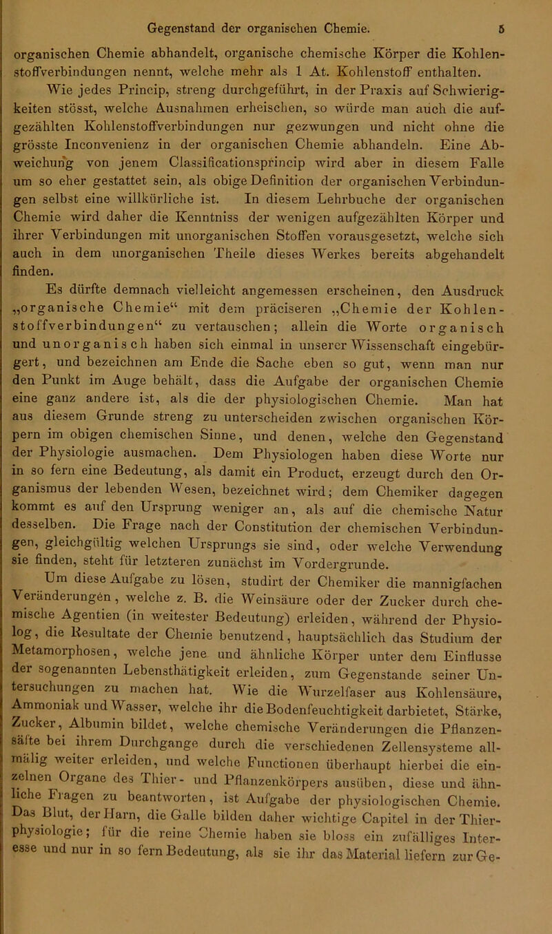 organischen Chemie abhandelt, organische chemische Körper die Kohlen- stoffverbindungen nennt, welche mehr als 1 At. Kohlenstoff enthalten. Wie jedes Princip, streng durchgeführt, in der Praxis auf Schwierig- keiten stösst, welche Ausnahmen erheischen, so würde man auch die auf- gezählten Kohlenstoffverbindungen nur gezwungen und nicht ohne die grösste Inconvenienz in der organischen Chemie abhandeln. Eine Ab- weichung von jenem Classificationsprincip wird aber in diesem Falle um so eher gestattet sein, als obige Definition der organischen Verbindun- gen selbst eine willkürliche ist. In diesem Lehrbuche der organischen Chemie wird daher die Kenntniss der wenigen aufgezählten Körper und ihrer Verbindungen mit unorganischen Stoffen vorausgesetzt, welche sich auch in dem unorganischen Theile dieses Werkes bereits abgehandelt finden. Es dürfte demnach vielleicht angemessen erscheinen, den Ausdruck „organische Chemie“ mit dem präciseren „Chemie der Kohlen- stoffverbindungen“ zu vertauschen; allein die Worte organisch und unorganisch haben sich einmal in unserer Wissenschaft eingebür- gert, und bezeichnen am Ende die Sache eben so gut, wenn man nur den Punkt im Auge behält, dass die Aufgabe der organischen Chemie eine ganz andere ist, als die der physiologischen Chemie. Man hat aus diesem Grunde streng zu unterscheiden zwischen organischen Kör- pern im obigen chemischen Sinne, und denen, welche den Gegenstand der Physiologie ausmachen. Dem Physiologen haben diese Worte nur in so fern eine Bedeutung, als damit ein Product, erzeugt durch den Or- ganismus der lebenden Wesen, bezeichnet wird; dem Chemiker dagegen kommt es auf den Ursprung weniger an, als auf die chemische Natur desselben. Die Frage nach der Constitution der chemischen Verbindun- gen, gleichgültig welchen Ursprungs sie sind, oder welche Verwendung sie finden, steht für letzteren zunächst im Vordergründe. Um diese Aufgabe zu lösen, studirt der Chemiker die mannigfachen Veränderungen, welche z. B. die Weinsäure oder der Zucker durch che- mische Agentien (in weitester Bedeutung) erleiden, während der Physio- log, die Resultate der Chemie benutzend, hauptsächlich das Studium der Metamorphosen, welche jene und ähnliche Körper unter dem Einflüsse der sogenannten Lebensthätigkeit erleiden, zum Gegenstände seiner Un- tersuchungen zu machen hat. Wie die Wurzelfaser aus Kohlensäure, Ammoniak und Wasser, welche ihr die Bodenfeuchtigkeit darbietet, Stärke, Zucker, Albumin bildet, welche chemische Veränderungen die Pflanzen- säfte bei ihrem Durchgänge durch die verschiedenen Zellensysteme all- rnälig weiter erleiden, und welche Functionen überhaupt hierbei die ein- zelnen Oigane des Thier- und Pflanzenkörpers ausüben, diese und ähn- iche Ilagen zu beantworten, ist Aufgabe der physiologischen Chemie. Das Blut, der Harn, die Galle bilden daher wichtige Capitel in der Thier- physiologie; lür die reine Chemie haben sie bloss ein zufälliges Inter- esse und nur in so fern Bedeutung, als sie ihr das Material liefern zur Ge-
