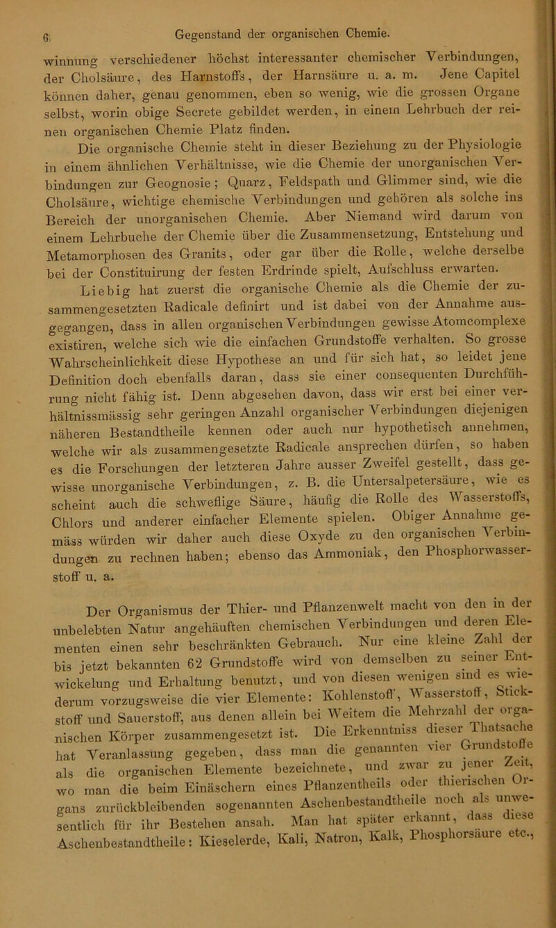 winnung verschiedener höchst interessanter chemischer Verbindungen, der Cholsäure, des Harnstoffs, der Harnsäure u. a. m. Jene Capitol können daher, genau genommen, eben so wenig, wie die grossen Organe selbst, worin obige Secrete gebildet werden, in einem Lehrbuch der rei- nen organischen Chemie Platz finden. Die organische Chemie steht in dieser Beziehung zu der Physiologie in einem ähnlichen Verhältnisse, wie die Chemie der unorganischen ^ er- bindungen zur Geognosie ; Quarz, Feldspath und Glimmer sind, wie die Cholsäure, wichtige chemische Verbindungen und gehören als solche ins Bereich der unorganischen Chemie. Aber Niemand wird darum von einem Lehrbuche der Chemie über die Zusammensetzung, Entstehung und Metamorphosen de3 Granits, oder gar über die Rolle, welche derselbe bei der Constituirung der festen Erdrinde spielt, Aufschluss erwarten. Liebig hat zuerst die organische Chemie als die Chemie der zu- sammengesetzten Radicale definirt und ist dabei von der Annahme aus- gegangen, dass in allen organischen Verbindungen gewisse Atomcomplexe existiren, welche sich wie die einfachen Grundstoffe verhalten. So grosse Wahrscheinlichkeit diese Hypothese an und für sich hat, so leidet jene Definition doch ebenfalls daran, dass sie einer consequenten Durchfüh- rung nicht fähig ist. Denn abgesehen davon, dass wir erst bei einer ver- hältnissmässig sehr geringen Anzahl organischer Verbindungen diejenigen näheren Bestandtheile kennen oder auch nur hypothetisch annehmen, welche wir als zusammengesetzte Radicale ansprechen dürfen, so haben es die Forschungen der letzteren Jahre ausser Zweifel gestellt, dass ge- wisse unorganische Verbindungen, z. B. die Untersalpetersäure, wie es scheint auch die schweflige Säure, häufig die Rolle des Wasserstoffs, Chlors und anderer einfacher Elemente spielen. Obiger Annahme ge- mäss würden wir daher auch diese Oxyde zu den organischen Verbin- dungen zu rechnen haben; ebenso das Ammoniak, den Phosphorwasser- stoff u. a. Der Organismus der Thier- und Pflanzenwelt macht von den in der unbelebten Natur angehäuften chemischen Verbindungen und deren Ele- menten einen sehr beschränkten Gebrauch. Nur eine kleine Zahl der bis jetzt bekannten 62 Grundstoffe wird von demselben zu seiner Ent- wickelung und Erhaltung benutzt, und von diesen wenigen sind es wie- derum vorzugsweise die vier Elemente: Kohlenstoff, Wasserstoff, Stick- stoff und Sauerstoff, aus denen allein bei Weitem die Mehrzahl der orga- nischen Körper zusammengesetzt ist. Die Erkenntniss dieser Thatsache hat Veranlassung gegeben, dass man die genannten vier Grundstoffe als die organischen Elemente bezeichnete, und zwar zu jener Z,eit, wo man die beim Einäschern eines Pflanzentheils oder thienschen Or- gans zurückbleibenden sogenannten Aschenbestandtheile noch als unwe- sentlich für ihr Bestehen ansah. Man hat später erkannt, a.,s lese Aschenbestandtheile: Kieselerde, Kali, Natron, Kalk, Phosphorsaure etc.,