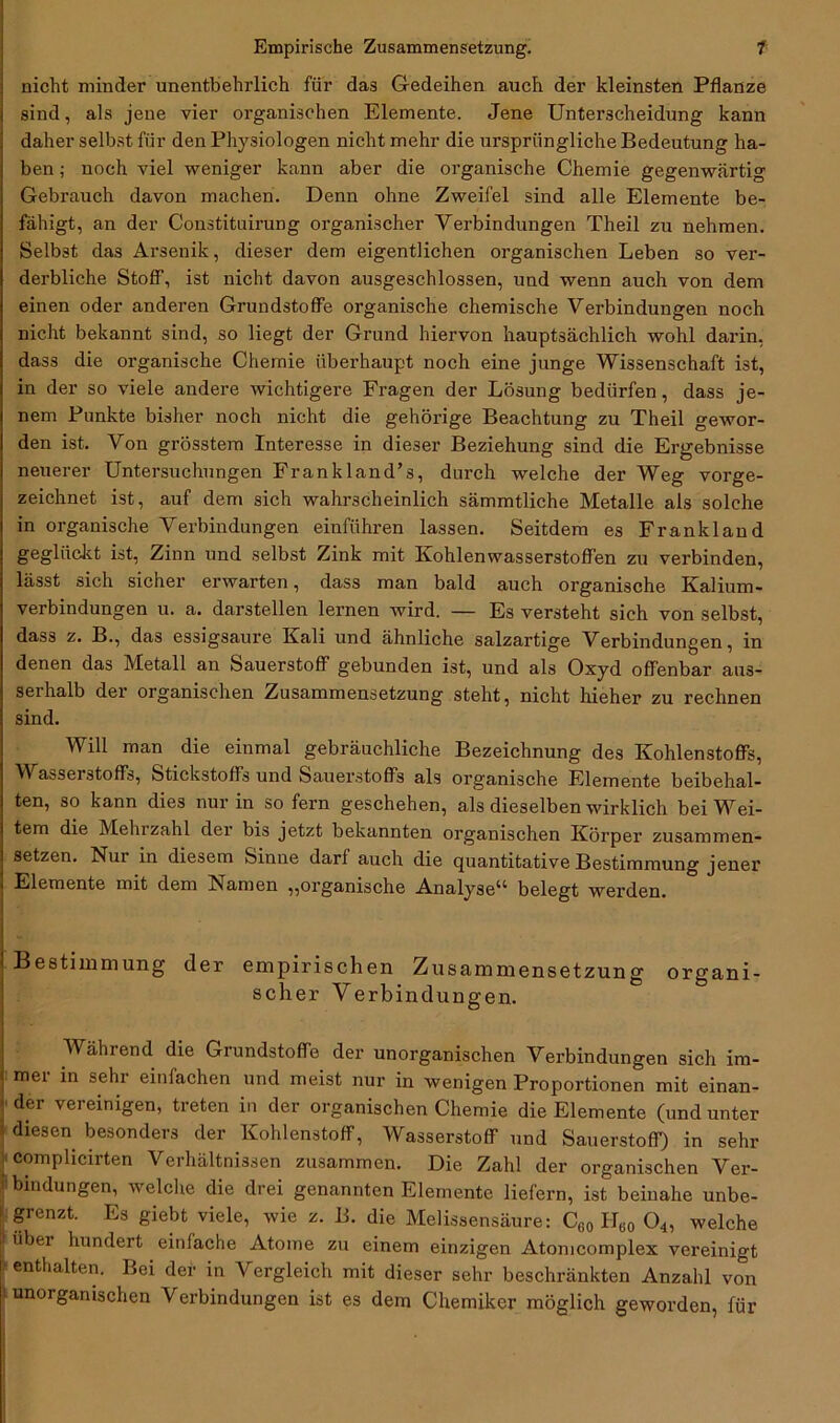 nicht minder unentbehrlich für das Gedeihen auch der kleinsten Pflanze sind, als jene vier organischen Elemente. Jene Unterscheidung kann daher selbst für den Physiologen nicht mehr die ursprüngliche Bedeutung ha- ben ; noch viel weniger kann aber die organische Chemie gegenwärtig Gebrauch davon machen. Denn ohne Zweifel sind alle Elemente be- fähigt, an der Constituirung organischer Verbindungen Theil zu nehmen. Selbst das Arsenik, dieser dem eigentlichen organischen Leben so ver- derbliche Stoff, ist nicht davon ausgeschlossen, und wenn auch von dem einen oder anderen Grundstoffe organische chemische Verbindungen noch nicht bekannt sind, so liegt der Grund hiervon hauptsächlich wohl darin, dass die organische Chemie überhaupt noch eine junge Wissenschaft ist, in der so viele andere wichtigere Fragen der Lösung bedürfen, dass je- nem Punkte bisher noch nicht die gehörige Beachtung zu Theil gewor- den ist. Von grösstem Interesse in dieser Beziehung sind die Ergebnisse neuerer Untersuchungen Frankland’s, durch welche der Weg vorge- zeichnet ist, auf dem sich wahrscheinlich sämmtliche Metalle als solche in organische Verbindungen einführen lassen. Seitdem es Frankland geglückt ist, Zinn und selbst Zink mit Kohlenwasserstoffen zu verbinden, lässt sich sicher erwarten, dass man bald auch organische Kalium- verbindungen u. a. darstellen lernen wird. — Es versteht sieh von selbst, dass z. B., das essigsaure Kali und ähnliche salzartige Verbindungen, in denen das Metall an Sauerstoff gebunden ist, und als Oxyd offenbar aus- serhalb der organischen Zusammensetzung steht, nicht hieher zu rechnen sind. Will man die einmal gebräuchliche Bezeichnung des Kohlenstoffs, V asseiStoffs, Stickstoffs und Sauerstoffs als organische Elemente beibehal- ten, so kann dies nur in so fern geschehen, als dieselben wirklich bei Wei- tem die Mehrzahl der bis jetzt bekannten organischen Körper zusammen- setzen. Nur in diesem Sinne darfauch die quantitative Bestimmung jener Elemente mit dem Namen ,,organische Analyse11 belegt werden. Bestimmung der empirischen Zusammensetzung organi- scher Verbindungen. Während die Giundstoffe der unorganischen Verbindungen sich im- mer in sehr einfachen und meist nur in wenigen Proportionen mit einan- der vereinigen, treten in der organischen Chemie die Elemente (und unter diesen besonders der Kohlenstoff, Wasserstoff und Sauerstoff) in sehr complicirten Verhältnissen zusammen. Die Zahl der organischen Ver- bindungen, welche die drei genannten Elemente liefern, ist beinahe unbe- grenzt. Es giebt viele, wie z. B. die Melissensäure: C60 H60 04, welche |übei hundert einfache Atome zu einem einzigen Atomcomplex vereinigt enthalten. Bei der in Vergleich mit dieser sehr beschränkten Anzahl von unorganischen Verbindungen ist es dem Chemiker möglich geworden, für