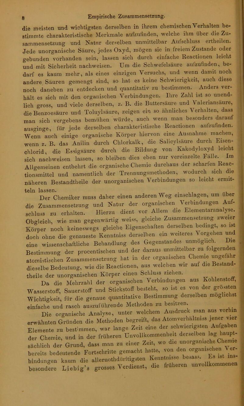 die meisten und wichtigsten derselben in ihrem chemischen Verhalten be- stimmte charakteristische Merkmale aufzufinden, welche ihm über die Zu- sammensetzung und Natur derselben unmittelbar Aufschluss ertheilen. Jede unorganische Säure, jedes Oxyd, mögen sie in freiem Zustande oder gebunden vorhanden sein, lassen sich durch einfache Reactionen leicht und mit Sicherheit nachweisen. Um die Schwefelsäure aufzufinden, be- darf es kaum mehr, als eines einzigen Versuchs, und wenn damit noch andere Säuren gemengt sind, so hat es keine Schwierigkeit, auch diese noch daneben zu entdecken und quantitativ zu bestimmen. . Anders ver- hält es sich mit den organischen Verbindungen. Ihre Zahl ist so unend- lich gross, und viele derselben, z. B. die Buttersäure und Valeriansäure, die Benzoesäure und Toluylsäure, zeigen ein so ähnliches Verhalten, dass man sich vergebens bemühen würde, auch wenn man besonders darauf ausginge, für jede derselben charakteristische Reactionen aufzufinden. Wenn auch einige organische Körper hiervon eine Ausnahme machen, wenn z. B. das Anilin durch Chlorkalk, die Salicylsäure durch Eisen- chlorid, die Essigsäure durch die Bildung von Kakodyloxyd leicht sich nachweisen lassen, so bleiben dies eben nur vereinzelte Fälle. Im Allgemeinen entbehrt die organische Chemie durchaus der scharfen Reac- tionsmittel und namentlich der Trennungsmethoden, wodurch sich die näheren Bestandteile der unorganischen Verbindungen so leicht ermit- teln lassen. . ... Der Chemiker muss daher einen anderen Weg einschlagen, um über die Zusammensetzung und Natur der organischen Verbindungen Auf- schluss zu erhalten. Hierzu dient vor Allem die Elementaranalyse. Obgleich, wie man gegenwärtig weis«, gleiche Zusammensetzung zweier Körper noch keineswegs gleiche Eigenschaften derselben bedingt, so ist doch ohne die genaueste Kenntniss derselben ein weiteres Vorgehen und eine wissenschaftliche Behandlung des Gegenstandes unmöglich. Die Bestimmung der procentischen und der daraus unmittelbar zu folgernden atomistischen Zusammensetzung hat in der organischen Chemie ungefähr dieselbe Bedeutung, wie die Reactionen, aus welchen wir auf die Bestand- teile der unorganischen Körper einen Schluss ziehen. Da die Mehrzahl der organischen Verbindungen aus Kohlenstoff, Wasserstoff, Sauerstoff und Stickstoff besteht, so ist es von der grössten Wichtigkeit, für die genaue quantitative Bestimmung derselben mögliche einfache und rasch auszuführende Methoden zu besitzen. # Die organische Analyse, unter welchem Ausdruck man aus vorhin erwähnten Gründen die Methoden begreift, das Atomverhaltmss jener vier Elemente zu bestimmen, war lange Zeit eine der schwierigsten Aufgaben der Chemie, und in der früheren Unvollkommenheit derselben lag haupt- sächlich der Grund, dass man zu einer Zeit, wo die unorganische Chemie bereits bedeutende Fortschritte gemacht hatte, von den organischen Ve - bindungen kaum die allernothdürltigsten Kenntnisse besass. Es ist ins- besondere Liebig’s grosses Verdienst, die früheren unvollkommenen