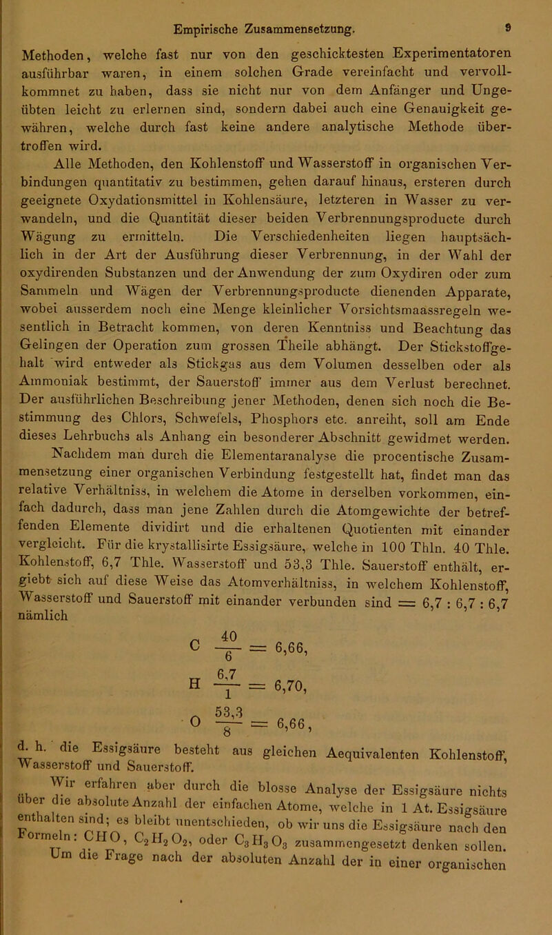 Methoden, welche fast nur von den geschicktesten Experimentatoren ausführbar waren, in einem solchen Grade vereinfacht und vervoll- kommnet zu haben, dass sie nicht nur von dem Anfänger und Unge- übten leicht zu erlernen sind, sondern dabei auch eine Genauigkeit ge- währen, welche durch fast keine andere analytische Methode über- trofTen wird. Alle Methoden, den Kohlenstoff und Wasserstoff in organischen Ver- bindungen quantitativ zu bestimmen, gehen darauf hinaus, ersteren durch geeignete Oxydationsmittel in Kohlensäure, letzteren in Wasser zu ver- wandeln, und die Quantität dieser beiden Verbrennungsproducte durch Wägung zu ermitteln. Die Verschiedenheiten liegen hauptsäch- lich in der Art der Ausführung dieser Verbrennung, in der Wahl der oxydirenden Substanzen und der Anwendung der zum Oxydiren oder zum Sammeln und Wägen der Verbrennungsproducte dienenden Apparate, wobei ausserdem noch eine Menge kleinlicher Vorsichtsmaassregeln we- sentlich in Betracht kommen, von deren Kenntniss und Beachtung das Gelingen der Operation zum grossen Theile abhängt. Der Stickstoffge- halt wird entweder als Stickgas aus dem Volumen desselben oder als Ammoniak bestimmt, der Sauerstoff' immer aus dem Verlust berechnet. Der ausführlichen Beschreibung jener Methoden, denen sich noch die Be- stimmung des Chlors, Schwefels, Phosphors etc. anreiht, soll am Ende dieses Lehrbuchs als Anhang ein besonderer Abschnitt gewidmet werden. Nachdem man durch die Elementaranalyse die procentische Zusam- mensetzung einer organischen Verbindung festgestellt hat, findet man das relative Verhältnis, in welchem die Atome in derselben Vorkommen, ein- fach dadurch, dass man jene Zahlen durch die Atomgewichte der betref- fenden Elemente dividirt und die erhaltenen Quotienten mit einander vergleicht. Für die krystallisirte Essigsäure, welche in 100 Thln. 40 Thle. Kohlenstoff, 6,7 Thle. Wasserstoff und 53,3 Thle. Sauerstoff enthält, er- gibt- sich auf diese Weise das Atomverhältniss, in welchem Kohlenstoff, Wasserstoff und Sauerstoff mit einander verbunden sind = 6,7 : 6,7 : 6 7 nämlich C H O 40 ~ 6.7 1 53,3 8 = 6,66, = 6,70, = 6,66, d. h. die Essigsäure besteht aus gleichen Aequivalenten Kohlenstoff, Wasserstoff1 und Sauerstoff. ... e‘fahien a6er durch die blosse Analyse der Essigsäure nichts über die absolute Anzahl der einfachen Atome, welche in 1 At. Essigsäure enthalten sind; es bleibt unentschieden, ob wir uns die Essigsäure nach den rme n; CHO, C2H202, oder C3H303 zusammengesetzt denken sollen. Um dle Frage nach der absoluten Anzahl der in einer organischen